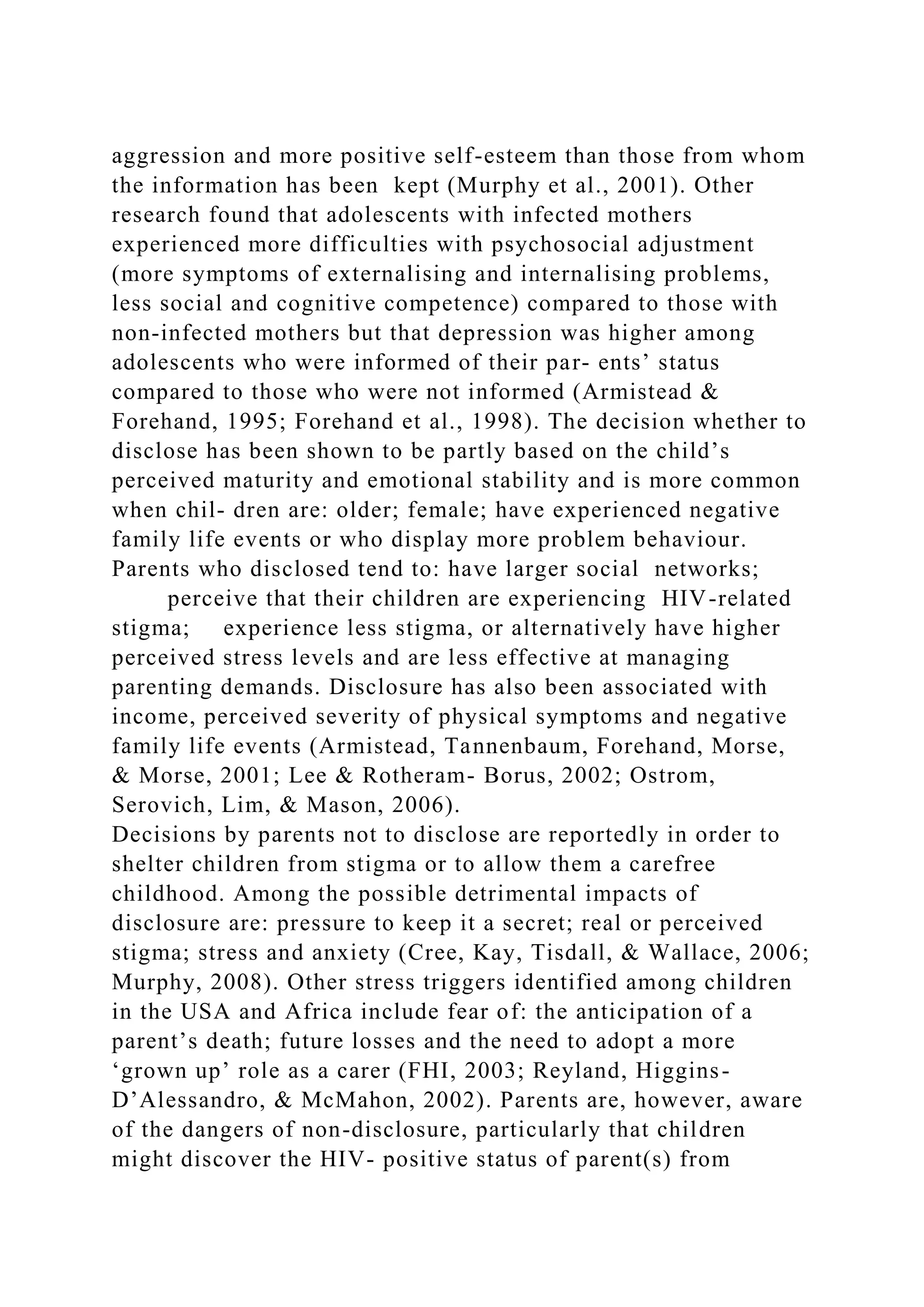 aggression and more positive self-esteem than those from whom
the information has been kept (Murphy et al., 2001). Other
research found that adolescents with infected mothers
experienced more difficulties with psychosocial adjustment
(more symptoms of externalising and internalising problems,
less social and cognitive competence) compared to those with
non-infected mothers but that depression was higher among
adolescents who were informed of their par- ents’ status
compared to those who were not informed (Armistead &
Forehand, 1995; Forehand et al., 1998). The decision whether to
disclose has been shown to be partly based on the child’s
perceived maturity and emotional stability and is more common
when chil- dren are: older; female; have experienced negative
family life events or who display more problem behaviour.
Parents who disclosed tend to: have larger social networks;
perceive that their children are experiencing HIV-related
stigma; experience less stigma, or alternatively have higher
perceived stress levels and are less effective at managing
parenting demands. Disclosure has also been associated with
income, perceived severity of physical symptoms and negative
family life events (Armistead, Tannenbaum, Forehand, Morse,
& Morse, 2001; Lee & Rotheram- Borus, 2002; Ostrom,
Serovich, Lim, & Mason, 2006).
Decisions by parents not to disclose are reportedly in order to
shelter children from stigma or to allow them a carefree
childhood. Among the possible detrimental impacts of
disclosure are: pressure to keep it a secret; real or perceived
stigma; stress and anxiety (Cree, Kay, Tisdall, & Wallace, 2006;
Murphy, 2008). Other stress triggers identified among children
in the USA and Africa include fear of: the anticipation of a
parent’s death; future losses and the need to adopt a more
‘grown up’ role as a carer (FHI, 2003; Reyland, Higgins-
D’Alessandro, & McMahon, 2002). Parents are, however, aware
of the dangers of non-disclosure, particularly that children
might discover the HIV- positive status of parent(s) from
 