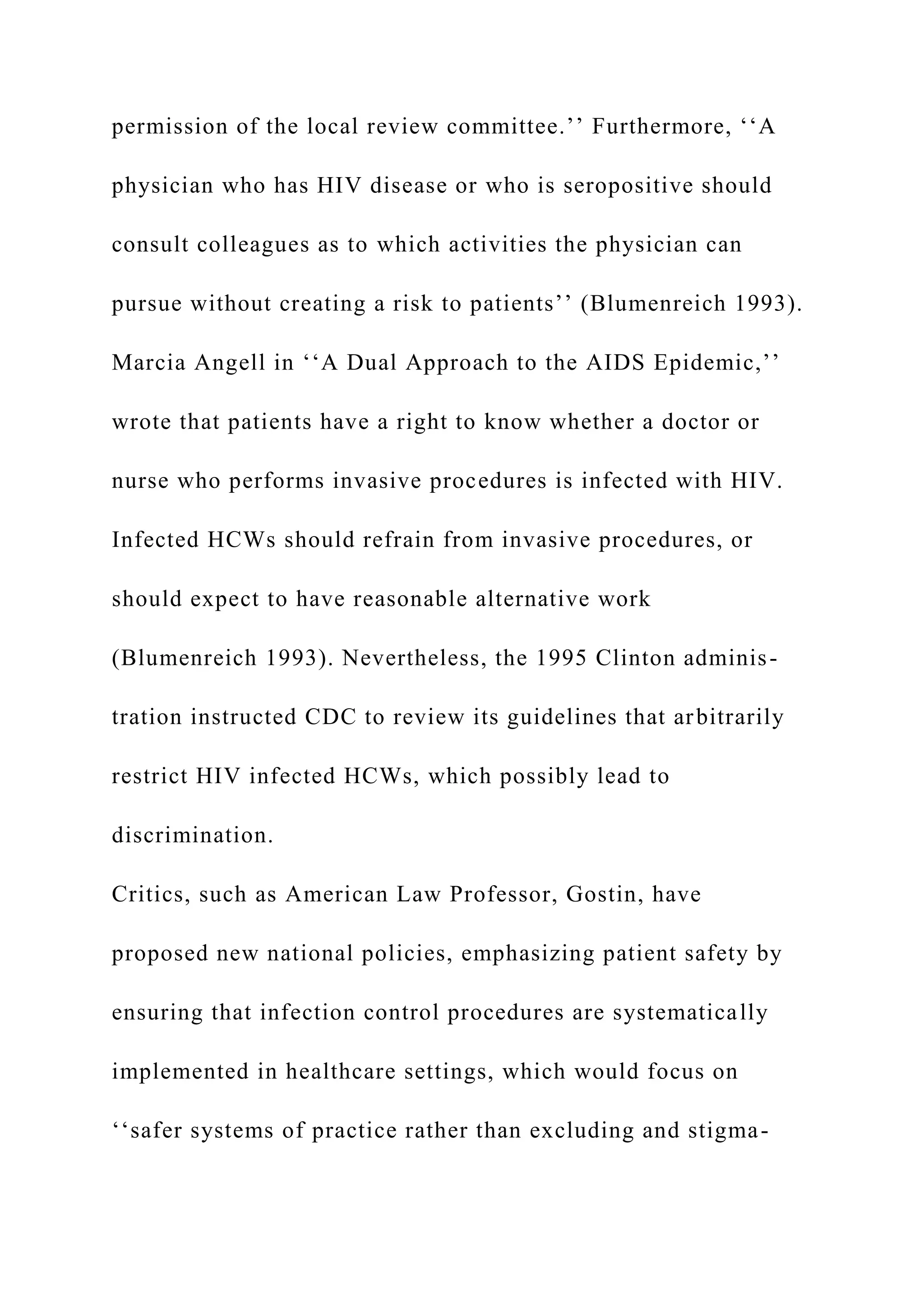 permission of the local review committee.’’ Furthermore, ‘‘A
physician who has HIV disease or who is seropositive should
consult colleagues as to which activities the physician can
pursue without creating a risk to patients’’ (Blumenreich 1993).
Marcia Angell in ‘‘A Dual Approach to the AIDS Epidemic,’’
wrote that patients have a right to know whether a doctor or
nurse who performs invasive procedures is infected with HIV.
Infected HCWs should refrain from invasive procedures, or
should expect to have reasonable alternative work
(Blumenreich 1993). Nevertheless, the 1995 Clinton adminis-
tration instructed CDC to review its guidelines that arbitrarily
restrict HIV infected HCWs, which possibly lead to
discrimination.
Critics, such as American Law Professor, Gostin, have
proposed new national policies, emphasizing patient safety by
ensuring that infection control procedures are systematically
implemented in healthcare settings, which would focus on
‘‘safer systems of practice rather than excluding and stigma-
 