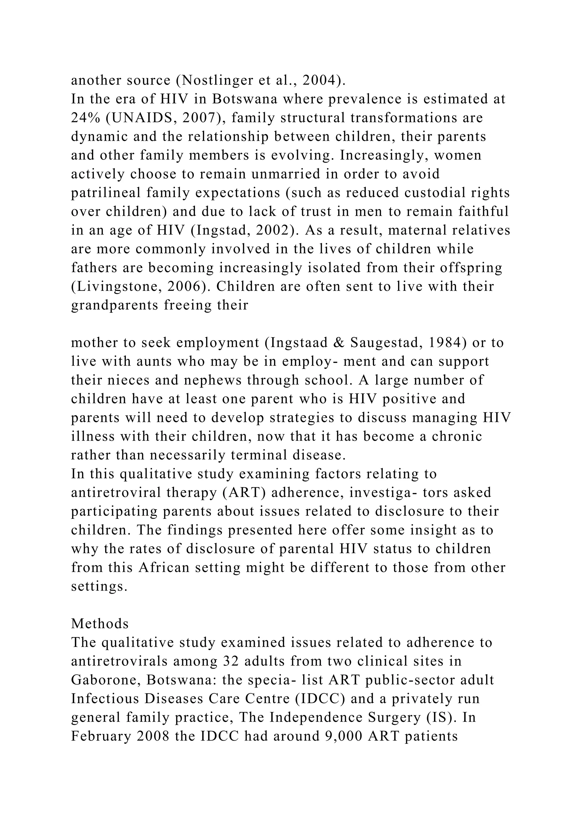 another source (Nostlinger et al., 2004).
In the era of HIV in Botswana where prevalence is estimated at
24% (UNAIDS, 2007), family structural transformations are
dynamic and the relationship between children, their parents
and other family members is evolving. Increasingly, women
actively choose to remain unmarried in order to avoid
patrilineal family expectations (such as reduced custodial rights
over children) and due to lack of trust in men to remain faithful
in an age of HIV (Ingstad, 2002). As a result, maternal relatives
are more commonly involved in the lives of children while
fathers are becoming increasingly isolated from their offspring
(Livingstone, 2006). Children are often sent to live with their
grandparents freeing their
mother to seek employment (Ingstaad & Saugestad, 1984) or to
live with aunts who may be in employ- ment and can support
their nieces and nephews through school. A large number of
children have at least one parent who is HIV positive and
parents will need to develop strategies to discuss managing HIV
illness with their children, now that it has become a chronic
rather than necessarily terminal disease.
In this qualitative study examining factors relating to
antiretroviral therapy (ART) adherence, investiga- tors asked
participating parents about issues related to disclosure to their
children. The findings presented here offer some insight as to
why the rates of disclosure of parental HIV status to children
from this African setting might be different to those from other
settings.
Methods
The qualitative study examined issues related to adherence to
antiretrovirals among 32 adults from two clinical sites in
Gaborone, Botswana: the specia- list ART public-sector adult
Infectious Diseases Care Centre (IDCC) and a privately run
general family practice, The Independence Surgery (IS). In
February 2008 the IDCC had around 9,000 ART patients
 