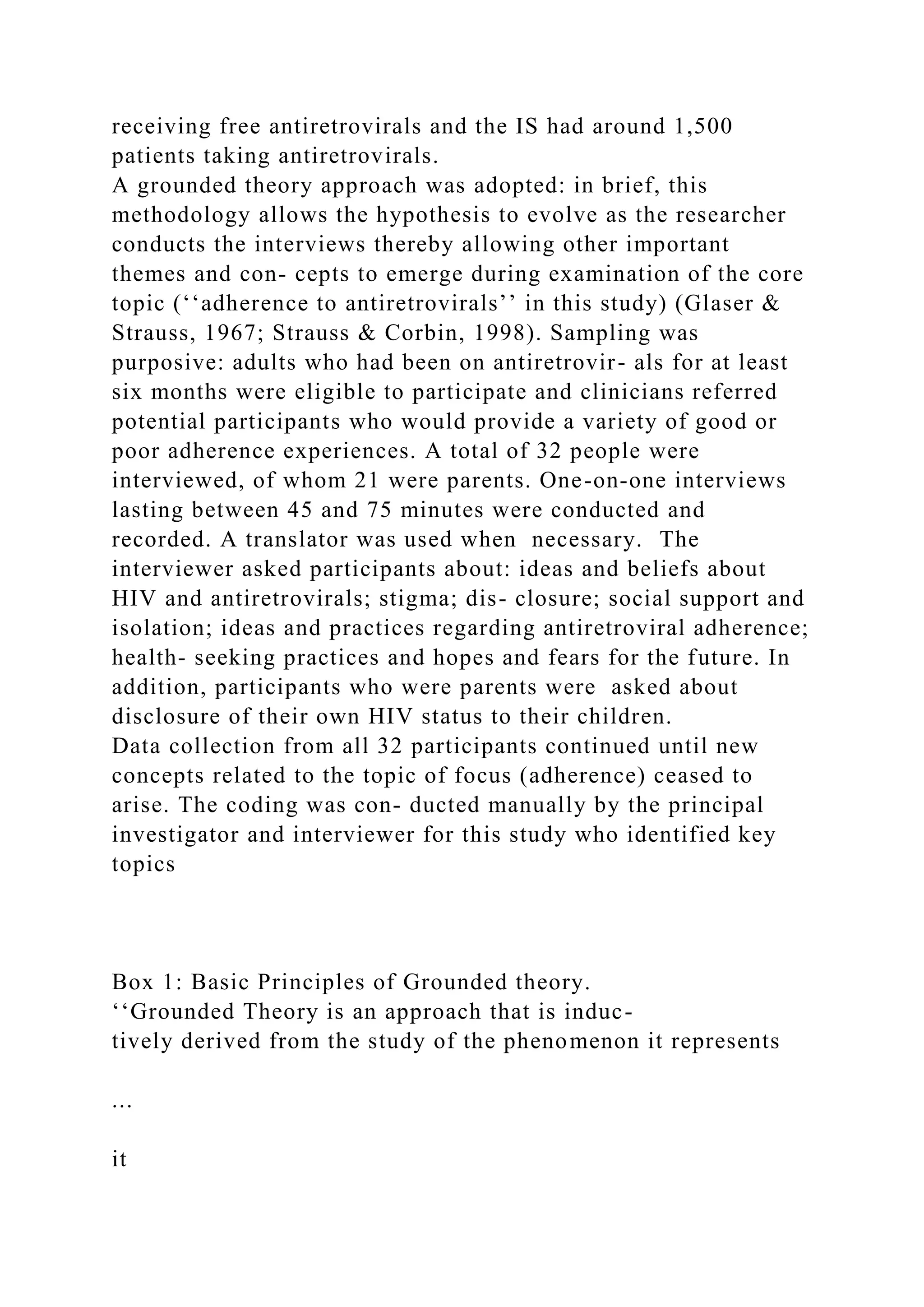 receiving free antiretrovirals and the IS had around 1,500
patients taking antiretrovirals.
A grounded theory approach was adopted: in brief, this
methodology allows the hypothesis to evolve as the researcher
conducts the interviews thereby allowing other important
themes and con- cepts to emerge during examination of the core
topic (‘‘adherence to antiretrovirals’’ in this study) (Glaser &
Strauss, 1967; Strauss & Corbin, 1998). Sampling was
purposive: adults who had been on antiretrovir- als for at least
six months were eligible to participate and clinicians referred
potential participants who would provide a variety of good or
poor adherence experiences. A total of 32 people were
interviewed, of whom 21 were parents. One-on-one interviews
lasting between 45 and 75 minutes were conducted and
recorded. A translator was used when necessary. The
interviewer asked participants about: ideas and beliefs about
HIV and antiretrovirals; stigma; dis- closure; social support and
isolation; ideas and practices regarding antiretroviral adherence;
health- seeking practices and hopes and fears for the future. In
addition, participants who were parents were asked about
disclosure of their own HIV status to their children.
Data collection from all 32 participants continued until new
concepts related to the topic of focus (adherence) ceased to
arise. The coding was con- ducted manually by the principal
investigator and interviewer for this study who identified key
topics
Box 1: Basic Principles of Grounded theory.
‘‘Grounded Theory is an approach that is induc-
tively derived from the study of the phenomenon it represents
...
it
 