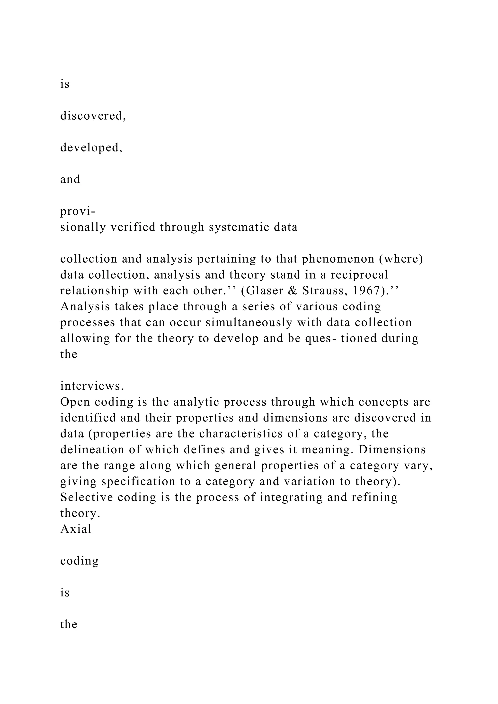 is
discovered,
developed,
and
provi-
sionally verified through systematic data
collection and analysis pertaining to that phenomenon (where)
data collection, analysis and theory stand in a reciprocal
relationship with each other.’’ (Glaser & Strauss, 1967).’’
Analysis takes place through a series of various coding
processes that can occur simultaneously with data collection
allowing for the theory to develop and be ques- tioned during
the
interviews.
Open coding is the analytic process through which concepts are
identified and their properties and dimensions are discovered in
data (properties are the characteristics of a category, the
delineation of which defines and gives it meaning. Dimensions
are the range along which general properties of a category vary,
giving specification to a category and variation to theory).
Selective coding is the process of integrating and refining
theory.
Axial
coding
is
the
 