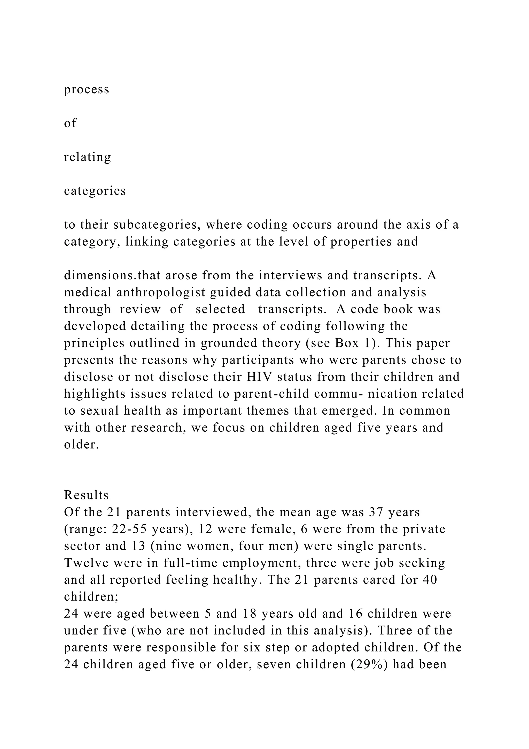process
of
relating
categories
to their subcategories, where coding occurs around the axis of a
category, linking categories at the level of properties and
dimensions.that arose from the interviews and transcripts. A
medical anthropologist guided data collection and analysis
through review of selected transcripts. A code book was
developed detailing the process of coding following the
principles outlined in grounded theory (see Box 1). This paper
presents the reasons why participants who were parents chose to
disclose or not disclose their HIV status from their children and
highlights issues related to parent-child commu- nication related
to sexual health as important themes that emerged. In common
with other research, we focus on children aged five years and
older.
Results
Of the 21 parents interviewed, the mean age was 37 years
(range: 22-55 years), 12 were female, 6 were from the private
sector and 13 (nine women, four men) were single parents.
Twelve were in full-time employment, three were job seeking
and all reported feeling healthy. The 21 parents cared for 40
children;
24 were aged between 5 and 18 years old and 16 children were
under five (who are not included in this analysis). Three of the
parents were responsible for six step or adopted children. Of the
24 children aged five or older, seven children (29%) had been
 