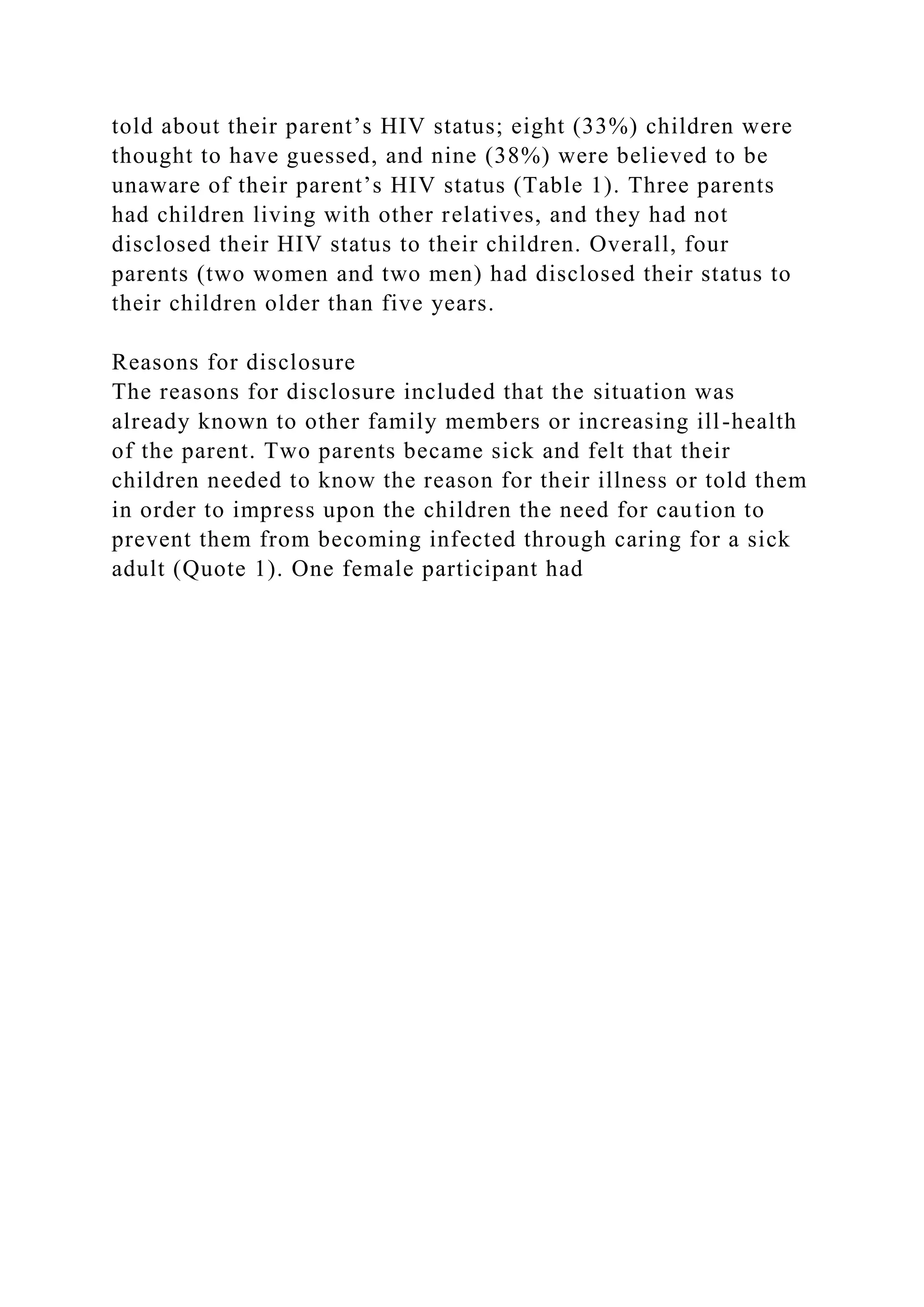 told about their parent’s HIV status; eight (33%) children were
thought to have guessed, and nine (38%) were believed to be
unaware of their parent’s HIV status (Table 1). Three parents
had children living with other relatives, and they had not
disclosed their HIV status to their children. Overall, four
parents (two women and two men) had disclosed their status to
their children older than five years.
Reasons for disclosure
The reasons for disclosure included that the situation was
already known to other family members or increasing ill-health
of the parent. Two parents became sick and felt that their
children needed to know the reason for their illness or told them
in order to impress upon the children the need for caution to
prevent them from becoming infected through caring for a sick
adult (Quote 1). One female participant had
 