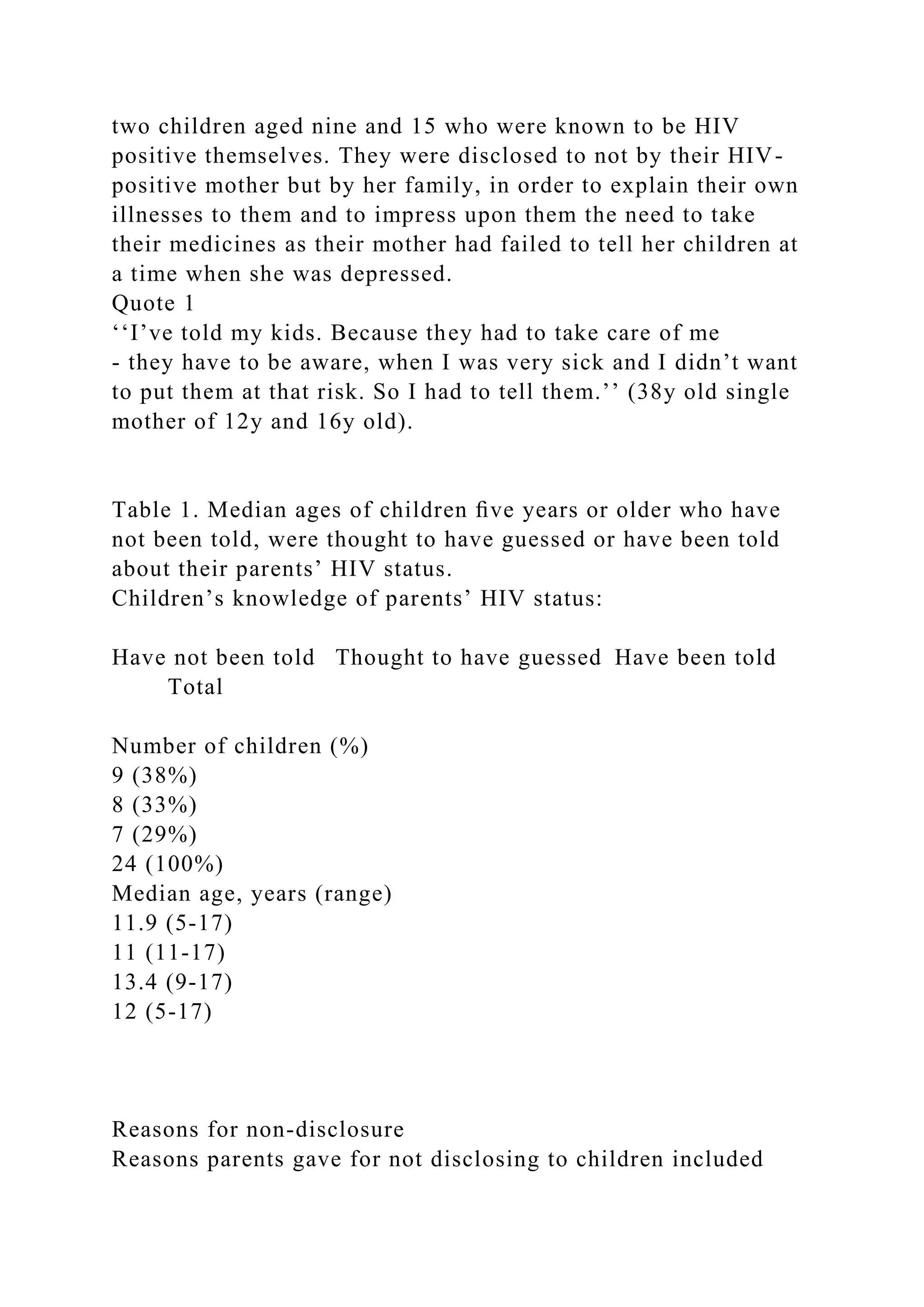 two children aged nine and 15 who were known to be HIV
positive themselves. They were disclosed to not by their HIV-
positive mother but by her family, in order to explain their own
illnesses to them and to impress upon them the need to take
their medicines as their mother had failed to tell her children at
a time when she was depressed.
Quote 1
‘‘I’ve told my kids. Because they had to take care of me
- they have to be aware, when I was very sick and I didn’t want
to put them at that risk. So I had to tell them.’’ (38y old single
mother of 12y and 16y old).
Table 1. Median ages of children ﬁve years or older who have
not been told, were thought to have guessed or have been told
about their parents’ HIV status.
Children’s knowledge of parents’ HIV status:
Have not been told Thought to have guessed Have been told
Total
Number of children (%)
9 (38%)
8 (33%)
7 (29%)
24 (100%)
Median age, years (range)
11.9 (5-17)
11 (11-17)
13.4 (9-17)
12 (5-17)
Reasons for non-disclosure
Reasons parents gave for not disclosing to children included
 