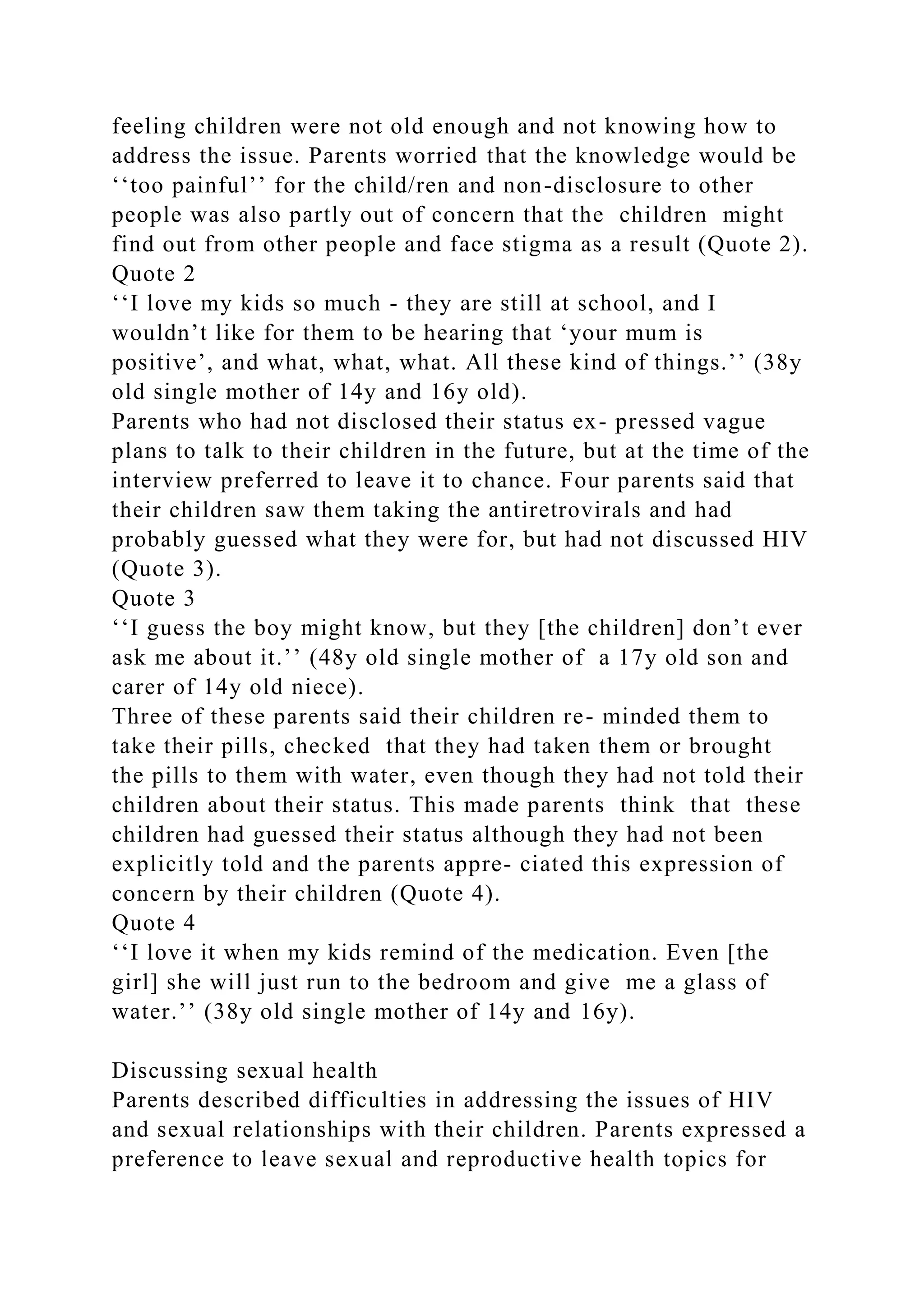 feeling children were not old enough and not knowing how to
address the issue. Parents worried that the knowledge would be
‘‘too painful’’ for the child/ren and non-disclosure to other
people was also partly out of concern that the children might
find out from other people and face stigma as a result (Quote 2).
Quote 2
‘‘I love my kids so much - they are still at school, and I
wouldn’t like for them to be hearing that ‘your mum is
positive’, and what, what, what. All these kind of things.’’ (38y
old single mother of 14y and 16y old).
Parents who had not disclosed their status ex- pressed vague
plans to talk to their children in the future, but at the time of the
interview preferred to leave it to chance. Four parents said that
their children saw them taking the antiretrovirals and had
probably guessed what they were for, but had not discussed HIV
(Quote 3).
Quote 3
‘‘I guess the boy might know, but they [the children] don’t ever
ask me about it.’’ (48y old single mother of a 17y old son and
carer of 14y old niece).
Three of these parents said their children re- minded them to
take their pills, checked that they had taken them or brought
the pills to them with water, even though they had not told their
children about their status. This made parents think that these
children had guessed their status although they had not been
explicitly told and the parents appre- ciated this expression of
concern by their children (Quote 4).
Quote 4
‘‘I love it when my kids remind of the medication. Even [the
girl] she will just run to the bedroom and give me a glass of
water.’’ (38y old single mother of 14y and 16y).
Discussing sexual health
Parents described difficulties in addressing the issues of HIV
and sexual relationships with their children. Parents expressed a
preference to leave sexual and reproductive health topics for
 