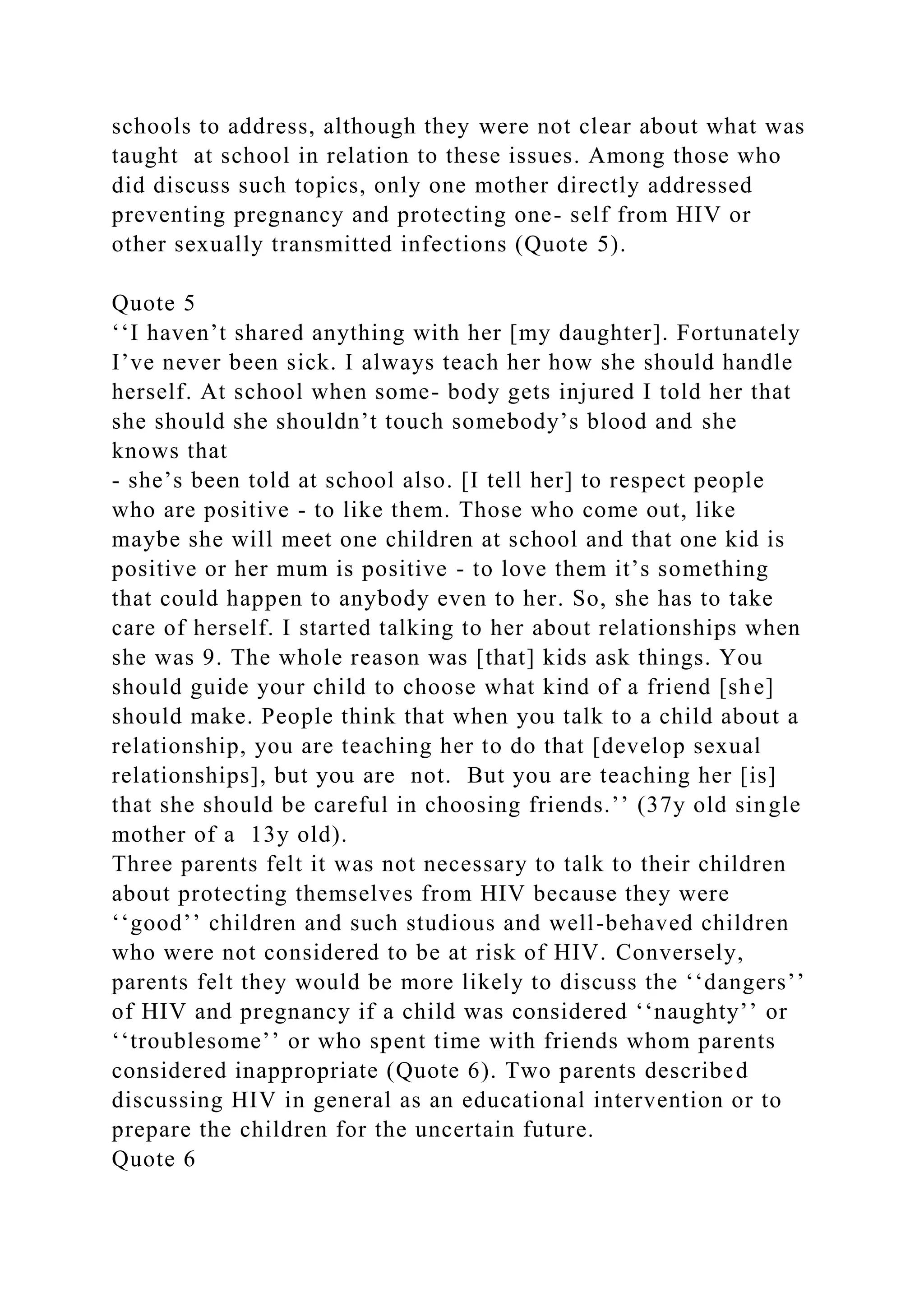 schools to address, although they were not clear about what was
taught at school in relation to these issues. Among those who
did discuss such topics, only one mother directly addressed
preventing pregnancy and protecting one- self from HIV or
other sexually transmitted infections (Quote 5).
Quote 5
‘‘I haven’t shared anything with her [my daughter]. Fortunately
I’ve never been sick. I always teach her how she should handle
herself. At school when some- body gets injured I told her that
she should she shouldn’t touch somebody’s blood and she
knows that
- she’s been told at school also. [I tell her] to respect people
who are positive - to like them. Those who come out, like
maybe she will meet one children at school and that one kid is
positive or her mum is positive - to love them it’s something
that could happen to anybody even to her. So, she has to take
care of herself. I started talking to her about relationships when
she was 9. The whole reason was [that] kids ask things. You
should guide your child to choose what kind of a friend [she]
should make. People think that when you talk to a child about a
relationship, you are teaching her to do that [develop sexual
relationships], but you are not. But you are teaching her [is]
that she should be careful in choosing friends.’’ (37y old single
mother of a 13y old).
Three parents felt it was not necessary to talk to their children
about protecting themselves from HIV because they were
‘‘good’’ children and such studious and well-behaved children
who were not considered to be at risk of HIV. Conversely,
parents felt they would be more likely to discuss the ‘‘dangers’’
of HIV and pregnancy if a child was considered ‘‘naughty’’ or
‘‘troublesome’’ or who spent time with friends whom parents
considered inappropriate (Quote 6). Two parents described
discussing HIV in general as an educational intervention or to
prepare the children for the uncertain future.
Quote 6
 