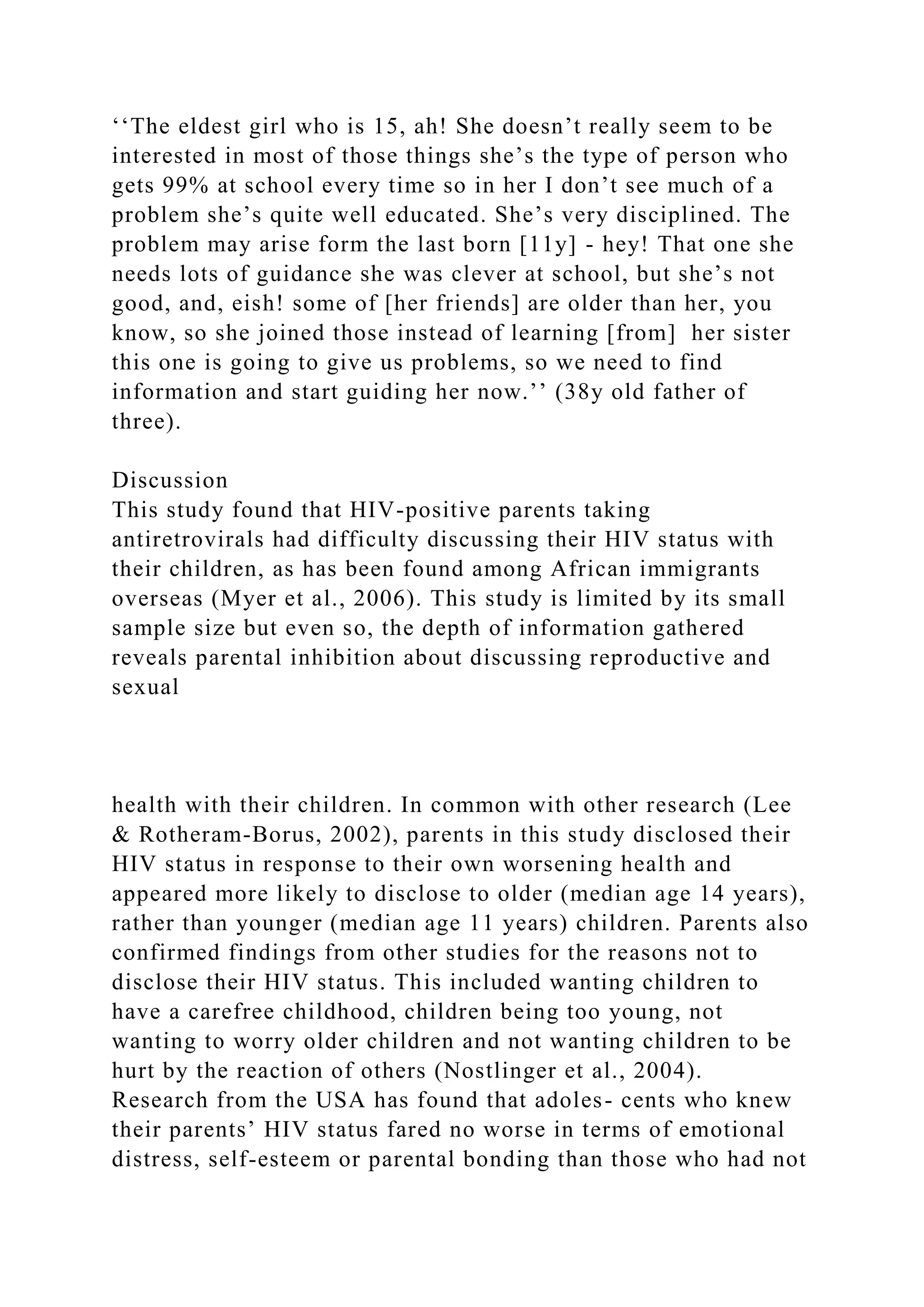 ‘‘The eldest girl who is 15, ah! She doesn’t really seem to be
interested in most of those things she’s the type of person who
gets 99% at school every time so in her I don’t see much of a
problem she’s quite well educated. She’s very disciplined. The
problem may arise form the last born [11y] - hey! That one she
needs lots of guidance she was clever at school, but she’s not
good, and, eish! some of [her friends] are older than her, you
know, so she joined those instead of learning [from] her sister
this one is going to give us problems, so we need to find
information and start guiding her now.’’ (38y old father of
three).
Discussion
This study found that HIV-positive parents taking
antiretrovirals had difficulty discussing their HIV status with
their children, as has been found among African immigrants
overseas (Myer et al., 2006). This study is limited by its small
sample size but even so, the depth of information gathered
reveals parental inhibition about discussing reproductive and
sexual
health with their children. In common with other research (Lee
& Rotheram-Borus, 2002), parents in this study disclosed their
HIV status in response to their own worsening health and
appeared more likely to disclose to older (median age 14 years),
rather than younger (median age 11 years) children. Parents also
confirmed findings from other studies for the reasons not to
disclose their HIV status. This included wanting children to
have a carefree childhood, children being too young, not
wanting to worry older children and not wanting children to be
hurt by the reaction of others (Nostlinger et al., 2004).
Research from the USA has found that adoles- cents who knew
their parents’ HIV status fared no worse in terms of emotional
distress, self-esteem or parental bonding than those who had not
 