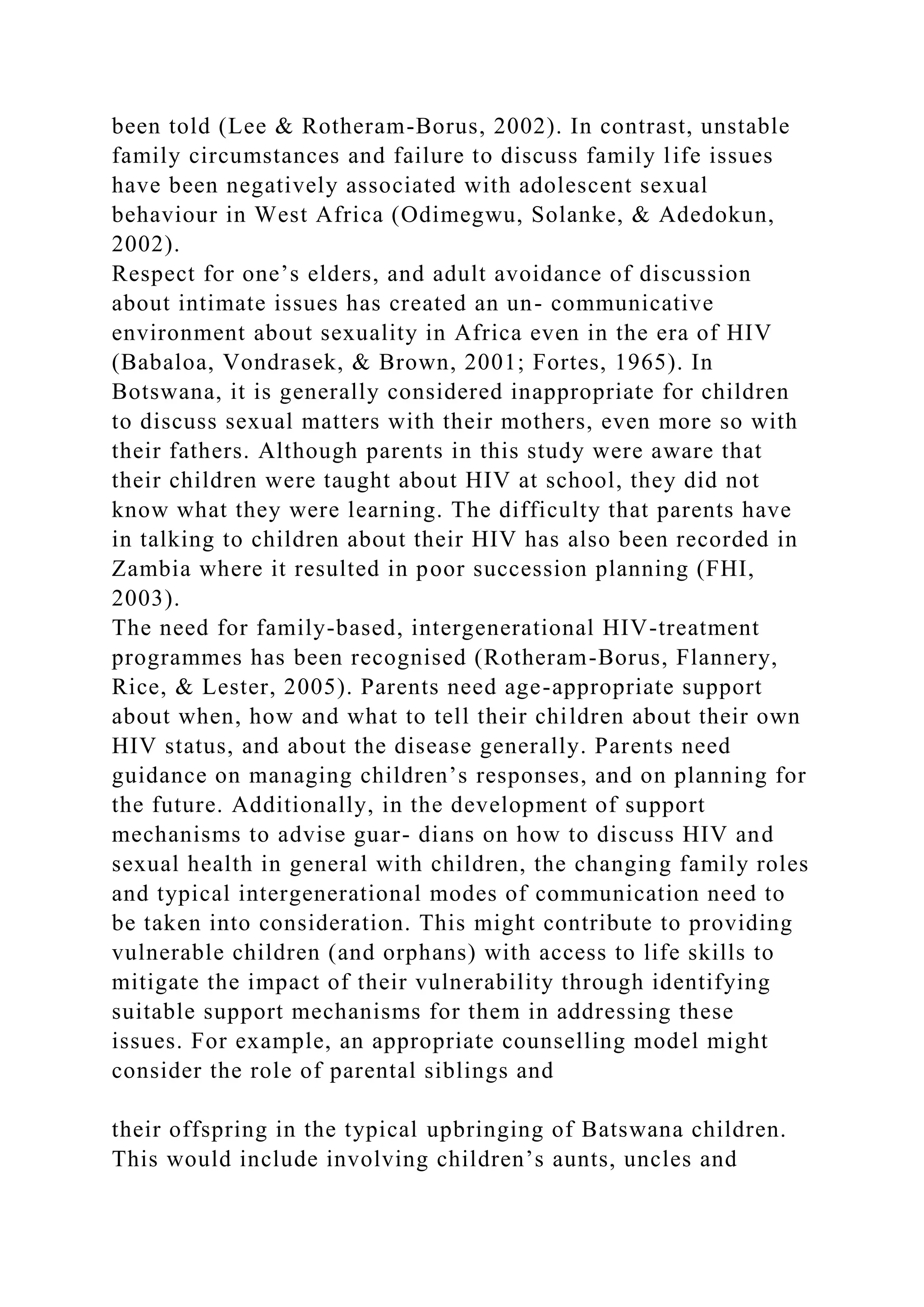 been told (Lee & Rotheram-Borus, 2002). In contrast, unstable
family circumstances and failure to discuss family life issues
have been negatively associated with adolescent sexual
behaviour in West Africa (Odimegwu, Solanke, & Adedokun,
2002).
Respect for one’s elders, and adult avoidance of discussion
about intimate issues has created an un- communicative
environment about sexuality in Africa even in the era of HIV
(Babaloa, Vondrasek, & Brown, 2001; Fortes, 1965). In
Botswana, it is generally considered inappropriate for children
to discuss sexual matters with their mothers, even more so with
their fathers. Although parents in this study were aware that
their children were taught about HIV at school, they did not
know what they were learning. The difficulty that parents have
in talking to children about their HIV has also been recorded in
Zambia where it resulted in poor succession planning (FHI,
2003).
The need for family-based, intergenerational HIV-treatment
programmes has been recognised (Rotheram-Borus, Flannery,
Rice, & Lester, 2005). Parents need age-appropriate support
about when, how and what to tell their children about their own
HIV status, and about the disease generally. Parents need
guidance on managing children’s responses, and on planning for
the future. Additionally, in the development of support
mechanisms to advise guar- dians on how to discuss HIV and
sexual health in general with children, the changing family roles
and typical intergenerational modes of communication need to
be taken into consideration. This might contribute to providing
vulnerable children (and orphans) with access to life skills to
mitigate the impact of their vulnerability through identifying
suitable support mechanisms for them in addressing these
issues. For example, an appropriate counselling model might
consider the role of parental siblings and
their offspring in the typical upbringing of Batswana children.
This would include involving children’s aunts, uncles and
 