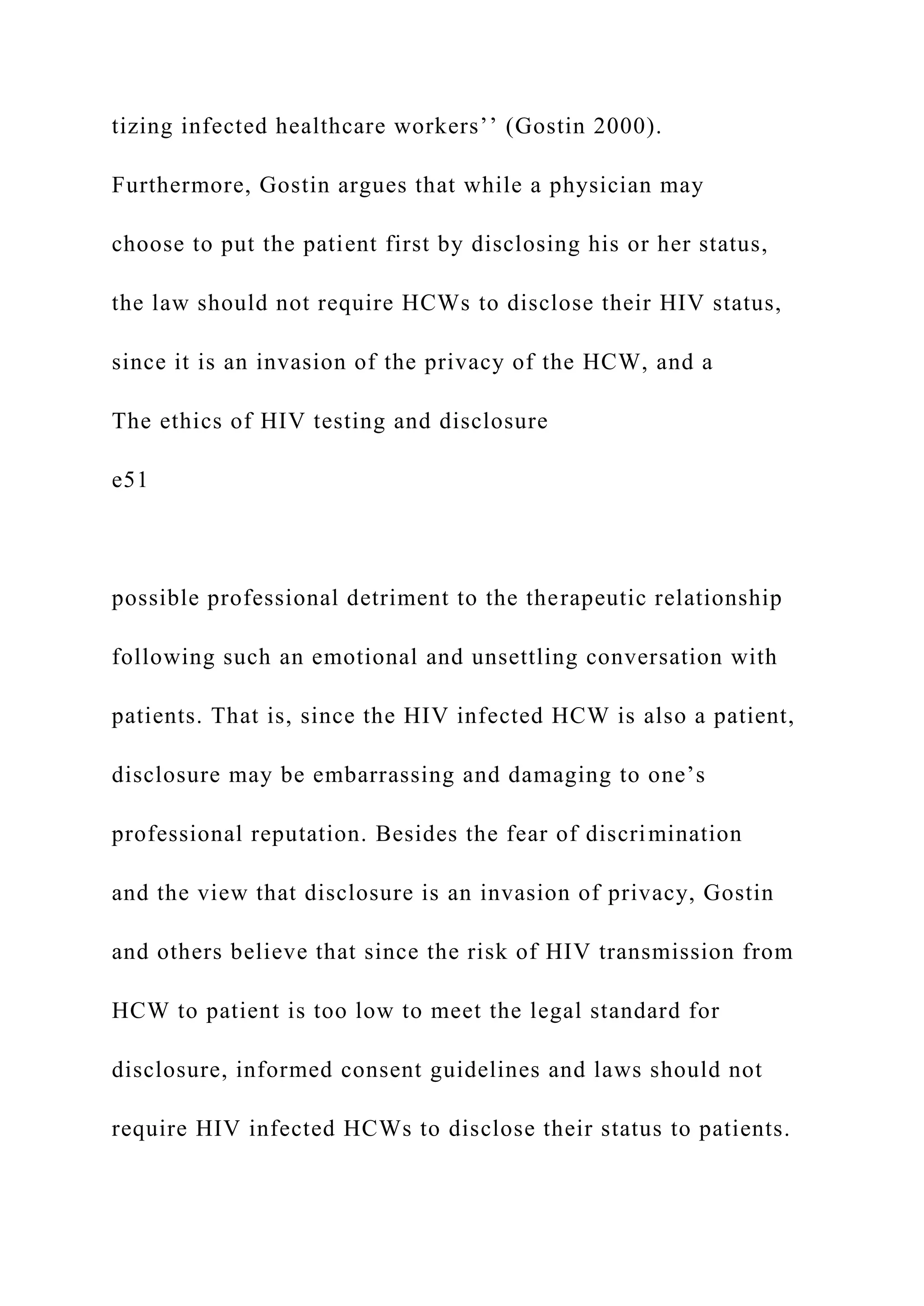 tizing infected healthcare workers’’ (Gostin 2000).
Furthermore, Gostin argues that while a physician may
choose to put the patient first by disclosing his or her status,
the law should not require HCWs to disclose their HIV status,
since it is an invasion of the privacy of the HCW, and a
The ethics of HIV testing and disclosure
e51
possible professional detriment to the therapeutic relationship
following such an emotional and unsettling conversation with
patients. That is, since the HIV infected HCW is also a patient,
disclosure may be embarrassing and damaging to one’s
professional reputation. Besides the fear of discrimination
and the view that disclosure is an invasion of privacy, Gostin
and others believe that since the risk of HIV transmission from
HCW to patient is too low to meet the legal standard for
disclosure, informed consent guidelines and laws should not
require HIV infected HCWs to disclose their status to patients.
 