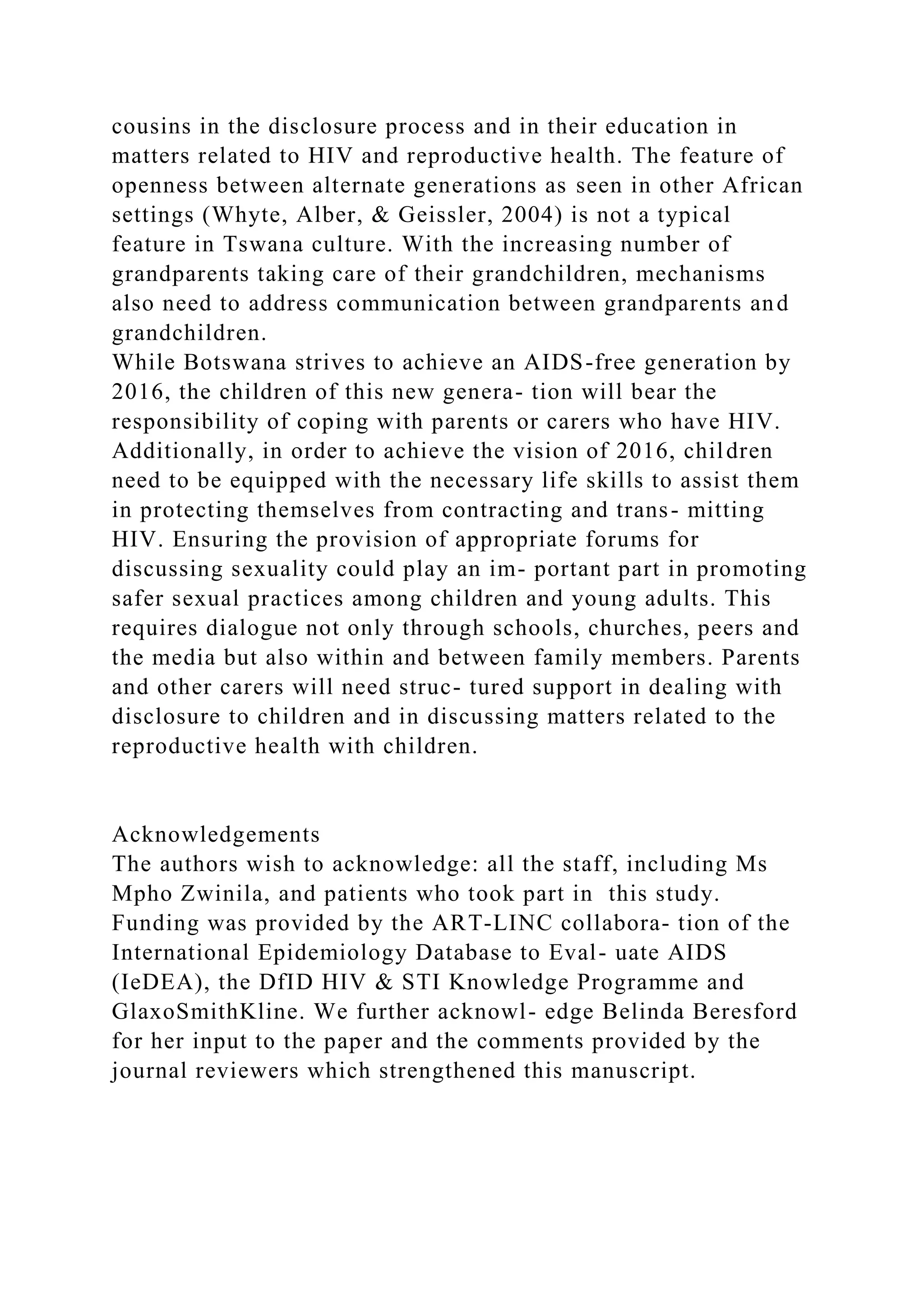 cousins in the disclosure process and in their education in
matters related to HIV and reproductive health. The feature of
openness between alternate generations as seen in other African
settings (Whyte, Alber, & Geissler, 2004) is not a typical
feature in Tswana culture. With the increasing number of
grandparents taking care of their grandchildren, mechanisms
also need to address communication between grandparents and
grandchildren.
While Botswana strives to achieve an AIDS-free generation by
2016, the children of this new genera- tion will bear the
responsibility of coping with parents or carers who have HIV.
Additionally, in order to achieve the vision of 2016, children
need to be equipped with the necessary life skills to assist them
in protecting themselves from contracting and trans- mitting
HIV. Ensuring the provision of appropriate forums for
discussing sexuality could play an im- portant part in promoting
safer sexual practices among children and young adults. This
requires dialogue not only through schools, churches, peers and
the media but also within and between family members. Parents
and other carers will need struc- tured support in dealing with
disclosure to children and in discussing matters related to the
reproductive health with children.
Acknowledgements
The authors wish to acknowledge: all the staff, including Ms
Mpho Zwinila, and patients who took part in this study.
Funding was provided by the ART-LINC collabora- tion of the
International Epidemiology Database to Eval- uate AIDS
(IeDEA), the DfID HIV & STI Knowledge Programme and
GlaxoSmithKline. We further acknowl- edge Belinda Beresford
for her input to the paper and the comments provided by the
journal reviewers which strengthened this manuscript.
 