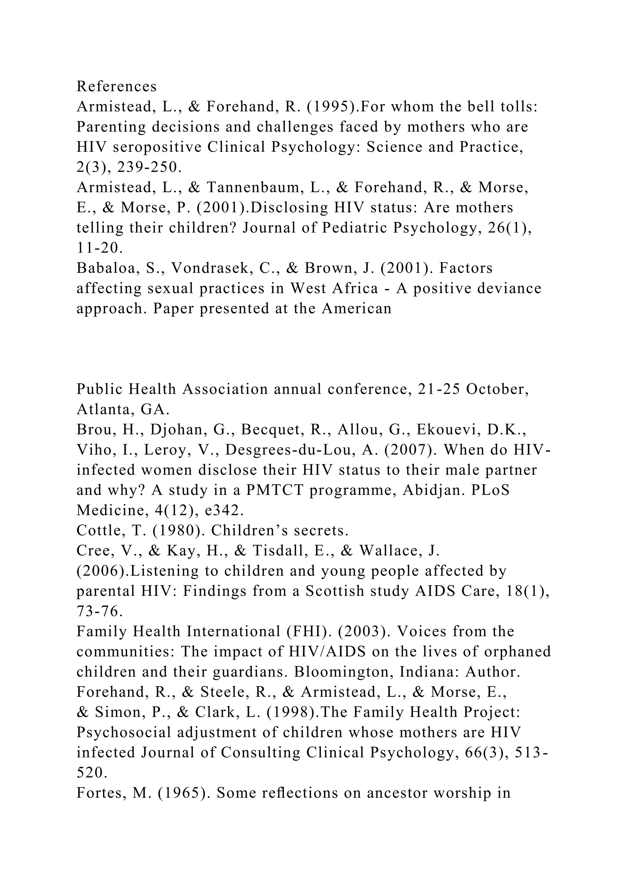 References
Armistead, L., & Forehand, R. (1995).For whom the bell tolls:
Parenting decisions and challenges faced by mothers who are
HIV seropositive Clinical Psychology: Science and Practice,
2(3), 239-250.
Armistead, L., & Tannenbaum, L., & Forehand, R., & Morse,
E., & Morse, P. (2001).Disclosing HIV status: Are mothers
telling their children? Journal of Pediatric Psychology, 26(1),
11-20.
Babaloa, S., Vondrasek, C., & Brown, J. (2001). Factors
affecting sexual practices in West Africa - A positive deviance
approach. Paper presented at the American
Public Health Association annual conference, 21-25 October,
Atlanta, GA.
Brou, H., Djohan, G., Becquet, R., Allou, G., Ekouevi, D.K.,
Viho, I., Leroy, V., Desgrees-du-Lou, A. (2007). When do HIV-
infected women disclose their HIV status to their male partner
and why? A study in a PMTCT programme, Abidjan. PLoS
Medicine, 4(12), e342.
Cottle, T. (1980). Children’s secrets.
Cree, V., & Kay, H., & Tisdall, E., & Wallace, J.
(2006).Listening to children and young people affected by
parental HIV: Findings from a Scottish study AIDS Care, 18(1),
73-76.
Family Health International (FHI). (2003). Voices from the
communities: The impact of HIV/AIDS on the lives of orphaned
children and their guardians. Bloomington, Indiana: Author.
Forehand, R., & Steele, R., & Armistead, L., & Morse, E.,
& Simon, P., & Clark, L. (1998).The Family Health Project:
Psychosocial adjustment of children whose mothers are HIV
infected Journal of Consulting Clinical Psychology, 66(3), 513-
520.
Fortes, M. (1965). Some reﬂections on ancestor worship in
 