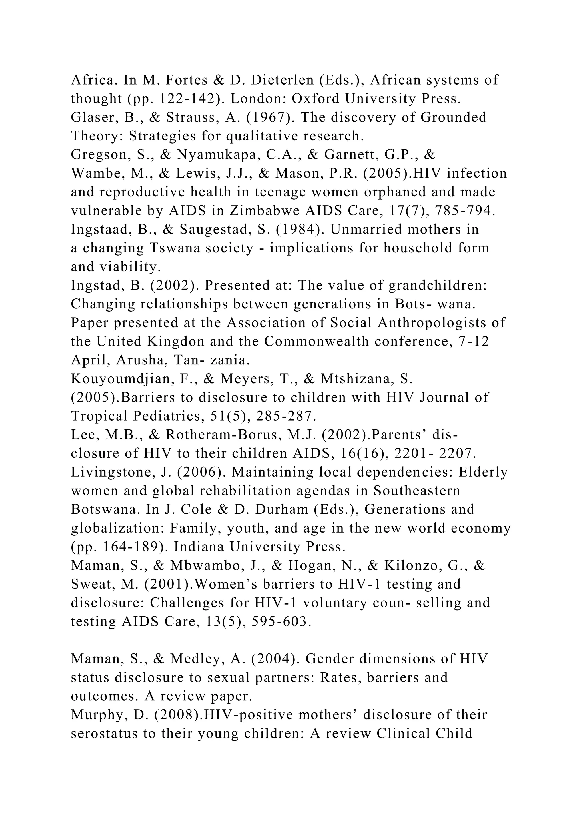 Africa. In M. Fortes & D. Dieterlen (Eds.), African systems of
thought (pp. 122-142). London: Oxford University Press.
Glaser, B., & Strauss, A. (1967). The discovery of Grounded
Theory: Strategies for qualitative research.
Gregson, S., & Nyamukapa, C.A., & Garnett, G.P., &
Wambe, M., & Lewis, J.J., & Mason, P.R. (2005).HIV infection
and reproductive health in teenage women orphaned and made
vulnerable by AIDS in Zimbabwe AIDS Care, 17(7), 785-794.
Ingstaad, B., & Saugestad, S. (1984). Unmarried mothers in
a changing Tswana society - implications for household form
and viability.
Ingstad, B. (2002). Presented at: The value of grandchildren:
Changing relationships between generations in Bots- wana.
Paper presented at the Association of Social Anthropologists of
the United Kingdon and the Commonwealth conference, 7-12
April, Arusha, Tan- zania.
Kouyoumdjian, F., & Meyers, T., & Mtshizana, S.
(2005).Barriers to disclosure to children with HIV Journal of
Tropical Pediatrics, 51(5), 285-287.
Lee, M.B., & Rotheram-Borus, M.J. (2002).Parents’ dis-
closure of HIV to their children AIDS, 16(16), 2201- 2207.
Livingstone, J. (2006). Maintaining local dependencies: Elderly
women and global rehabilitation agendas in Southeastern
Botswana. In J. Cole & D. Durham (Eds.), Generations and
globalization: Family, youth, and age in the new world economy
(pp. 164-189). Indiana University Press.
Maman, S., & Mbwambo, J., & Hogan, N., & Kilonzo, G., &
Sweat, M. (2001).Women’s barriers to HIV-1 testing and
disclosure: Challenges for HIV-1 voluntary coun- selling and
testing AIDS Care, 13(5), 595-603.
Maman, S., & Medley, A. (2004). Gender dimensions of HIV
status disclosure to sexual partners: Rates, barriers and
outcomes. A review paper.
Murphy, D. (2008).HIV-positive mothers’ disclosure of their
serostatus to their young children: A review Clinical Child
 