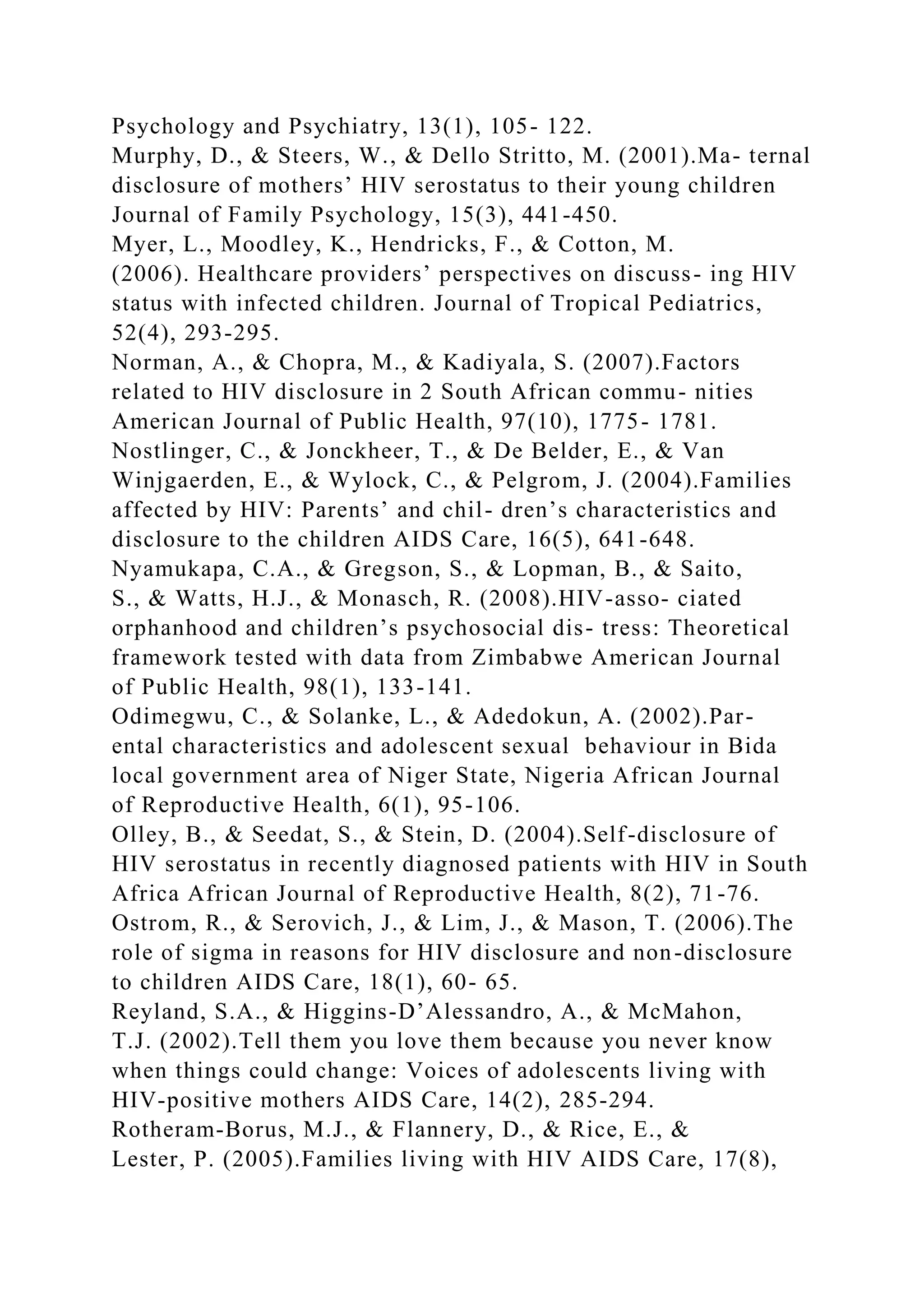 Psychology and Psychiatry, 13(1), 105- 122.
Murphy, D., & Steers, W., & Dello Stritto, M. (2001).Ma- ternal
disclosure of mothers’ HIV serostatus to their young children
Journal of Family Psychology, 15(3), 441-450.
Myer, L., Moodley, K., Hendricks, F., & Cotton, M.
(2006). Healthcare providers’ perspectives on discuss- ing HIV
status with infected children. Journal of Tropical Pediatrics,
52(4), 293-295.
Norman, A., & Chopra, M., & Kadiyala, S. (2007).Factors
related to HIV disclosure in 2 South African commu- nities
American Journal of Public Health, 97(10), 1775- 1781.
Nostlinger, C., & Jonckheer, T., & De Belder, E., & Van
Winjgaerden, E., & Wylock, C., & Pelgrom, J. (2004).Families
affected by HIV: Parents’ and chil- dren’s characteristics and
disclosure to the children AIDS Care, 16(5), 641-648.
Nyamukapa, C.A., & Gregson, S., & Lopman, B., & Saito,
S., & Watts, H.J., & Monasch, R. (2008).HIV-asso- ciated
orphanhood and children’s psychosocial dis- tress: Theoretical
framework tested with data from Zimbabwe American Journal
of Public Health, 98(1), 133-141.
Odimegwu, C., & Solanke, L., & Adedokun, A. (2002).Par-
ental characteristics and adolescent sexual behaviour in Bida
local government area of Niger State, Nigeria African Journal
of Reproductive Health, 6(1), 95-106.
Olley, B., & Seedat, S., & Stein, D. (2004).Self-disclosure of
HIV serostatus in recently diagnosed patients with HIV in South
Africa African Journal of Reproductive Health, 8(2), 71-76.
Ostrom, R., & Serovich, J., & Lim, J., & Mason, T. (2006).The
role of sigma in reasons for HIV disclosure and non-disclosure
to children AIDS Care, 18(1), 60- 65.
Reyland, S.A., & Higgins-D’Alessandro, A., & McMahon,
T.J. (2002).Tell them you love them because you never know
when things could change: Voices of adolescents living with
HIV-positive mothers AIDS Care, 14(2), 285-294.
Rotheram-Borus, M.J., & Flannery, D., & Rice, E., &
Lester, P. (2005).Families living with HIV AIDS Care, 17(8),
 