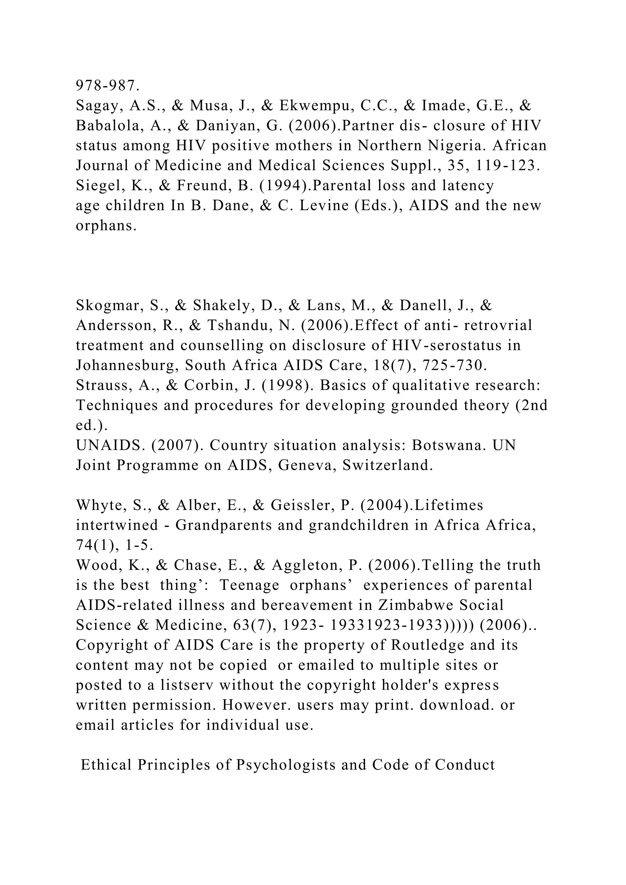 978-987.
Sagay, A.S., & Musa, J., & Ekwempu, C.C., & Imade, G.E., &
Babalola, A., & Daniyan, G. (2006).Partner dis- closure of HIV
status among HIV positive mothers in Northern Nigeria. African
Journal of Medicine and Medical Sciences Suppl., 35, 119-123.
Siegel, K., & Freund, B. (1994).Parental loss and latency
age children In B. Dane, & C. Levine (Eds.), AIDS and the new
orphans.
Skogmar, S., & Shakely, D., & Lans, M., & Danell, J., &
Andersson, R., & Tshandu, N. (2006).Effect of anti- retrovrial
treatment and counselling on disclosure of HIV-serostatus in
Johannesburg, South Africa AIDS Care, 18(7), 725-730.
Strauss, A., & Corbin, J. (1998). Basics of qualitative research:
Techniques and procedures for developing grounded theory (2nd
ed.).
UNAIDS. (2007). Country situation analysis: Botswana. UN
Joint Programme on AIDS, Geneva, Switzerland.
Whyte, S., & Alber, E., & Geissler, P. (2004).Lifetimes
intertwined - Grandparents and grandchildren in Africa Africa,
74(1), 1-5.
Wood, K., & Chase, E., & Aggleton, P. (2006).Telling the truth
is the best thing’: Teenage orphans’ experiences of parental
AIDS-related illness and bereavement in Zimbabwe Social
Science & Medicine, 63(7), 1923- 19331923-1933))))) (2006)..
Copyright of AIDS Care is the property of Routledge and its
content may not be copied or emailed to multiple sites or
posted to a listserv without the copyright holder's express
written permission. However. users may print. download. or
email articles for individual use.
Ethical Principles of Psychologists and Code of Conduct
 