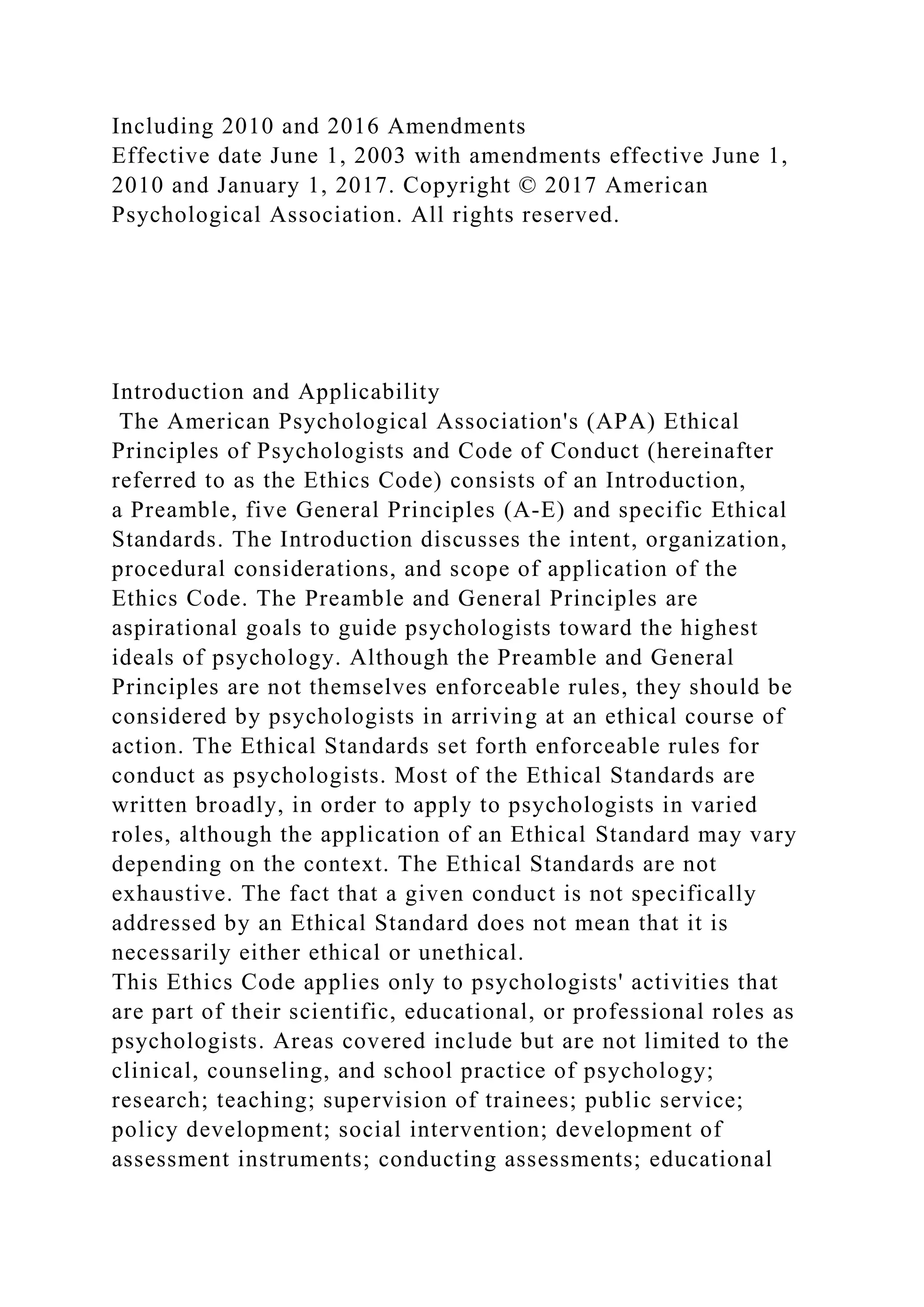 Including 2010 and 2016 Amendments
Effective date June 1, 2003 with amendments effective June 1,
2010 and January 1, 2017. Copyright © 2017 American
Psychological Association. All rights reserved.
Introduction and Applicability
The American Psychological Association's (APA) Ethical
Principles of Psychologists and Code of Conduct (hereinafter
referred to as the Ethics Code) consists of an Introduction,
a Preamble, five General Principles (A-E) and specific Ethical
Standards. The Introduction discusses the intent, organization,
procedural considerations, and scope of application of the
Ethics Code. The Preamble and General Principles are
aspirational goals to guide psychologists toward the highest
ideals of psychology. Although the Preamble and General
Principles are not themselves enforceable rules, they should be
considered by psychologists in arriving at an ethical course of
action. The Ethical Standards set forth enforceable rules for
conduct as psychologists. Most of the Ethical Standards are
written broadly, in order to apply to psychologists in varied
roles, although the application of an Ethical Standard may vary
depending on the context. The Ethical Standards are not
exhaustive. The fact that a given conduct is not specifically
addressed by an Ethical Standard does not mean that it is
necessarily either ethical or unethical.
This Ethics Code applies only to psychologists' activities that
are part of their scientific, educational, or professional roles as
psychologists. Areas covered include but are not limited to the
clinical, counseling, and school practice of psychology;
research; teaching; supervision of trainees; public service;
policy development; social intervention; development of
assessment instruments; conducting assessments; educational
 
