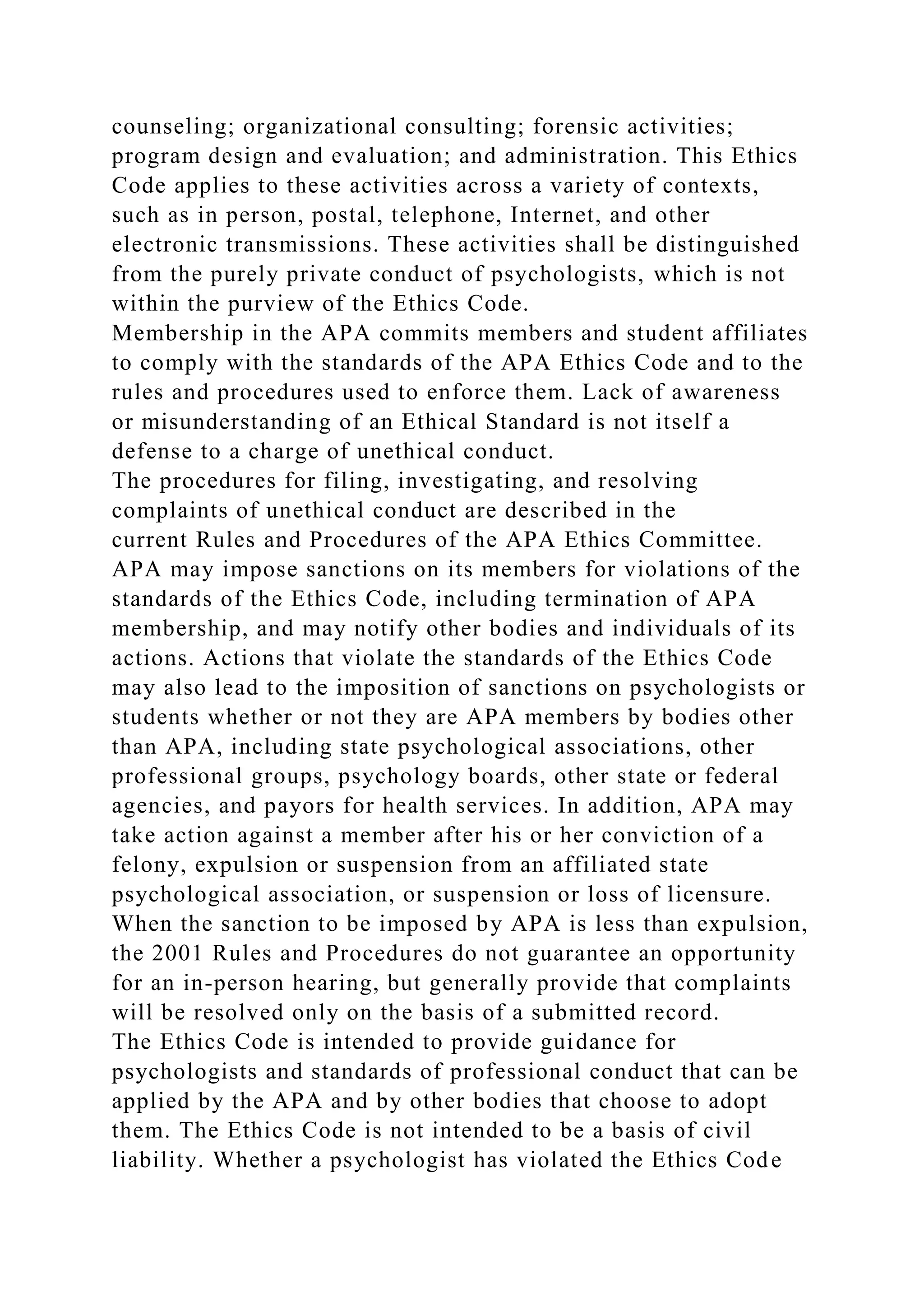 counseling; organizational consulting; forensic activities;
program design and evaluation; and administration. This Ethics
Code applies to these activities across a variety of contexts,
such as in person, postal, telephone, Internet, and other
electronic transmissions. These activities shall be distinguished
from the purely private conduct of psychologists, which is not
within the purview of the Ethics Code.
Membership in the APA commits members and student affiliates
to comply with the standards of the APA Ethics Code and to the
rules and procedures used to enforce them. Lack of awareness
or misunderstanding of an Ethical Standard is not itself a
defense to a charge of unethical conduct.
The procedures for filing, investigating, and resolving
complaints of unethical conduct are described in the
current Rules and Procedures of the APA Ethics Committee.
APA may impose sanctions on its members for violations of the
standards of the Ethics Code, including termination of APA
membership, and may notify other bodies and individuals of its
actions. Actions that violate the standards of the Ethics Code
may also lead to the imposition of sanctions on psychologists or
students whether or not they are APA members by bodies other
than APA, including state psychological associations, other
professional groups, psychology boards, other state or federal
agencies, and payors for health services. In addition, APA may
take action against a member after his or her conviction of a
felony, expulsion or suspension from an affiliated state
psychological association, or suspension or loss of licensure.
When the sanction to be imposed by APA is less than expulsion,
the 2001 Rules and Procedures do not guarantee an opportunity
for an in-person hearing, but generally provide that complaints
will be resolved only on the basis of a submitted record.
The Ethics Code is intended to provide guidance for
psychologists and standards of professional conduct that can be
applied by the APA and by other bodies that choose to adopt
them. The Ethics Code is not intended to be a basis of civil
liability. Whether a psychologist has violated the Ethics Code
 