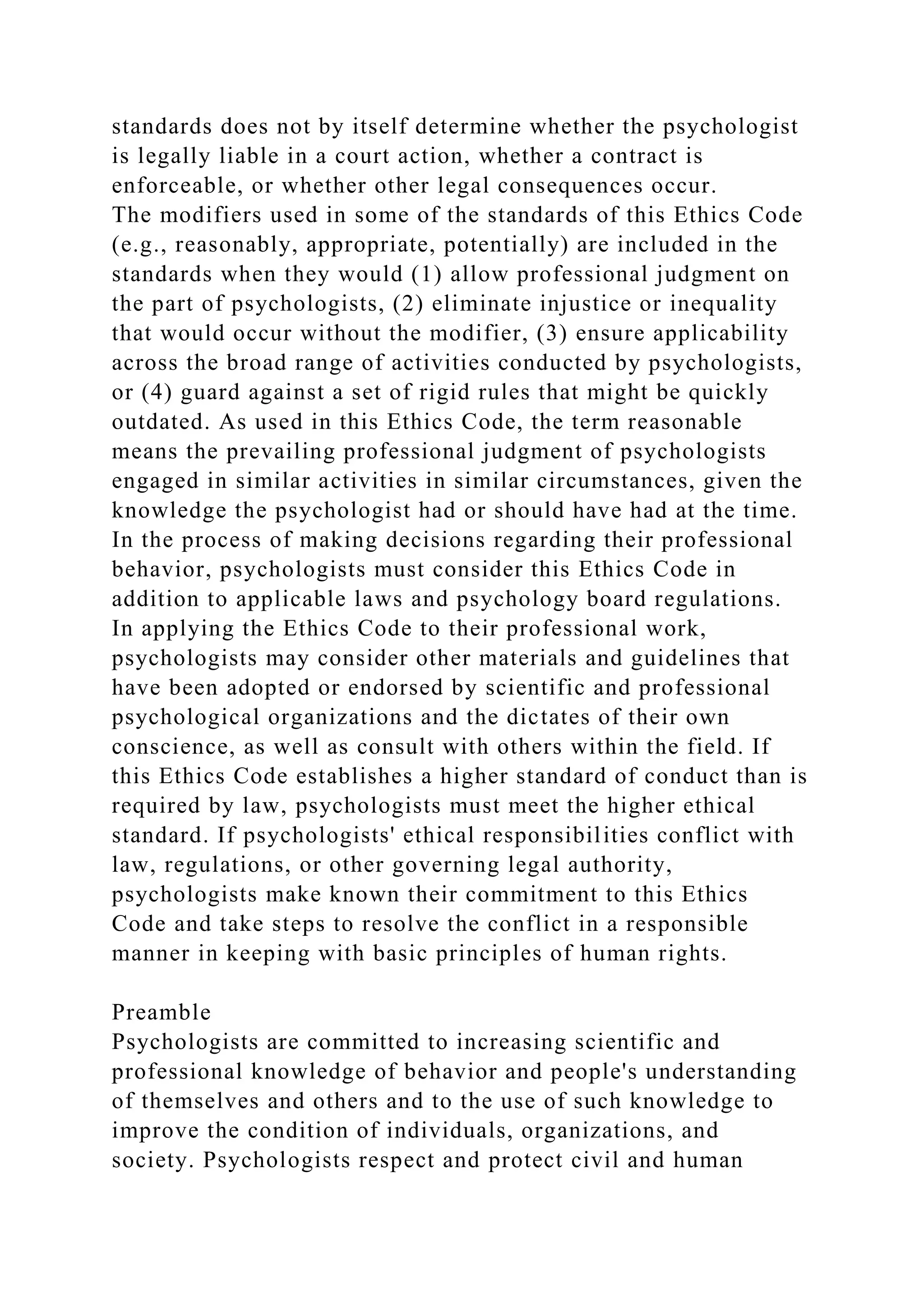 standards does not by itself determine whether the psychologist
is legally liable in a court action, whether a contract is
enforceable, or whether other legal consequences occur.
The modifiers used in some of the standards of this Ethics Code
(e.g., reasonably, appropriate, potentially) are included in the
standards when they would (1) allow professional judgment on
the part of psychologists, (2) eliminate injustice or inequality
that would occur without the modifier, (3) ensure applicability
across the broad range of activities conducted by psychologists,
or (4) guard against a set of rigid rules that might be quickly
outdated. As used in this Ethics Code, the term reasonable
means the prevailing professional judgment of psychologists
engaged in similar activities in similar circumstances, given the
knowledge the psychologist had or should have had at the time.
In the process of making decisions regarding their professional
behavior, psychologists must consider this Ethics Code in
addition to applicable laws and psychology board regulations.
In applying the Ethics Code to their professional work,
psychologists may consider other materials and guidelines that
have been adopted or endorsed by scientific and professional
psychological organizations and the dictates of their own
conscience, as well as consult with others within the field. If
this Ethics Code establishes a higher standard of conduct than is
required by law, psychologists must meet the higher ethical
standard. If psychologists' ethical responsibilities conflict with
law, regulations, or other governing legal authority,
psychologists make known their commitment to this Ethics
Code and take steps to resolve the conflict in a responsible
manner in keeping with basic principles of human rights.
Preamble
Psychologists are committed to increasing scientific and
professional knowledge of behavior and people's understanding
of themselves and others and to the use of such knowledge to
improve the condition of individuals, organizations, and
society. Psychologists respect and protect civil and human
 