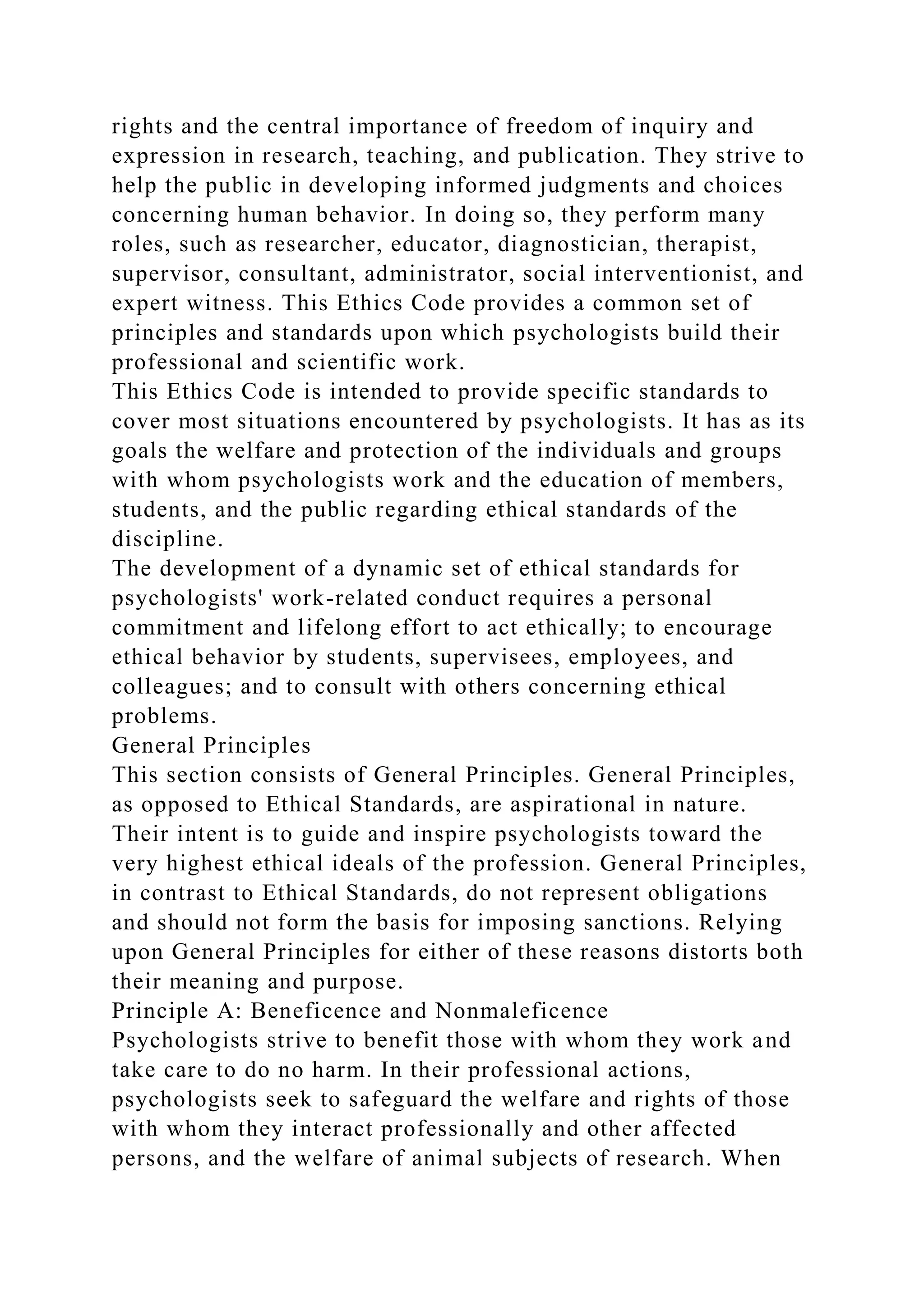 rights and the central importance of freedom of inquiry and
expression in research, teaching, and publication. They strive to
help the public in developing informed judgments and choices
concerning human behavior. In doing so, they perform many
roles, such as researcher, educator, diagnostician, therapist,
supervisor, consultant, administrator, social interventionist, and
expert witness. This Ethics Code provides a common set of
principles and standards upon which psychologists build their
professional and scientific work.
This Ethics Code is intended to provide specific standards to
cover most situations encountered by psychologists. It has as its
goals the welfare and protection of the individuals and groups
with whom psychologists work and the education of members,
students, and the public regarding ethical standards of the
discipline.
The development of a dynamic set of ethical standards for
psychologists' work-related conduct requires a personal
commitment and lifelong effort to act ethically; to encourage
ethical behavior by students, supervisees, employees, and
colleagues; and to consult with others concerning ethical
problems.
General Principles
This section consists of General Principles. General Principles,
as opposed to Ethical Standards, are aspirational in nature.
Their intent is to guide and inspire psychologists toward the
very highest ethical ideals of the profession. General Principles,
in contrast to Ethical Standards, do not represent obligations
and should not form the basis for imposing sanctions. Relying
upon General Principles for either of these reasons distorts both
their meaning and purpose.
Principle A: Beneficence and Nonmaleficence
Psychologists strive to benefit those with whom they work and
take care to do no harm. In their professional actions,
psychologists seek to safeguard the welfare and rights of those
with whom they interact professionally and other affected
persons, and the welfare of animal subjects of research. When
 
