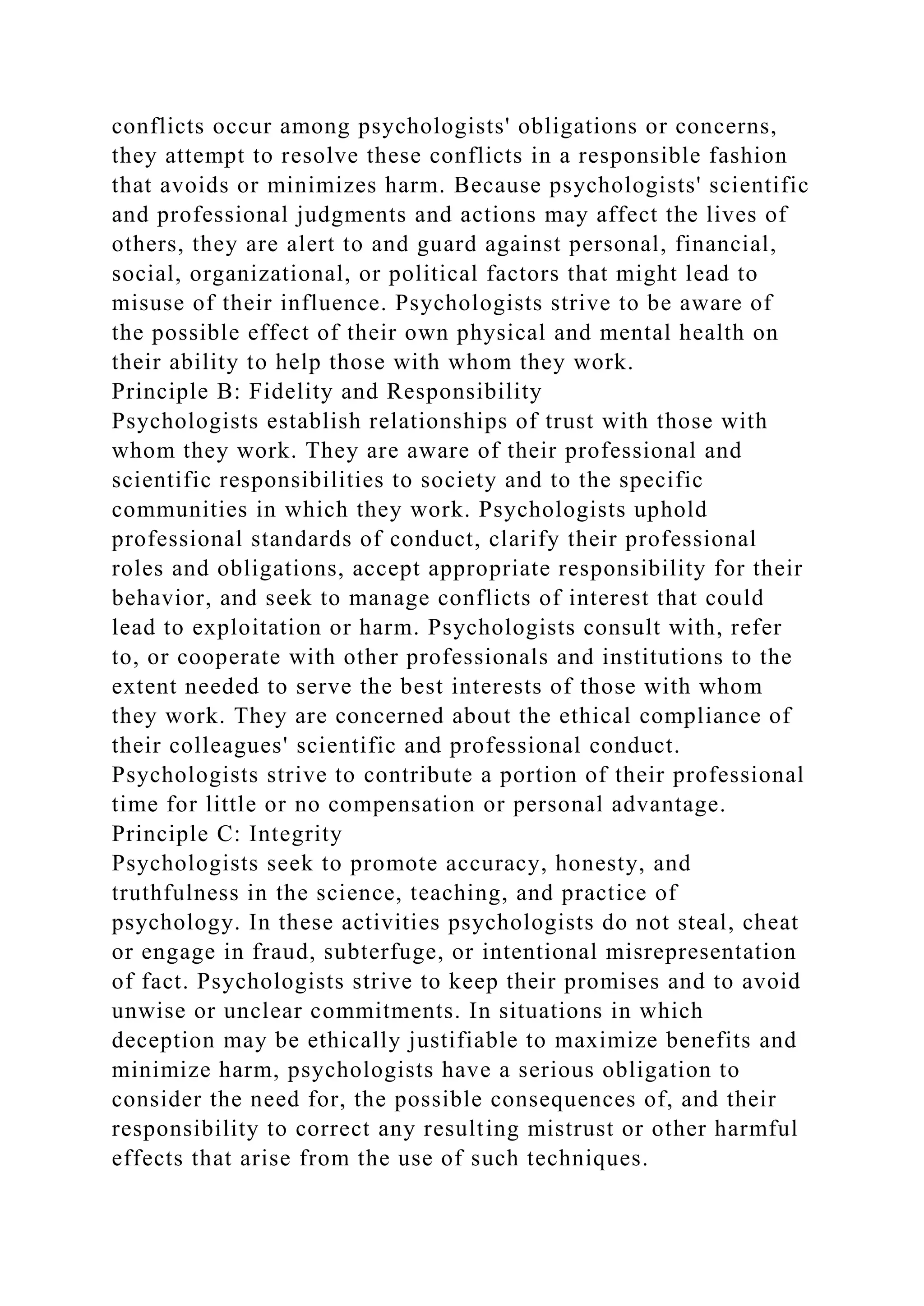 conflicts occur among psychologists' obligations or concerns,
they attempt to resolve these conflicts in a responsible fashion
that avoids or minimizes harm. Because psychologists' scientific
and professional judgments and actions may affect the lives of
others, they are alert to and guard against personal, financial,
social, organizational, or political factors that might lead to
misuse of their influence. Psychologists strive to be aware of
the possible effect of their own physical and mental health on
their ability to help those with whom they work.
Principle B: Fidelity and Responsibility
Psychologists establish relationships of trust with those with
whom they work. They are aware of their professional and
scientific responsibilities to society and to the specific
communities in which they work. Psychologists uphold
professional standards of conduct, clarify their professional
roles and obligations, accept appropriate responsibility for their
behavior, and seek to manage conflicts of interest that could
lead to exploitation or harm. Psychologists consult with, refer
to, or cooperate with other professionals and institutions to the
extent needed to serve the best interests of those with whom
they work. They are concerned about the ethical compliance of
their colleagues' scientific and professional conduct.
Psychologists strive to contribute a portion of their professional
time for little or no compensation or personal advantage.
Principle C: Integrity
Psychologists seek to promote accuracy, honesty, and
truthfulness in the science, teaching, and practice of
psychology. In these activities psychologists do not steal, cheat
or engage in fraud, subterfuge, or intentional misrepresentation
of fact. Psychologists strive to keep their promises and to avoid
unwise or unclear commitments. In situations in which
deception may be ethically justifiable to maximize benefits and
minimize harm, psychologists have a serious obligation to
consider the need for, the possible consequences of, and their
responsibility to correct any resulting mistrust or other harmful
effects that arise from the use of such techniques.
 
