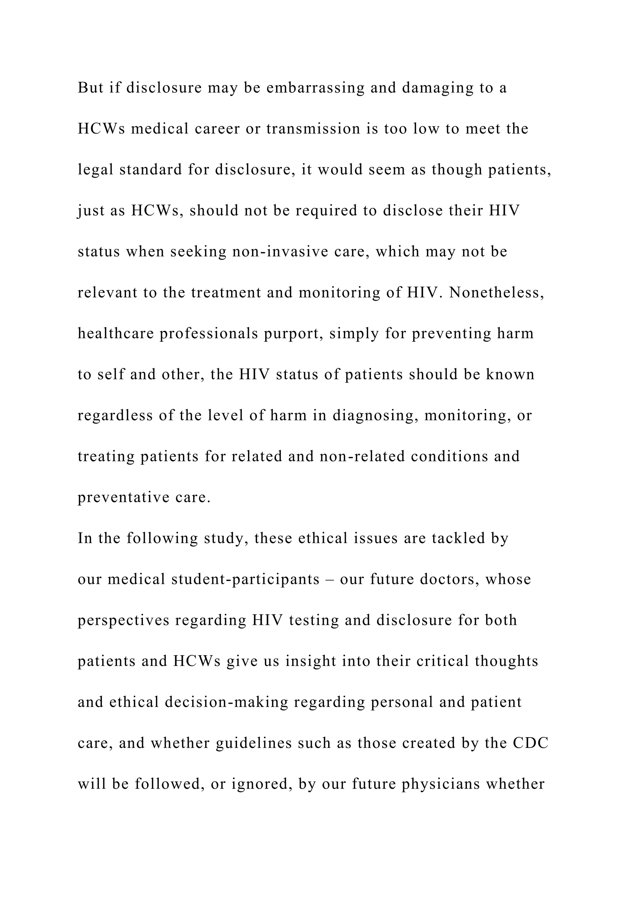 But if disclosure may be embarrassing and damaging to a
HCWs medical career or transmission is too low to meet the
legal standard for disclosure, it would seem as though patients,
just as HCWs, should not be required to disclose their HIV
status when seeking non-invasive care, which may not be
relevant to the treatment and monitoring of HIV. Nonetheless,
healthcare professionals purport, simply for preventing harm
to self and other, the HIV status of patients should be known
regardless of the level of harm in diagnosing, monitoring, or
treating patients for related and non-related conditions and
preventative care.
In the following study, these ethical issues are tackled by
our medical student-participants – our future doctors, whose
perspectives regarding HIV testing and disclosure for both
patients and HCWs give us insight into their critical thoughts
and ethical decision-making regarding personal and patient
care, and whether guidelines such as those created by the CDC
will be followed, or ignored, by our future physicians whether
 