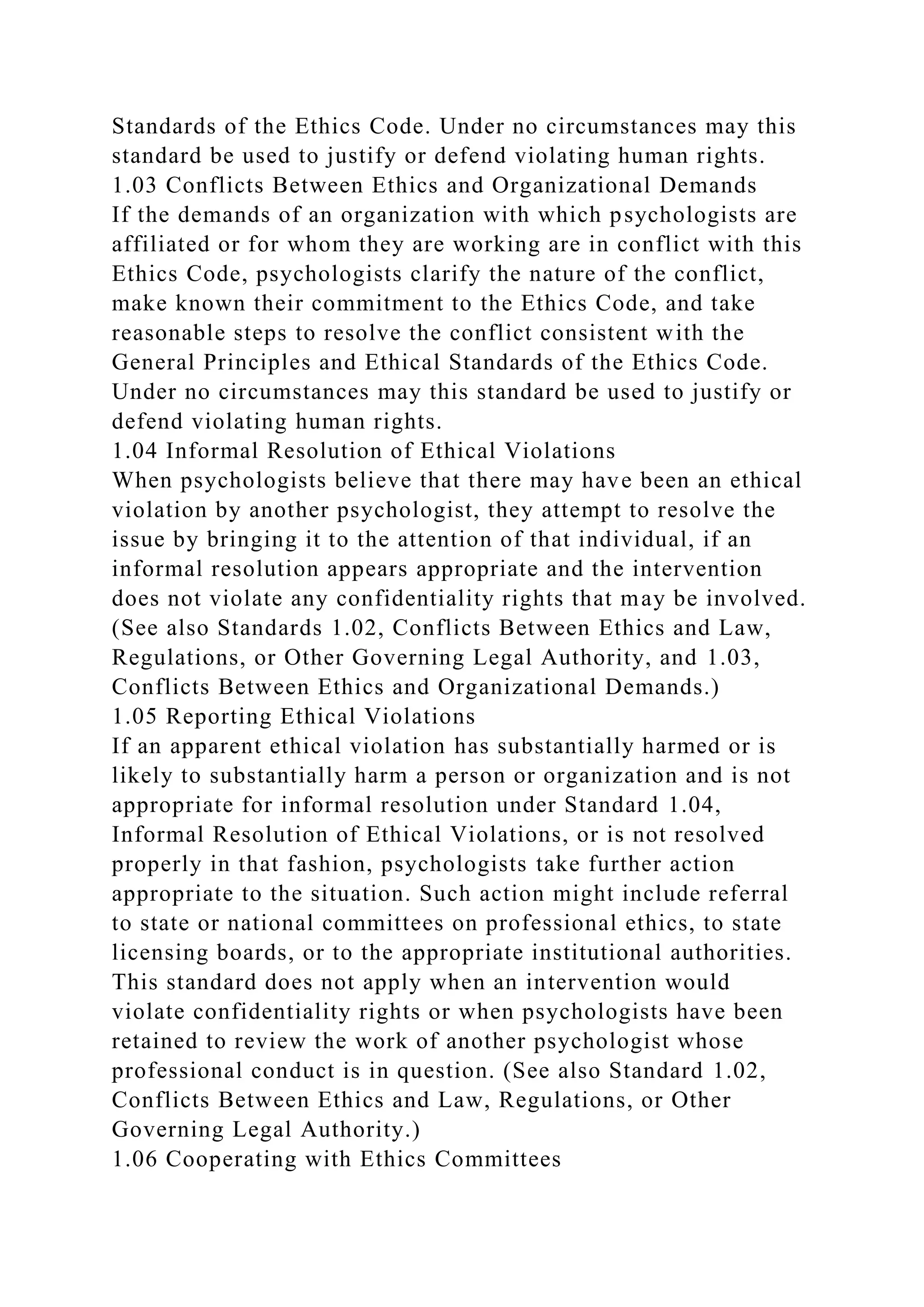 Standards of the Ethics Code. Under no circumstances may this
standard be used to justify or defend violating human rights.
1.03 Conflicts Between Ethics and Organizational Demands
If the demands of an organization with which psychologists are
affiliated or for whom they are working are in conflict with this
Ethics Code, psychologists clarify the nature of the conflict,
make known their commitment to the Ethics Code, and take
reasonable steps to resolve the conflict consistent with the
General Principles and Ethical Standards of the Ethics Code.
Under no circumstances may this standard be used to justify or
defend violating human rights.
1.04 Informal Resolution of Ethical Violations
When psychologists believe that there may have been an ethical
violation by another psychologist, they attempt to resolve the
issue by bringing it to the attention of that individual, if an
informal resolution appears appropriate and the intervention
does not violate any confidentiality rights that may be involved.
(See also Standards 1.02, Conflicts Between Ethics and Law,
Regulations, or Other Governing Legal Authority, and 1.03,
Conflicts Between Ethics and Organizational Demands.)
1.05 Reporting Ethical Violations
If an apparent ethical violation has substantially harmed or is
likely to substantially harm a person or organization and is not
appropriate for informal resolution under Standard 1.04,
Informal Resolution of Ethical Violations, or is not resolved
properly in that fashion, psychologists take further action
appropriate to the situation. Such action might include referral
to state or national committees on professional ethics, to state
licensing boards, or to the appropriate institutional authorities.
This standard does not apply when an intervention would
violate confidentiality rights or when psychologists have been
retained to review the work of another psychologist whose
professional conduct is in question. (See also Standard 1.02,
Conflicts Between Ethics and Law, Regulations, or Other
Governing Legal Authority.)
1.06 Cooperating with Ethics Committees
 