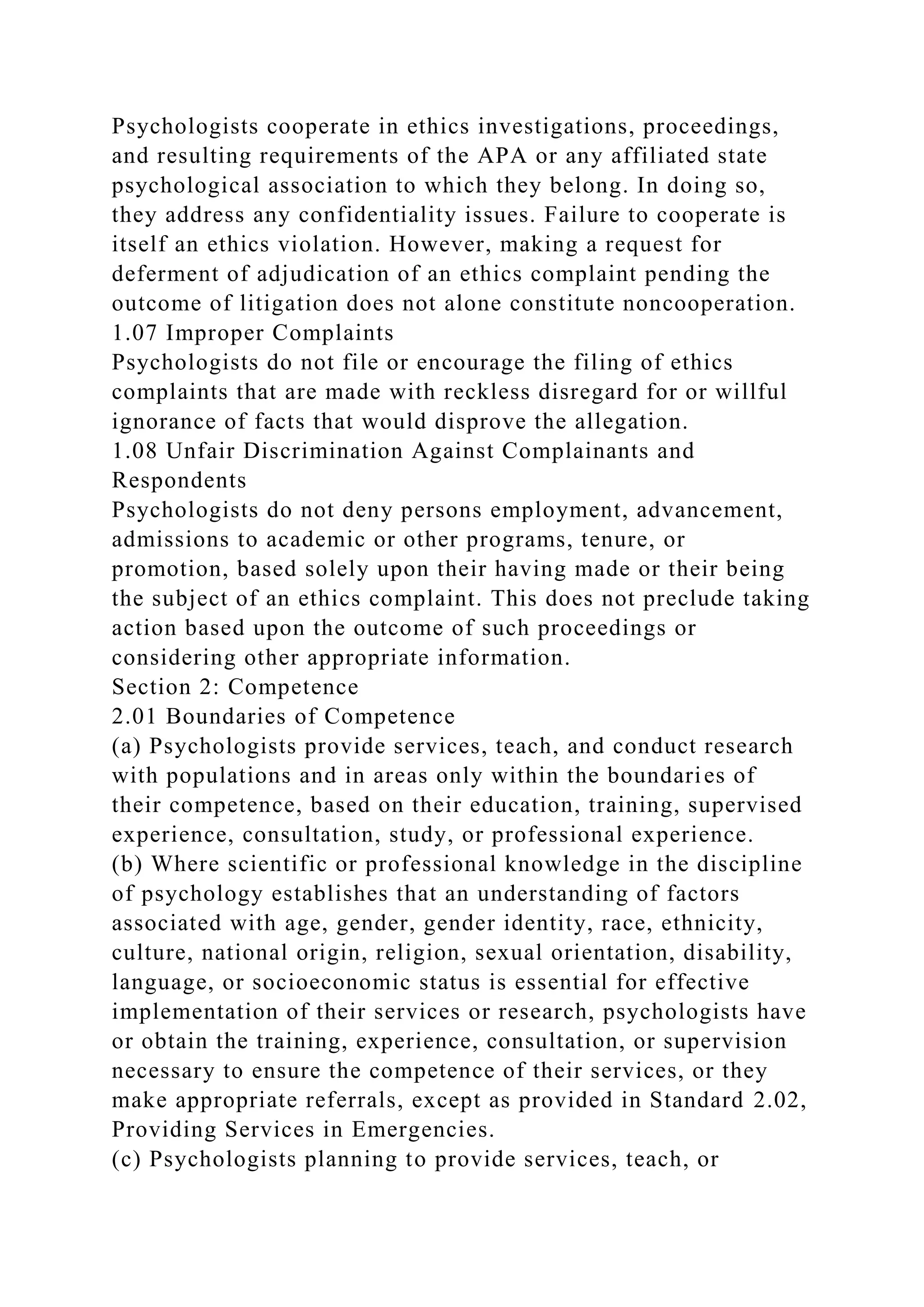 Psychologists cooperate in ethics investigations, proceedings,
and resulting requirements of the APA or any affiliated state
psychological association to which they belong. In doing so,
they address any confidentiality issues. Failure to cooperate is
itself an ethics violation. However, making a request for
deferment of adjudication of an ethics complaint pending the
outcome of litigation does not alone constitute noncooperation.
1.07 Improper Complaints
Psychologists do not file or encourage the filing of ethics
complaints that are made with reckless disregard for or willful
ignorance of facts that would disprove the allegation.
1.08 Unfair Discrimination Against Complainants and
Respondents
Psychologists do not deny persons employment, advancement,
admissions to academic or other programs, tenure, or
promotion, based solely upon their having made or their being
the subject of an ethics complaint. This does not preclude taking
action based upon the outcome of such proceedings or
considering other appropriate information.
Section 2: Competence
2.01 Boundaries of Competence
(a) Psychologists provide services, teach, and conduct research
with populations and in areas only within the boundaries of
their competence, based on their education, training, supervised
experience, consultation, study, or professional experience.
(b) Where scientific or professional knowledge in the discipline
of psychology establishes that an understanding of factors
associated with age, gender, gender identity, race, ethnicity,
culture, national origin, religion, sexual orientation, disability,
language, or socioeconomic status is essential for effective
implementation of their services or research, psychologists have
or obtain the training, experience, consultation, or supervision
necessary to ensure the competence of their services, or they
make appropriate referrals, except as provided in Standard 2.02,
Providing Services in Emergencies.
(c) Psychologists planning to provide services, teach, or
 