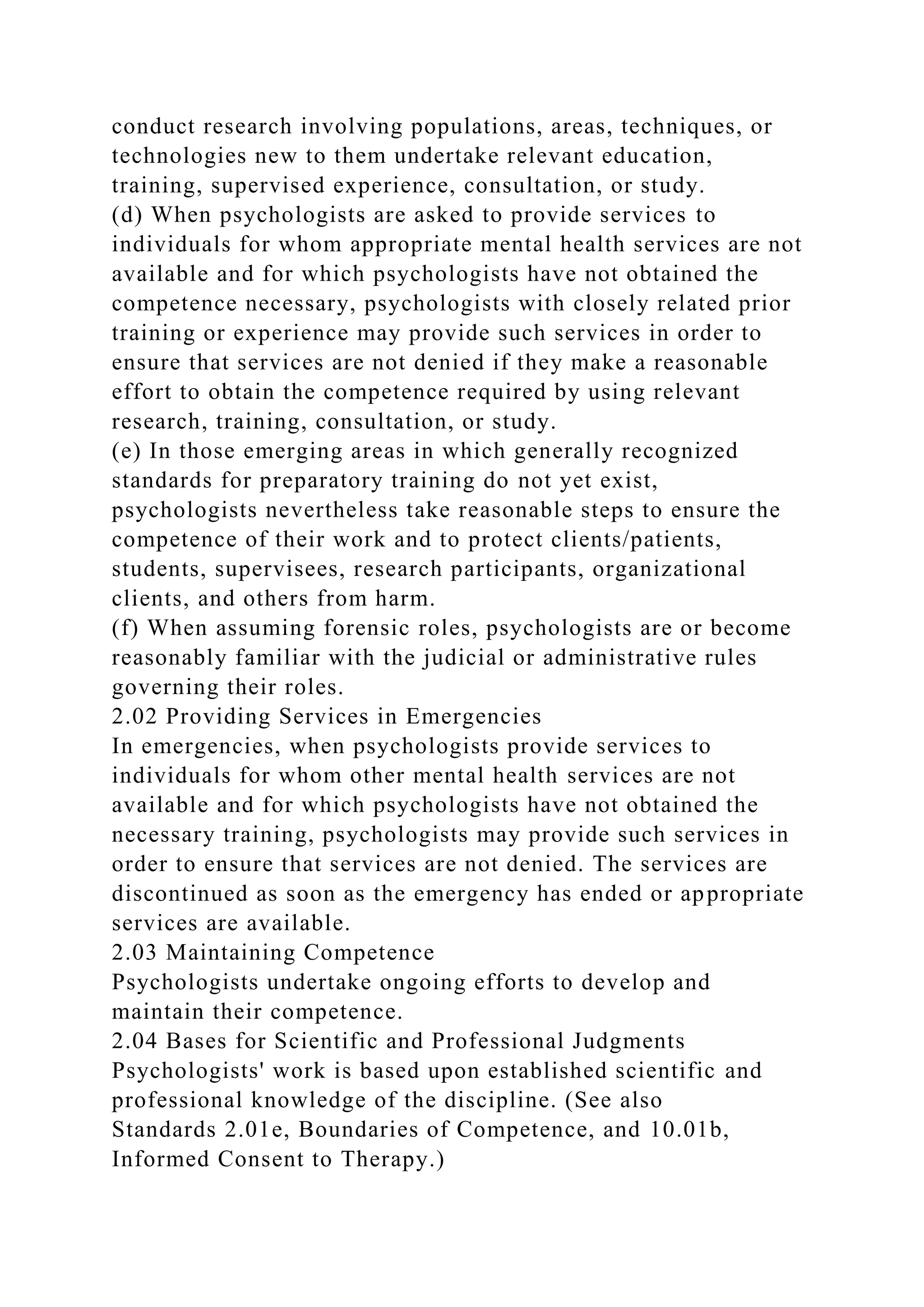 conduct research involving populations, areas, techniques, or
technologies new to them undertake relevant education,
training, supervised experience, consultation, or study.
(d) When psychologists are asked to provide services to
individuals for whom appropriate mental health services are not
available and for which psychologists have not obtained the
competence necessary, psychologists with closely related prior
training or experience may provide such services in order to
ensure that services are not denied if they make a reasonable
effort to obtain the competence required by using relevant
research, training, consultation, or study.
(e) In those emerging areas in which generally recognized
standards for preparatory training do not yet exist,
psychologists nevertheless take reasonable steps to ensure the
competence of their work and to protect clients/patients,
students, supervisees, research participants, organizational
clients, and others from harm.
(f) When assuming forensic roles, psychologists are or become
reasonably familiar with the judicial or administrative rules
governing their roles.
2.02 Providing Services in Emergencies
In emergencies, when psychologists provide services to
individuals for whom other mental health services are not
available and for which psychologists have not obtained the
necessary training, psychologists may provide such services in
order to ensure that services are not denied. The services are
discontinued as soon as the emergency has ended or appropriate
services are available.
2.03 Maintaining Competence
Psychologists undertake ongoing efforts to develop and
maintain their competence.
2.04 Bases for Scientific and Professional Judgments
Psychologists' work is based upon established scientific and
professional knowledge of the discipline. (See also
Standards 2.01e, Boundaries of Competence, and 10.01b,
Informed Consent to Therapy.)
 