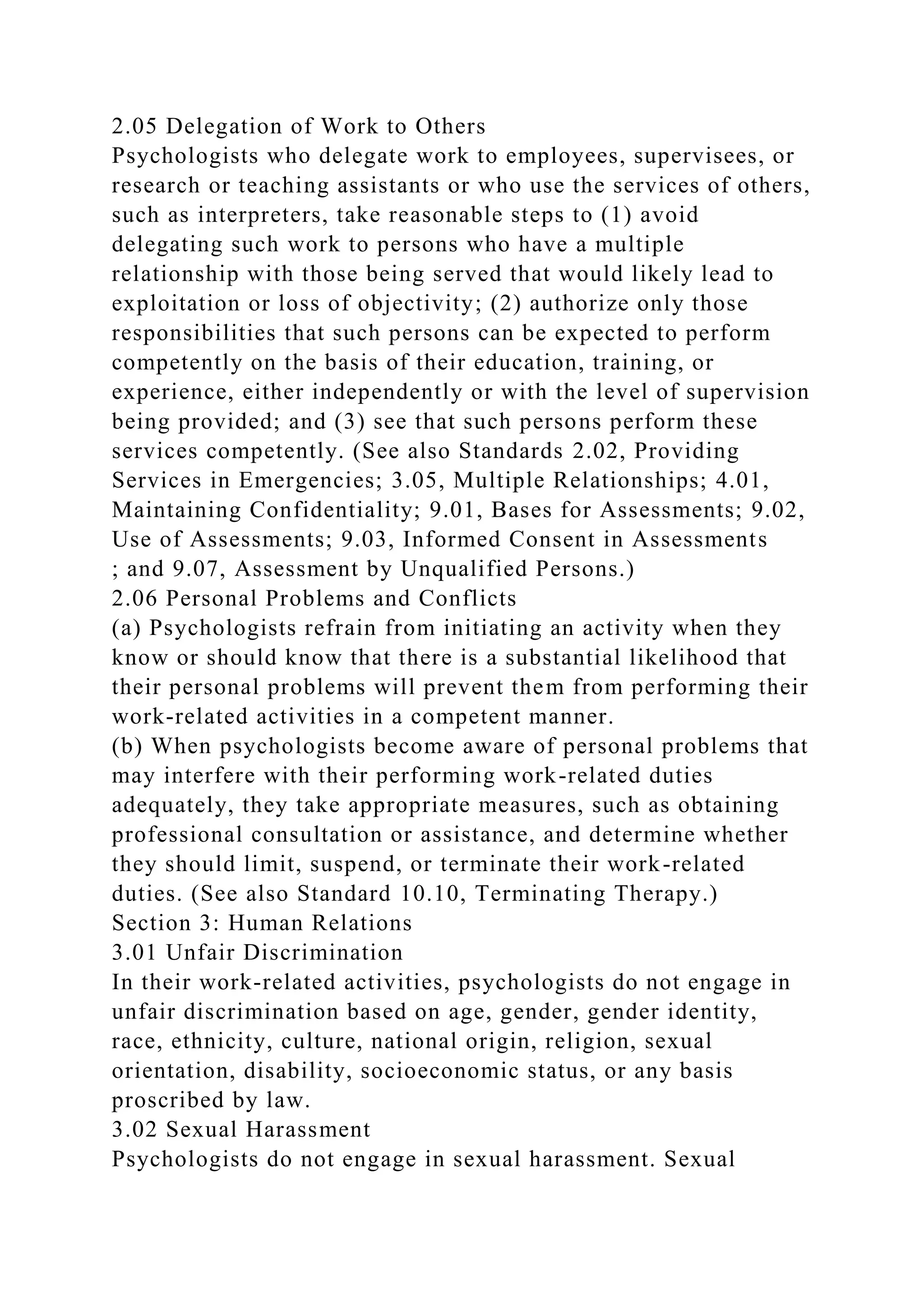 2.05 Delegation of Work to Others
Psychologists who delegate work to employees, supervisees, or
research or teaching assistants or who use the services of others,
such as interpreters, take reasonable steps to (1) avoid
delegating such work to persons who have a multiple
relationship with those being served that would likely lead to
exploitation or loss of objectivity; (2) authorize only those
responsibilities that such persons can be expected to perform
competently on the basis of their education, training, or
experience, either independently or with the level of supervision
being provided; and (3) see that such persons perform these
services competently. (See also Standards 2.02, Providing
Services in Emergencies; 3.05, Multiple Relationships; 4.01,
Maintaining Confidentiality; 9.01, Bases for Assessments; 9.02,
Use of Assessments; 9.03, Informed Consent in Assessments
; and 9.07, Assessment by Unqualified Persons.)
2.06 Personal Problems and Conflicts
(a) Psychologists refrain from initiating an activity when they
know or should know that there is a substantial likelihood that
their personal problems will prevent them from performing their
work-related activities in a competent manner.
(b) When psychologists become aware of personal problems that
may interfere with their performing work-related duties
adequately, they take appropriate measures, such as obtaining
professional consultation or assistance, and determine whether
they should limit, suspend, or terminate their work-related
duties. (See also Standard 10.10, Terminating Therapy.)
Section 3: Human Relations
3.01 Unfair Discrimination
In their work-related activities, psychologists do not engage in
unfair discrimination based on age, gender, gender identity,
race, ethnicity, culture, national origin, religion, sexual
orientation, disability, socioeconomic status, or any basis
proscribed by law.
3.02 Sexual Harassment
Psychologists do not engage in sexual harassment. Sexual
 