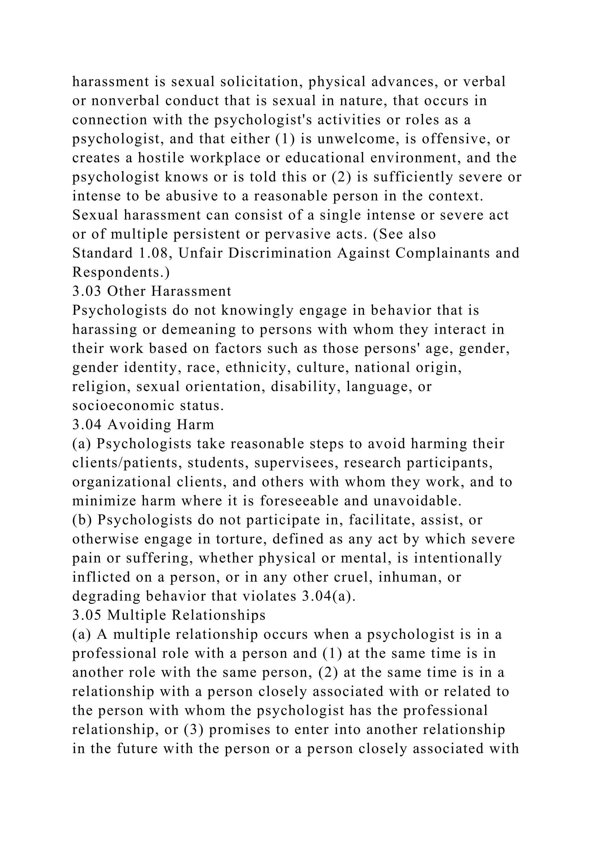 harassment is sexual solicitation, physical advances, or verbal
or nonverbal conduct that is sexual in nature, that occurs in
connection with the psychologist's activities or roles as a
psychologist, and that either (1) is unwelcome, is offensive, or
creates a hostile workplace or educational environment, and the
psychologist knows or is told this or (2) is sufficiently severe or
intense to be abusive to a reasonable person in the context.
Sexual harassment can consist of a single intense or severe act
or of multiple persistent or pervasive acts. (See also
Standard 1.08, Unfair Discrimination Against Complainants and
Respondents.)
3.03 Other Harassment
Psychologists do not knowingly engage in behavior that is
harassing or demeaning to persons with whom they interact in
their work based on factors such as those persons' age, gender,
gender identity, race, ethnicity, culture, national origin,
religion, sexual orientation, disability, language, or
socioeconomic status.
3.04 Avoiding Harm
(a) Psychologists take reasonable steps to avoid harming their
clients/patients, students, supervisees, research participants,
organizational clients, and others with whom they work, and to
minimize harm where it is foreseeable and unavoidable.
(b) Psychologists do not participate in, facilitate, assist, or
otherwise engage in torture, defined as any act by which severe
pain or suffering, whether physical or mental, is intentionally
inflicted on a person, or in any other cruel, inhuman, or
degrading behavior that violates 3.04(a).
3.05 Multiple Relationships
(a) A multiple relationship occurs when a psychologist is in a
professional role with a person and (1) at the same time is in
another role with the same person, (2) at the same time is in a
relationship with a person closely associated with or related to
the person with whom the psychologist has the professional
relationship, or (3) promises to enter into another relationship
in the future with the person or a person closely associated with
 