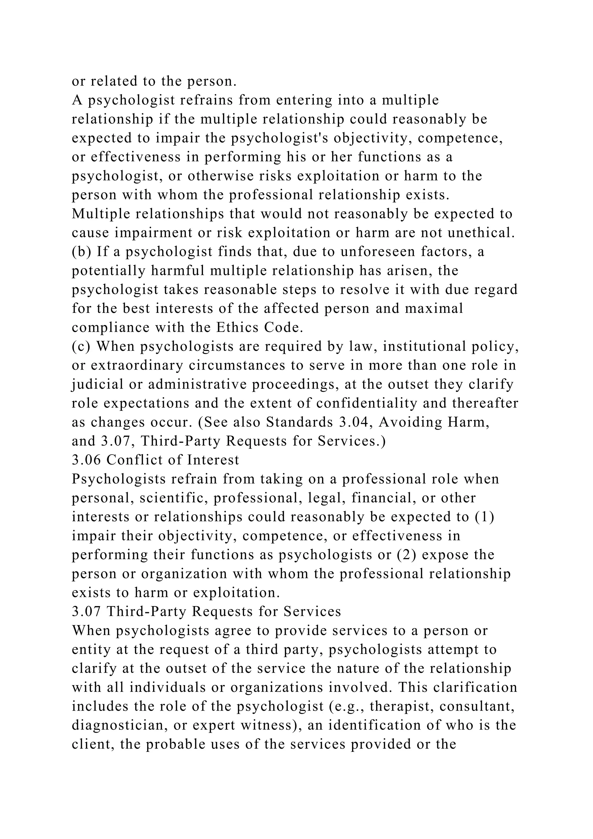 or related to the person.
A psychologist refrains from entering into a multiple
relationship if the multiple relationship could reasonably be
expected to impair the psychologist's objectivity, competence,
or effectiveness in performing his or her functions as a
psychologist, or otherwise risks exploitation or harm to the
person with whom the professional relationship exists.
Multiple relationships that would not reasonably be expected to
cause impairment or risk exploitation or harm are not unethical.
(b) If a psychologist finds that, due to unforeseen factors, a
potentially harmful multiple relationship has arisen, the
psychologist takes reasonable steps to resolve it with due regard
for the best interests of the affected person and maximal
compliance with the Ethics Code.
(c) When psychologists are required by law, institutional policy,
or extraordinary circumstances to serve in more than one role in
judicial or administrative proceedings, at the outset they clarify
role expectations and the extent of confidentiality and thereafter
as changes occur. (See also Standards 3.04, Avoiding Harm,
and 3.07, Third-Party Requests for Services.)
3.06 Conflict of Interest
Psychologists refrain from taking on a professional role when
personal, scientific, professional, legal, financial, or other
interests or relationships could reasonably be expected to (1)
impair their objectivity, competence, or effectiveness in
performing their functions as psychologists or (2) expose the
person or organization with whom the professional relationship
exists to harm or exploitation.
3.07 Third-Party Requests for Services
When psychologists agree to provide services to a person or
entity at the request of a third party, psychologists attempt to
clarify at the outset of the service the nature of the relationship
with all individuals or organizations involved. This clarification
includes the role of the psychologist (e.g., therapist, consultant,
diagnostician, or expert witness), an identification of who is the
client, the probable uses of the services provided or the
 