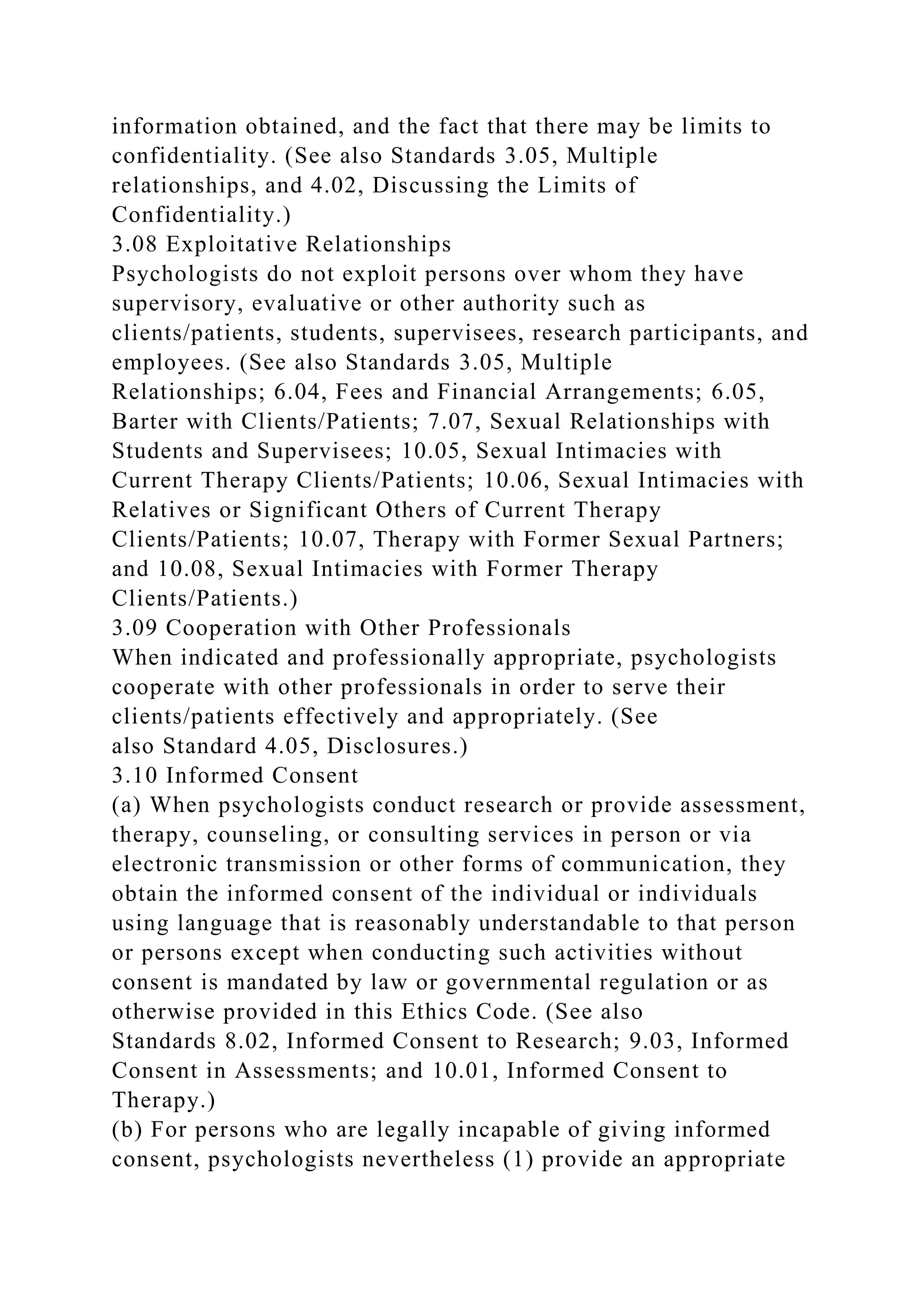 information obtained, and the fact that there may be limits to
confidentiality. (See also Standards 3.05, Multiple
relationships, and 4.02, Discussing the Limits of
Confidentiality.)
3.08 Exploitative Relationships
Psychologists do not exploit persons over whom they have
supervisory, evaluative or other authority such as
clients/patients, students, supervisees, research participants, and
employees. (See also Standards 3.05, Multiple
Relationships; 6.04, Fees and Financial Arrangements; 6.05,
Barter with Clients/Patients; 7.07, Sexual Relationships with
Students and Supervisees; 10.05, Sexual Intimacies with
Current Therapy Clients/Patients; 10.06, Sexual Intimacies with
Relatives or Significant Others of Current Therapy
Clients/Patients; 10.07, Therapy with Former Sexual Partners;
and 10.08, Sexual Intimacies with Former Therapy
Clients/Patients.)
3.09 Cooperation with Other Professionals
When indicated and professionally appropriate, psychologists
cooperate with other professionals in order to serve their
clients/patients effectively and appropriately. (See
also Standard 4.05, Disclosures.)
3.10 Informed Consent
(a) When psychologists conduct research or provide assessment,
therapy, counseling, or consulting services in person or via
electronic transmission or other forms of communication, they
obtain the informed consent of the individual or individuals
using language that is reasonably understandable to that person
or persons except when conducting such activities without
consent is mandated by law or governmental regulation or as
otherwise provided in this Ethics Code. (See also
Standards 8.02, Informed Consent to Research; 9.03, Informed
Consent in Assessments; and 10.01, Informed Consent to
Therapy.)
(b) For persons who are legally incapable of giving informed
consent, psychologists nevertheless (1) provide an appropriate
 