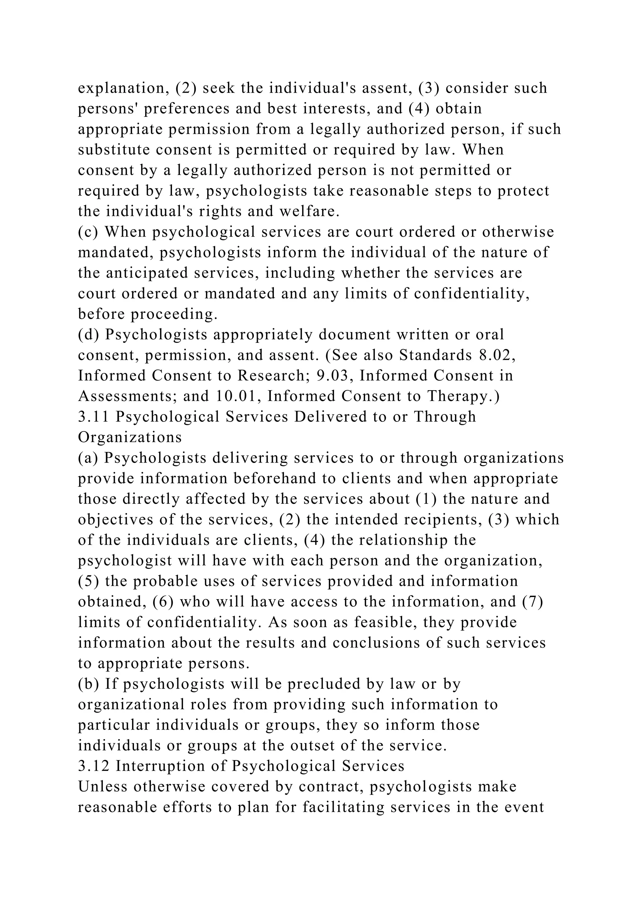 explanation, (2) seek the individual's assent, (3) consider such
persons' preferences and best interests, and (4) obtain
appropriate permission from a legally authorized person, if such
substitute consent is permitted or required by law. When
consent by a legally authorized person is not permitted or
required by law, psychologists take reasonable steps to protect
the individual's rights and welfare.
(c) When psychological services are court ordered or otherwise
mandated, psychologists inform the individual of the nature of
the anticipated services, including whether the services are
court ordered or mandated and any limits of confidentiality,
before proceeding.
(d) Psychologists appropriately document written or oral
consent, permission, and assent. (See also Standards 8.02,
Informed Consent to Research; 9.03, Informed Consent in
Assessments; and 10.01, Informed Consent to Therapy.)
3.11 Psychological Services Delivered to or Through
Organizations
(a) Psychologists delivering services to or through organizations
provide information beforehand to clients and when appropriate
those directly affected by the services about (1) the nature and
objectives of the services, (2) the intended recipients, (3) which
of the individuals are clients, (4) the relationship the
psychologist will have with each person and the organization,
(5) the probable uses of services provided and information
obtained, (6) who will have access to the information, and (7)
limits of confidentiality. As soon as feasible, they provide
information about the results and conclusions of such services
to appropriate persons.
(b) If psychologists will be precluded by law or by
organizational roles from providing such information to
particular individuals or groups, they so inform those
individuals or groups at the outset of the service.
3.12 Interruption of Psychological Services
Unless otherwise covered by contract, psychologists make
reasonable efforts to plan for facilitating services in the event
 
