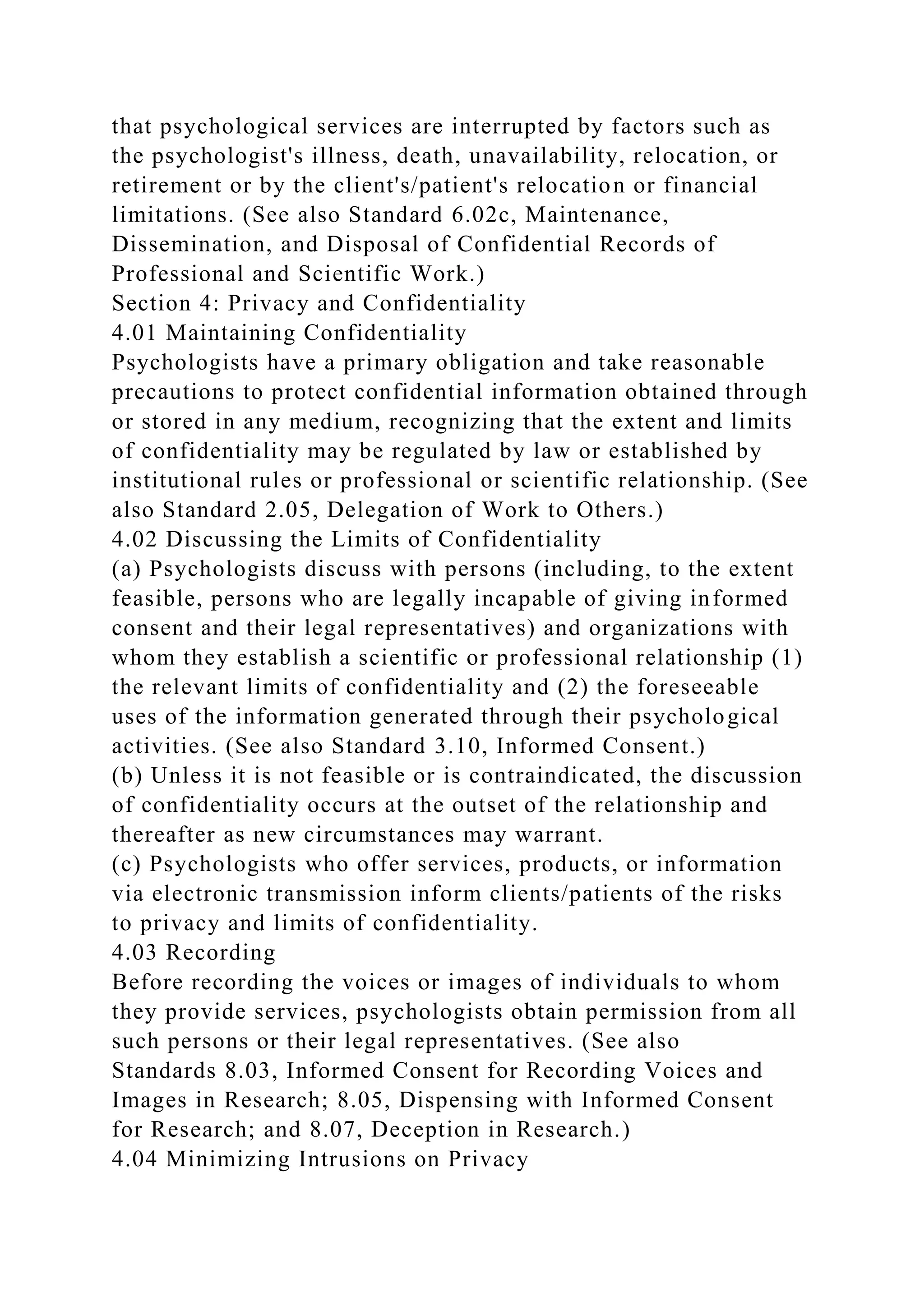 that psychological services are interrupted by factors such as
the psychologist's illness, death, unavailability, relocation, or
retirement or by the client's/patient's relocation or financial
limitations. (See also Standard 6.02c, Maintenance,
Dissemination, and Disposal of Confidential Records of
Professional and Scientific Work.)
Section 4: Privacy and Confidentiality
4.01 Maintaining Confidentiality
Psychologists have a primary obligation and take reasonable
precautions to protect confidential information obtained through
or stored in any medium, recognizing that the extent and limits
of confidentiality may be regulated by law or established by
institutional rules or professional or scientific relationship. (See
also Standard 2.05, Delegation of Work to Others.)
4.02 Discussing the Limits of Confidentiality
(a) Psychologists discuss with persons (including, to the extent
feasible, persons who are legally incapable of giving informed
consent and their legal representatives) and organizations with
whom they establish a scientific or professional relationship (1)
the relevant limits of confidentiality and (2) the foreseeable
uses of the information generated through their psychological
activities. (See also Standard 3.10, Informed Consent.)
(b) Unless it is not feasible or is contraindicated, the discussion
of confidentiality occurs at the outset of the relationship and
thereafter as new circumstances may warrant.
(c) Psychologists who offer services, products, or information
via electronic transmission inform clients/patients of the risks
to privacy and limits of confidentiality.
4.03 Recording
Before recording the voices or images of individuals to whom
they provide services, psychologists obtain permission from all
such persons or their legal representatives. (See also
Standards 8.03, Informed Consent for Recording Voices and
Images in Research; 8.05, Dispensing with Informed Consent
for Research; and 8.07, Deception in Research.)
4.04 Minimizing Intrusions on Privacy
 