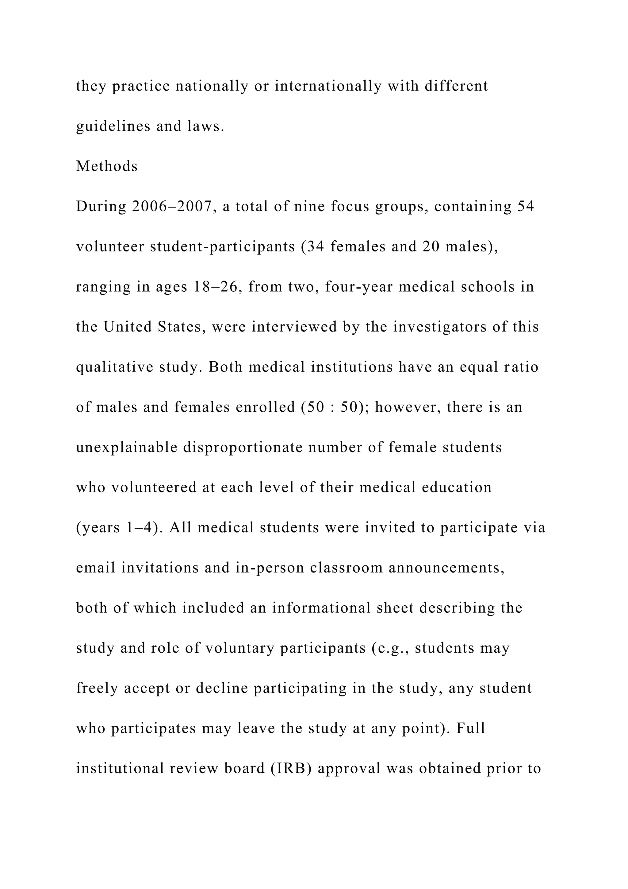 they practice nationally or internationally with different
guidelines and laws.
Methods
During 2006–2007, a total of nine focus groups, containing 54
volunteer student-participants (34 females and 20 males),
ranging in ages 18–26, from two, four-year medical schools in
the United States, were interviewed by the investigators of this
qualitative study. Both medical institutions have an equal ratio
of males and females enrolled (50 : 50); however, there is an
unexplainable disproportionate number of female students
who volunteered at each level of their medical education
(years 1–4). All medical students were invited to participate via
email invitations and in-person classroom announcements,
both of which included an informational sheet describing the
study and role of voluntary participants (e.g., students may
freely accept or decline participating in the study, any student
who participates may leave the study at any point). Full
institutional review board (IRB) approval was obtained prior to
 