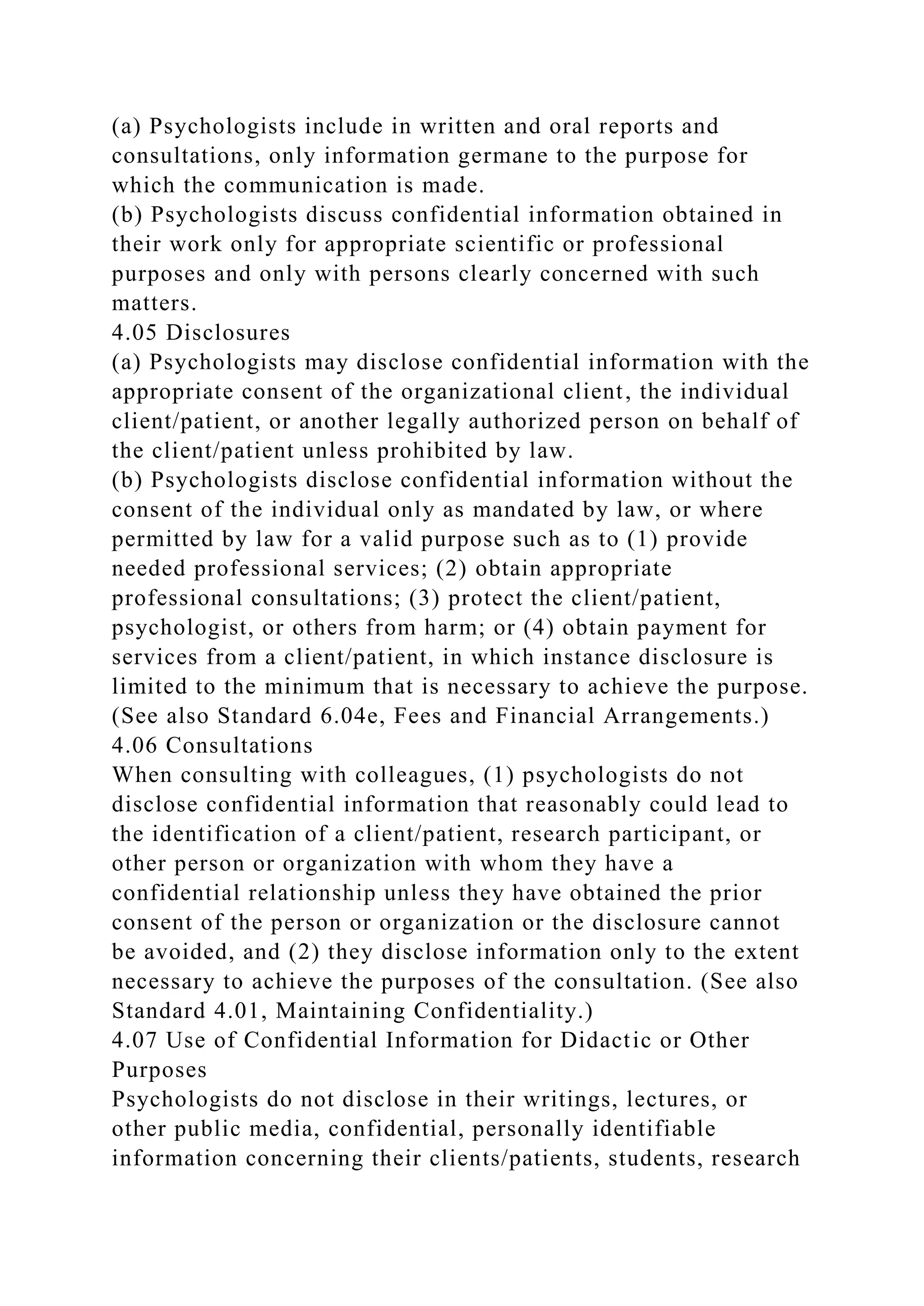(a) Psychologists include in written and oral reports and
consultations, only information germane to the purpose for
which the communication is made.
(b) Psychologists discuss confidential information obtained in
their work only for appropriate scientific or professional
purposes and only with persons clearly concerned with such
matters.
4.05 Disclosures
(a) Psychologists may disclose confidential information with the
appropriate consent of the organizational client, the individual
client/patient, or another legally authorized person on behalf of
the client/patient unless prohibited by law.
(b) Psychologists disclose confidential information without the
consent of the individual only as mandated by law, or where
permitted by law for a valid purpose such as to (1) provide
needed professional services; (2) obtain appropriate
professional consultations; (3) protect the client/patient,
psychologist, or others from harm; or (4) obtain payment for
services from a client/patient, in which instance disclosure is
limited to the minimum that is necessary to achieve the purpose.
(See also Standard 6.04e, Fees and Financial Arrangements.)
4.06 Consultations
When consulting with colleagues, (1) psychologists do not
disclose confidential information that reasonably could lead to
the identification of a client/patient, research participant, or
other person or organization with whom they have a
confidential relationship unless they have obtained the prior
consent of the person or organization or the disclosure cannot
be avoided, and (2) they disclose information only to the extent
necessary to achieve the purposes of the consultation. (See also
Standard 4.01, Maintaining Confidentiality.)
4.07 Use of Confidential Information for Didactic or Other
Purposes
Psychologists do not disclose in their writings, lectures, or
other public media, confidential, personally identifiable
information concerning their clients/patients, students, research
 