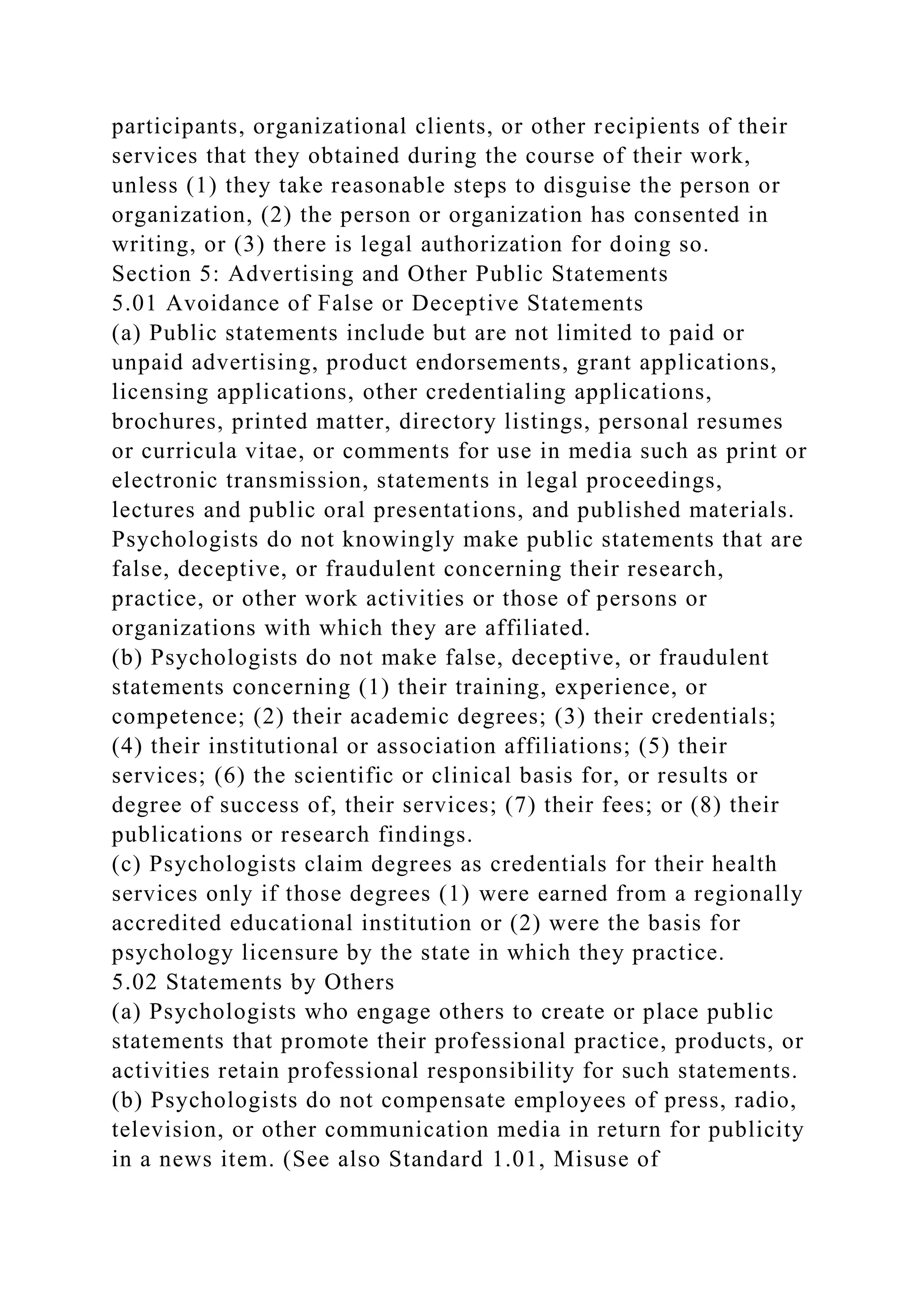 participants, organizational clients, or other recipients of their
services that they obtained during the course of their work,
unless (1) they take reasonable steps to disguise the person or
organization, (2) the person or organization has consented in
writing, or (3) there is legal authorization for doing so.
Section 5: Advertising and Other Public Statements
5.01 Avoidance of False or Deceptive Statements
(a) Public statements include but are not limited to paid or
unpaid advertising, product endorsements, grant applications,
licensing applications, other credentialing applications,
brochures, printed matter, directory listings, personal resumes
or curricula vitae, or comments for use in media such as print or
electronic transmission, statements in legal proceedings,
lectures and public oral presentations, and published materials.
Psychologists do not knowingly make public statements that are
false, deceptive, or fraudulent concerning their research,
practice, or other work activities or those of persons or
organizations with which they are affiliated.
(b) Psychologists do not make false, deceptive, or fraudulent
statements concerning (1) their training, experience, or
competence; (2) their academic degrees; (3) their credentials;
(4) their institutional or association affiliations; (5) their
services; (6) the scientific or clinical basis for, or results or
degree of success of, their services; (7) their fees; or (8) their
publications or research findings.
(c) Psychologists claim degrees as credentials for their health
services only if those degrees (1) were earned from a regionally
accredited educational institution or (2) were the basis for
psychology licensure by the state in which they practice.
5.02 Statements by Others
(a) Psychologists who engage others to create or place public
statements that promote their professional practice, products, or
activities retain professional responsibility for such statements.
(b) Psychologists do not compensate employees of press, radio,
television, or other communication media in return for publicity
in a news item. (See also Standard 1.01, Misuse of
 