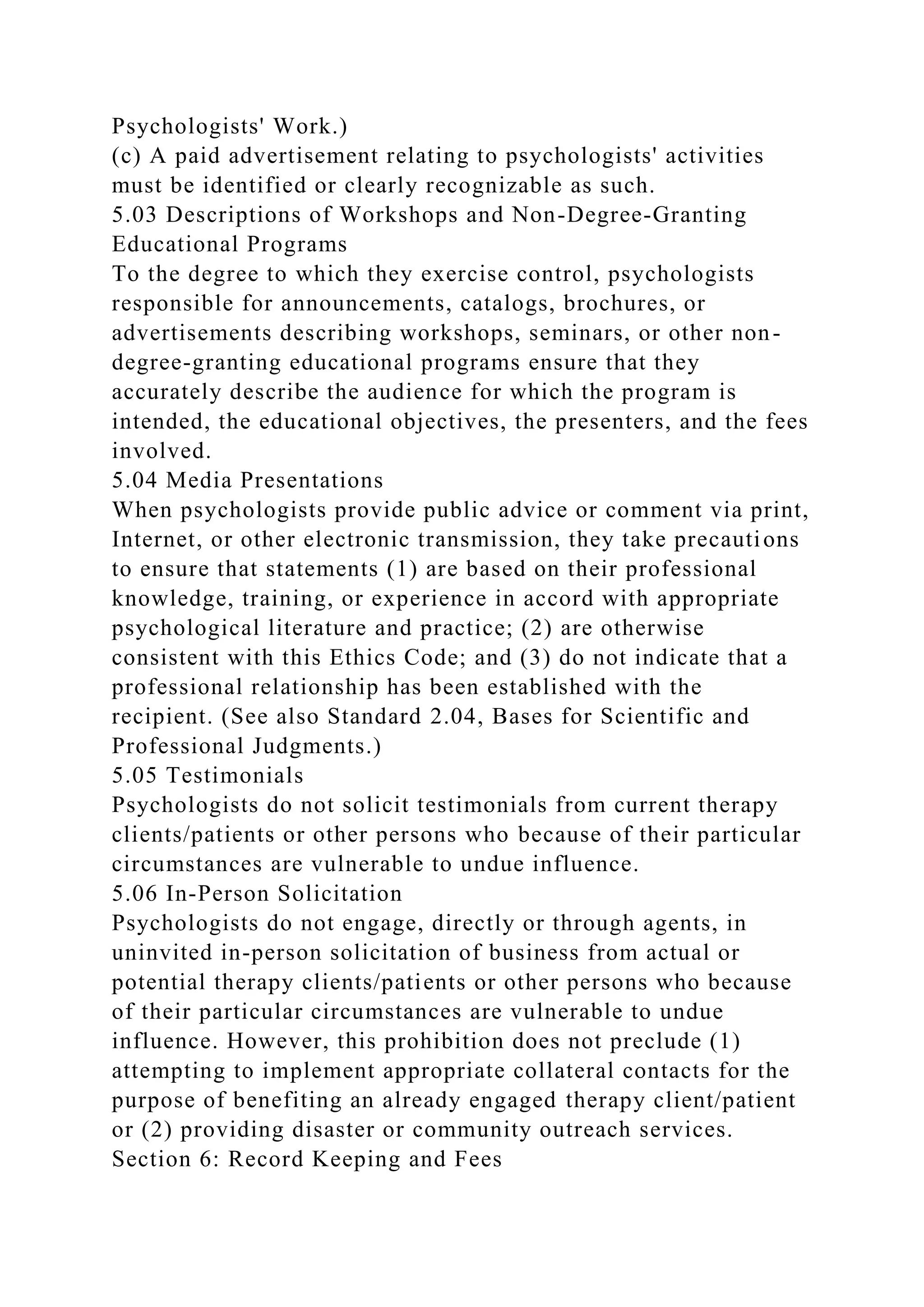 Psychologists' Work.)
(c) A paid advertisement relating to psychologists' activities
must be identified or clearly recognizable as such.
5.03 Descriptions of Workshops and Non-Degree-Granting
Educational Programs
To the degree to which they exercise control, psychologists
responsible for announcements, catalogs, brochures, or
advertisements describing workshops, seminars, or other non-
degree-granting educational programs ensure that they
accurately describe the audience for which the program is
intended, the educational objectives, the presenters, and the fees
involved.
5.04 Media Presentations
When psychologists provide public advice or comment via print,
Internet, or other electronic transmission, they take precautions
to ensure that statements (1) are based on their professional
knowledge, training, or experience in accord with appropriate
psychological literature and practice; (2) are otherwise
consistent with this Ethics Code; and (3) do not indicate that a
professional relationship has been established with the
recipient. (See also Standard 2.04, Bases for Scientific and
Professional Judgments.)
5.05 Testimonials
Psychologists do not solicit testimonials from current therapy
clients/patients or other persons who because of their particular
circumstances are vulnerable to undue influence.
5.06 In-Person Solicitation
Psychologists do not engage, directly or through agents, in
uninvited in-person solicitation of business from actual or
potential therapy clients/patients or other persons who because
of their particular circumstances are vulnerable to undue
influence. However, this prohibition does not preclude (1)
attempting to implement appropriate collateral contacts for the
purpose of benefiting an already engaged therapy client/patient
or (2) providing disaster or community outreach services.
Section 6: Record Keeping and Fees
 
