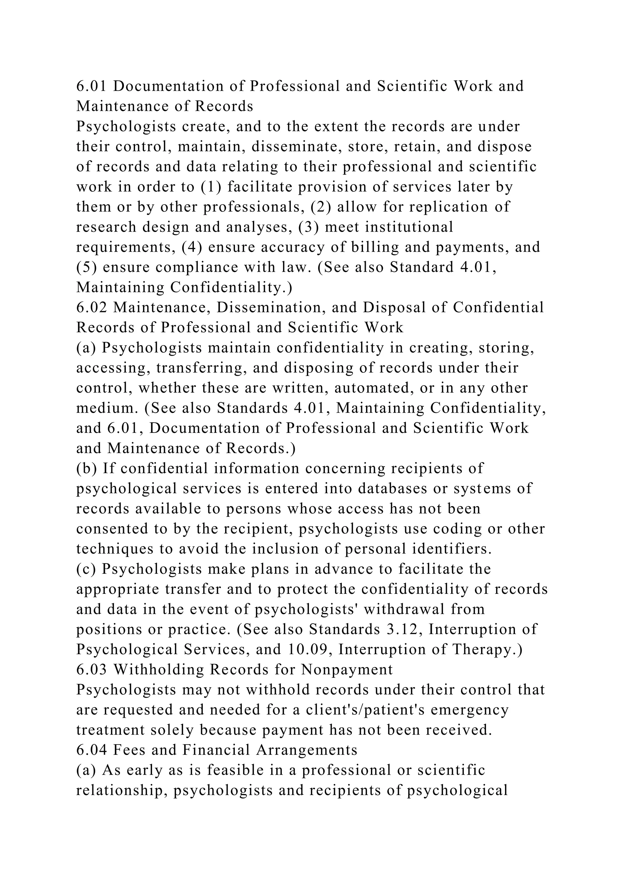 6.01 Documentation of Professional and Scientific Work and
Maintenance of Records
Psychologists create, and to the extent the records are under
their control, maintain, disseminate, store, retain, and dispose
of records and data relating to their professional and scientific
work in order to (1) facilitate provision of services later by
them or by other professionals, (2) allow for replication of
research design and analyses, (3) meet institutional
requirements, (4) ensure accuracy of billing and payments, and
(5) ensure compliance with law. (See also Standard 4.01,
Maintaining Confidentiality.)
6.02 Maintenance, Dissemination, and Disposal of Confidential
Records of Professional and Scientific Work
(a) Psychologists maintain confidentiality in creating, storing,
accessing, transferring, and disposing of records under their
control, whether these are written, automated, or in any other
medium. (See also Standards 4.01, Maintaining Confidentiality,
and 6.01, Documentation of Professional and Scientific Work
and Maintenance of Records.)
(b) If confidential information concerning recipients of
psychological services is entered into databases or systems of
records available to persons whose access has not been
consented to by the recipient, psychologists use coding or other
techniques to avoid the inclusion of personal identifiers.
(c) Psychologists make plans in advance to facilitate the
appropriate transfer and to protect the confidentiality of records
and data in the event of psychologists' withdrawal from
positions or practice. (See also Standards 3.12, Interruption of
Psychological Services, and 10.09, Interruption of Therapy.)
6.03 Withholding Records for Nonpayment
Psychologists may not withhold records under their control that
are requested and needed for a client's/patient's emergency
treatment solely because payment has not been received.
6.04 Fees and Financial Arrangements
(a) As early as is feasible in a professional or scientific
relationship, psychologists and recipients of psychological
 