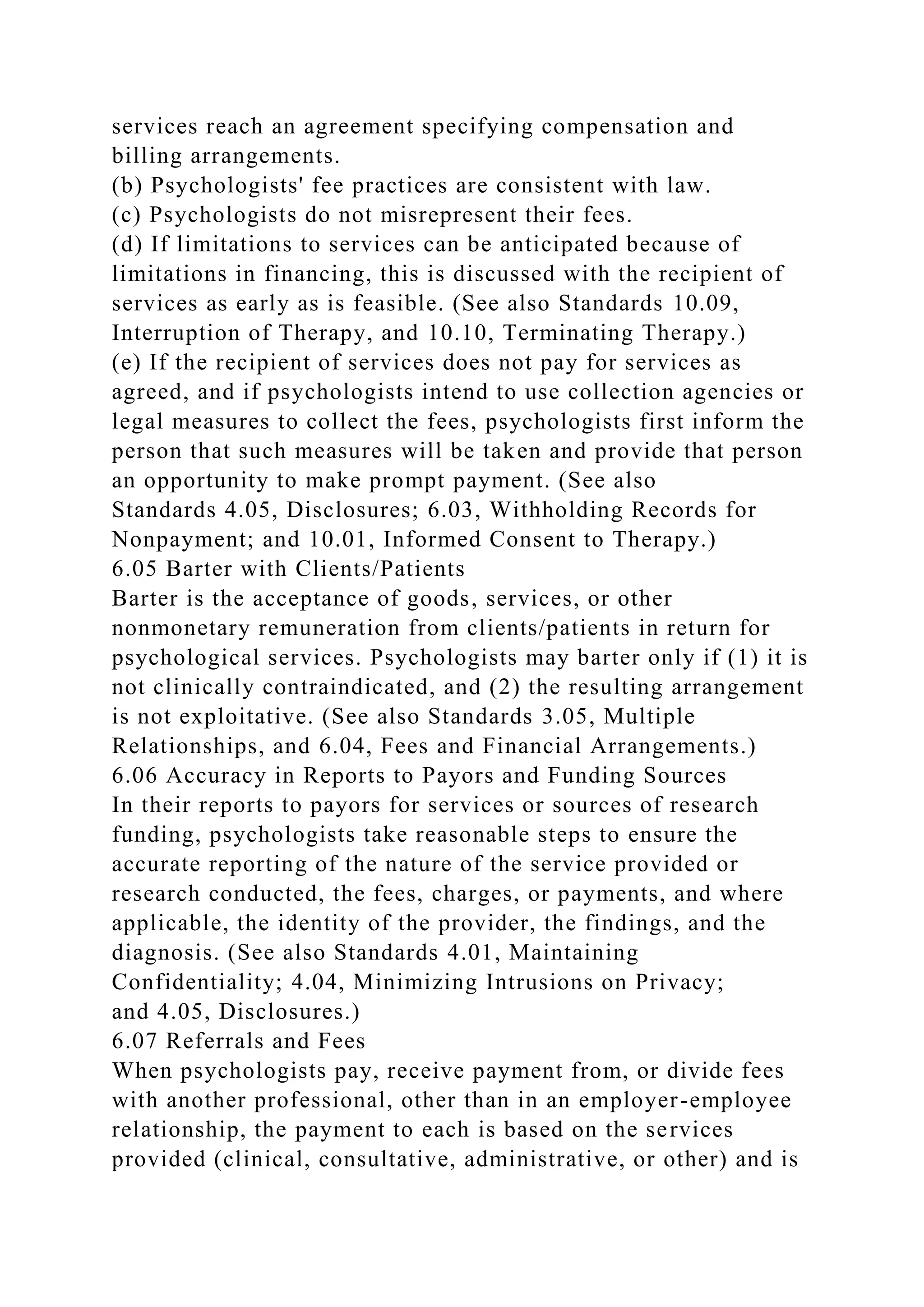 services reach an agreement specifying compensation and
billing arrangements.
(b) Psychologists' fee practices are consistent with law.
(c) Psychologists do not misrepresent their fees.
(d) If limitations to services can be anticipated because of
limitations in financing, this is discussed with the recipient of
services as early as is feasible. (See also Standards 10.09,
Interruption of Therapy, and 10.10, Terminating Therapy.)
(e) If the recipient of services does not pay for services as
agreed, and if psychologists intend to use collection agencies or
legal measures to collect the fees, psychologists first inform the
person that such measures will be taken and provide that person
an opportunity to make prompt payment. (See also
Standards 4.05, Disclosures; 6.03, Withholding Records for
Nonpayment; and 10.01, Informed Consent to Therapy.)
6.05 Barter with Clients/Patients
Barter is the acceptance of goods, services, or other
nonmonetary remuneration from clients/patients in return for
psychological services. Psychologists may barter only if (1) it is
not clinically contraindicated, and (2) the resulting arrangement
is not exploitative. (See also Standards 3.05, Multiple
Relationships, and 6.04, Fees and Financial Arrangements.)
6.06 Accuracy in Reports to Payors and Funding Sources
In their reports to payors for services or sources of research
funding, psychologists take reasonable steps to ensure the
accurate reporting of the nature of the service provided or
research conducted, the fees, charges, or payments, and where
applicable, the identity of the provider, the findings, and the
diagnosis. (See also Standards 4.01, Maintaining
Confidentiality; 4.04, Minimizing Intrusions on Privacy;
and 4.05, Disclosures.)
6.07 Referrals and Fees
When psychologists pay, receive payment from, or divide fees
with another professional, other than in an employer-employee
relationship, the payment to each is based on the services
provided (clinical, consultative, administrative, or other) and is
 