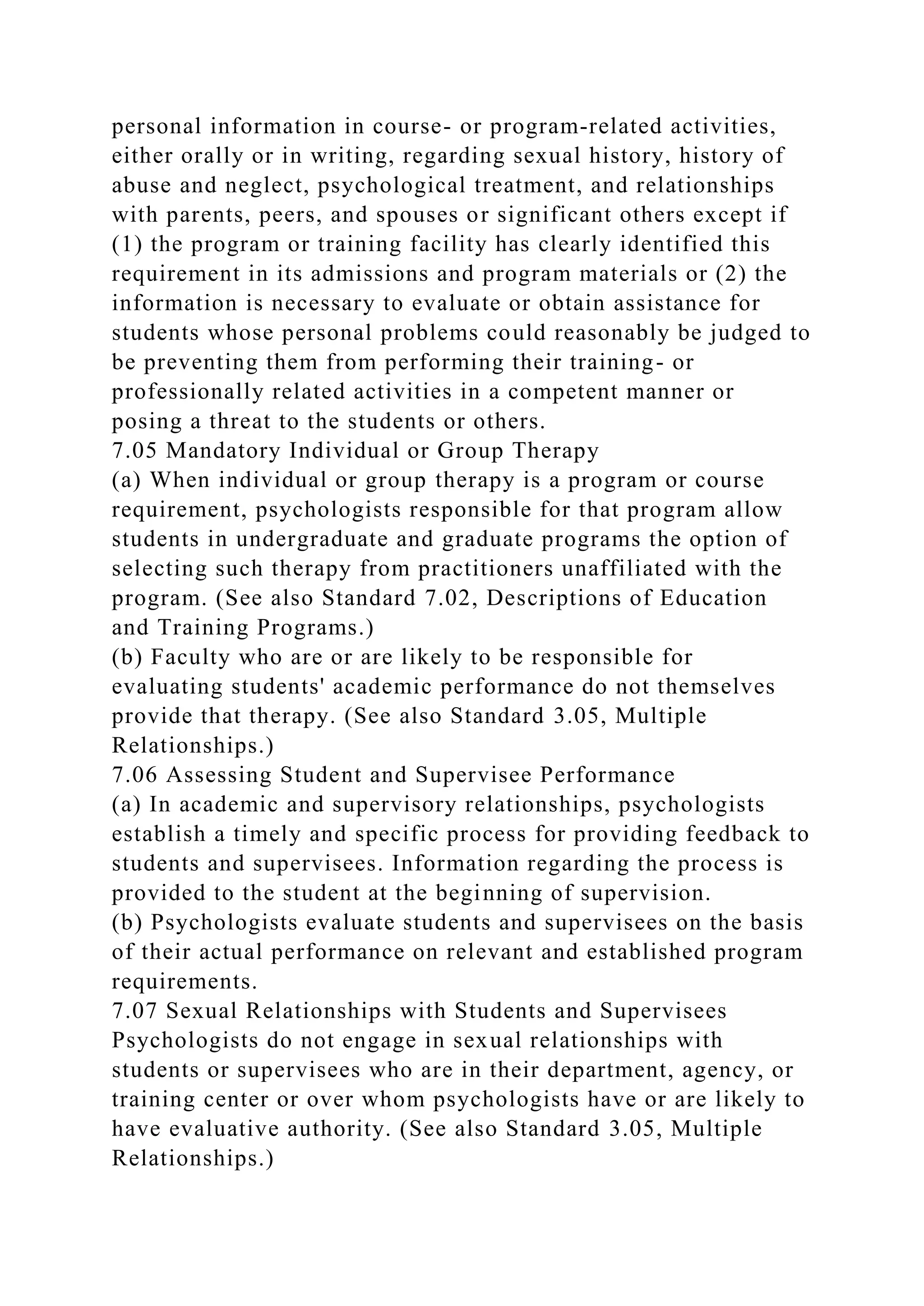 personal information in course- or program-related activities,
either orally or in writing, regarding sexual history, history of
abuse and neglect, psychological treatment, and relationships
with parents, peers, and spouses or significant others except if
(1) the program or training facility has clearly identified this
requirement in its admissions and program materials or (2) the
information is necessary to evaluate or obtain assistance for
students whose personal problems could reasonably be judged to
be preventing them from performing their training- or
professionally related activities in a competent manner or
posing a threat to the students or others.
7.05 Mandatory Individual or Group Therapy
(a) When individual or group therapy is a program or course
requirement, psychologists responsible for that program allow
students in undergraduate and graduate programs the option of
selecting such therapy from practitioners unaffiliated with the
program. (See also Standard 7.02, Descriptions of Education
and Training Programs.)
(b) Faculty who are or are likely to be responsible for
evaluating students' academic performance do not themselves
provide that therapy. (See also Standard 3.05, Multiple
Relationships.)
7.06 Assessing Student and Supervisee Performance
(a) In academic and supervisory relationships, psychologists
establish a timely and specific process for providing feedback to
students and supervisees. Information regarding the process is
provided to the student at the beginning of supervision.
(b) Psychologists evaluate students and supervisees on the basis
of their actual performance on relevant and established program
requirements.
7.07 Sexual Relationships with Students and Supervisees
Psychologists do not engage in sexual relationships with
students or supervisees who are in their department, agency, or
training center or over whom psychologists have or are likely to
have evaluative authority. (See also Standard 3.05, Multiple
Relationships.)
 