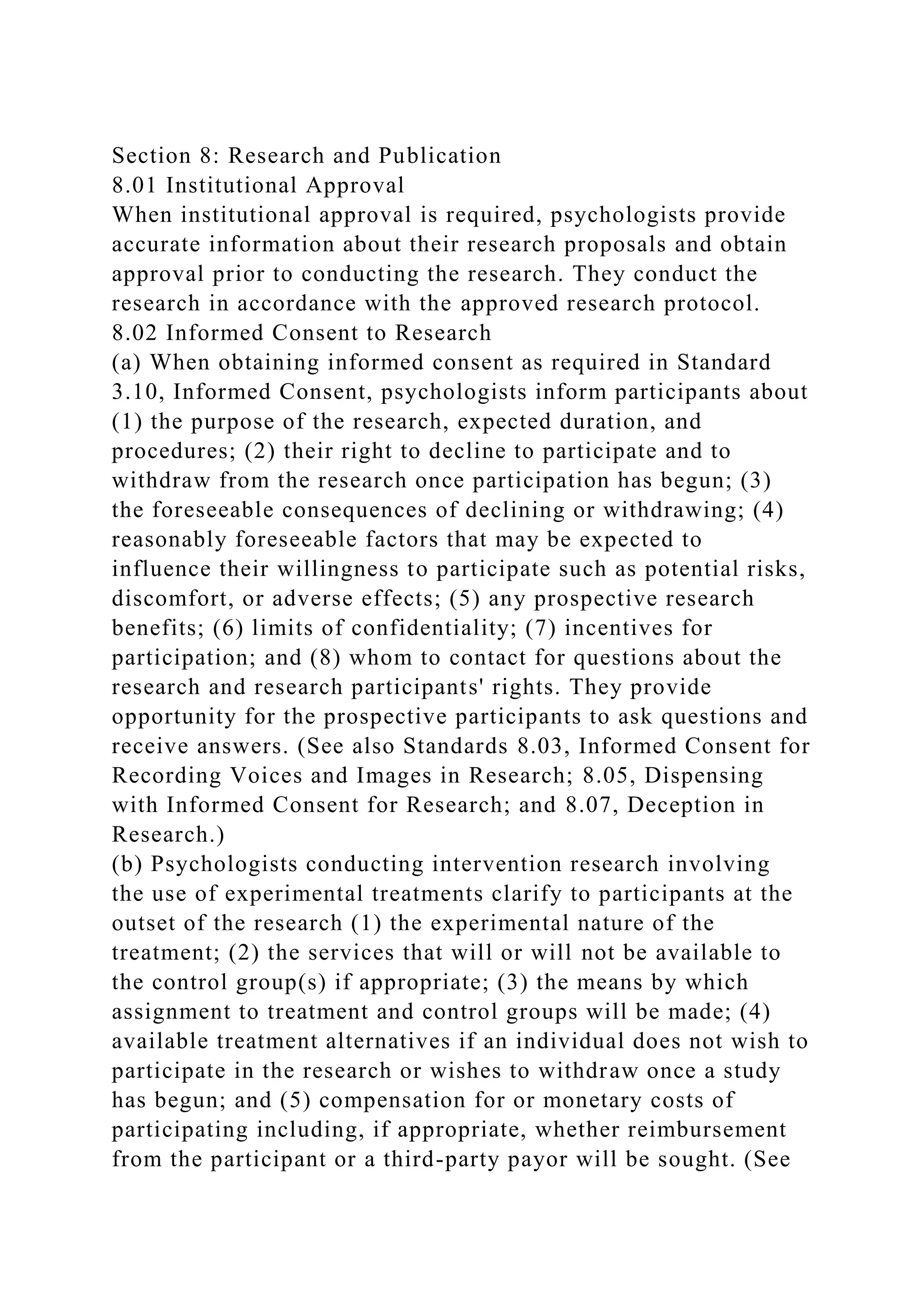 Section 8: Research and Publication
8.01 Institutional Approval
When institutional approval is required, psychologists provide
accurate information about their research proposals and obtain
approval prior to conducting the research. They conduct the
research in accordance with the approved research protocol.
8.02 Informed Consent to Research
(a) When obtaining informed consent as required in Standard
3.10, Informed Consent, psychologists inform participants about
(1) the purpose of the research, expected duration, and
procedures; (2) their right to decline to participate and to
withdraw from the research once participation has begun; (3)
the foreseeable consequences of declining or withdrawing; (4)
reasonably foreseeable factors that may be expected to
influence their willingness to participate such as potential risks,
discomfort, or adverse effects; (5) any prospective research
benefits; (6) limits of confidentiality; (7) incentives for
participation; and (8) whom to contact for questions about the
research and research participants' rights. They provide
opportunity for the prospective participants to ask questions and
receive answers. (See also Standards 8.03, Informed Consent for
Recording Voices and Images in Research; 8.05, Dispensing
with Informed Consent for Research; and 8.07, Deception in
Research.)
(b) Psychologists conducting intervention research involving
the use of experimental treatments clarify to participants at the
outset of the research (1) the experimental nature of the
treatment; (2) the services that will or will not be available to
the control group(s) if appropriate; (3) the means by which
assignment to treatment and control groups will be made; (4)
available treatment alternatives if an individual does not wish to
participate in the research or wishes to withdraw once a study
has begun; and (5) compensation for or monetary costs of
participating including, if appropriate, whether reimbursement
from the participant or a third-party payor will be sought. (See
 