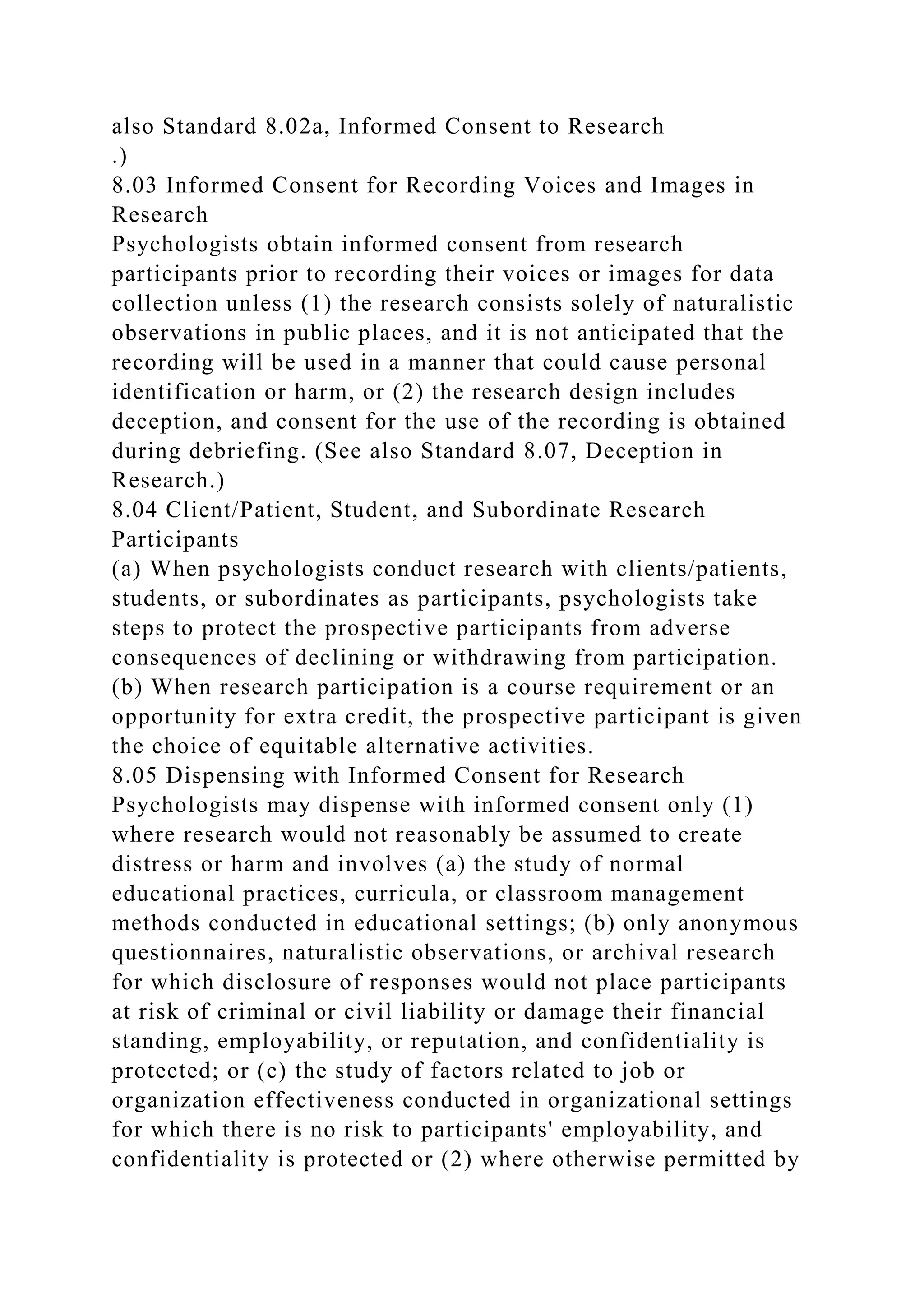 also Standard 8.02a, Informed Consent to Research
.)
8.03 Informed Consent for Recording Voices and Images in
Research
Psychologists obtain informed consent from research
participants prior to recording their voices or images for data
collection unless (1) the research consists solely of naturalistic
observations in public places, and it is not anticipated that the
recording will be used in a manner that could cause personal
identification or harm, or (2) the research design includes
deception, and consent for the use of the recording is obtained
during debriefing. (See also Standard 8.07, Deception in
Research.)
8.04 Client/Patient, Student, and Subordinate Research
Participants
(a) When psychologists conduct research with clients/patients,
students, or subordinates as participants, psychologists take
steps to protect the prospective participants from adverse
consequences of declining or withdrawing from participation.
(b) When research participation is a course requirement or an
opportunity for extra credit, the prospective participant is given
the choice of equitable alternative activities.
8.05 Dispensing with Informed Consent for Research
Psychologists may dispense with informed consent only (1)
where research would not reasonably be assumed to create
distress or harm and involves (a) the study of normal
educational practices, curricula, or classroom management
methods conducted in educational settings; (b) only anonymous
questionnaires, naturalistic observations, or archival research
for which disclosure of responses would not place participants
at risk of criminal or civil liability or damage their financial
standing, employability, or reputation, and confidentiality is
protected; or (c) the study of factors related to job or
organization effectiveness conducted in organizational settings
for which there is no risk to participants' employability, and
confidentiality is protected or (2) where otherwise permitted by
 