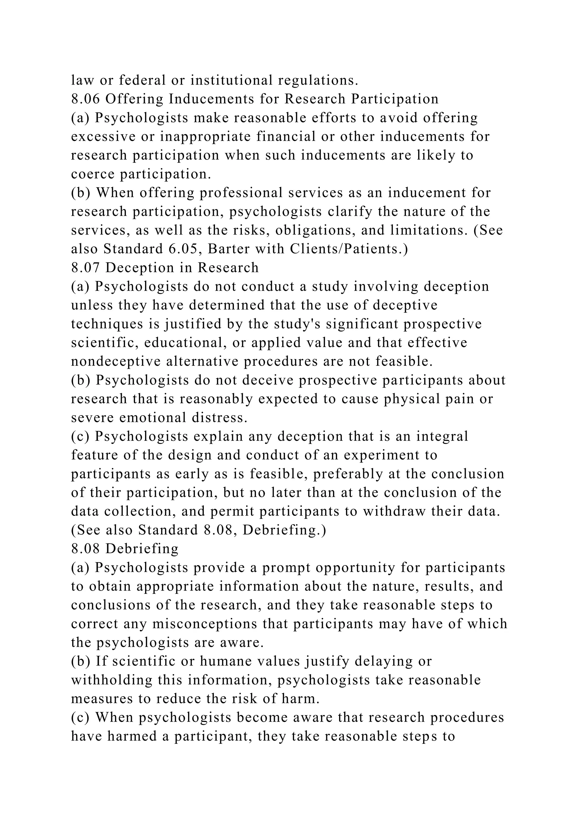 law or federal or institutional regulations.
8.06 Offering Inducements for Research Participation
(a) Psychologists make reasonable efforts to avoid offering
excessive or inappropriate financial or other inducements for
research participation when such inducements are likely to
coerce participation.
(b) When offering professional services as an inducement for
research participation, psychologists clarify the nature of the
services, as well as the risks, obligations, and limitations. (See
also Standard 6.05, Barter with Clients/Patients.)
8.07 Deception in Research
(a) Psychologists do not conduct a study involving deception
unless they have determined that the use of deceptive
techniques is justified by the study's significant prospective
scientific, educational, or applied value and that effective
nondeceptive alternative procedures are not feasible.
(b) Psychologists do not deceive prospective participants about
research that is reasonably expected to cause physical pain or
severe emotional distress.
(c) Psychologists explain any deception that is an integral
feature of the design and conduct of an experiment to
participants as early as is feasible, preferably at the conclusion
of their participation, but no later than at the conclusion of the
data collection, and permit participants to withdraw their data.
(See also Standard 8.08, Debriefing.)
8.08 Debriefing
(a) Psychologists provide a prompt opportunity for participants
to obtain appropriate information about the nature, results, and
conclusions of the research, and they take reasonable steps to
correct any misconceptions that participants may have of which
the psychologists are aware.
(b) If scientific or humane values justify delaying or
withholding this information, psychologists take reasonable
measures to reduce the risk of harm.
(c) When psychologists become aware that research procedures
have harmed a participant, they take reasonable steps to
 