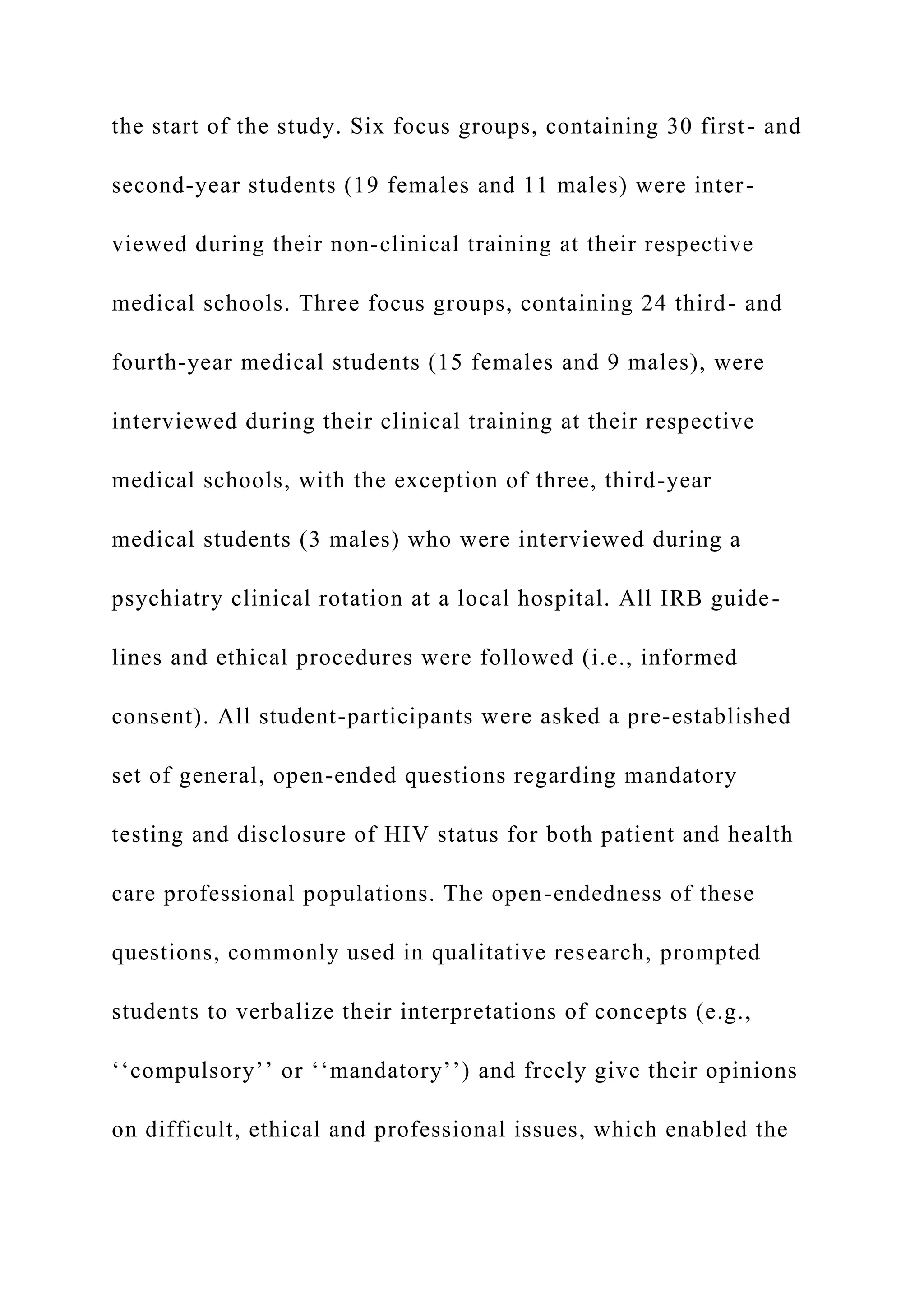 the start of the study. Six focus groups, containing 30 first- and
second-year students (19 females and 11 males) were inter-
viewed during their non-clinical training at their respective
medical schools. Three focus groups, containing 24 third- and
fourth-year medical students (15 females and 9 males), were
interviewed during their clinical training at their respective
medical schools, with the exception of three, third-year
medical students (3 males) who were interviewed during a
psychiatry clinical rotation at a local hospital. All IRB guide-
lines and ethical procedures were followed (i.e., informed
consent). All student-participants were asked a pre-established
set of general, open-ended questions regarding mandatory
testing and disclosure of HIV status for both patient and health
care professional populations. The open-endedness of these
questions, commonly used in qualitative research, prompted
students to verbalize their interpretations of concepts (e.g.,
‘‘compulsory’’ or ‘‘mandatory’’) and freely give their opinions
on difficult, ethical and professional issues, which enabled the
 
