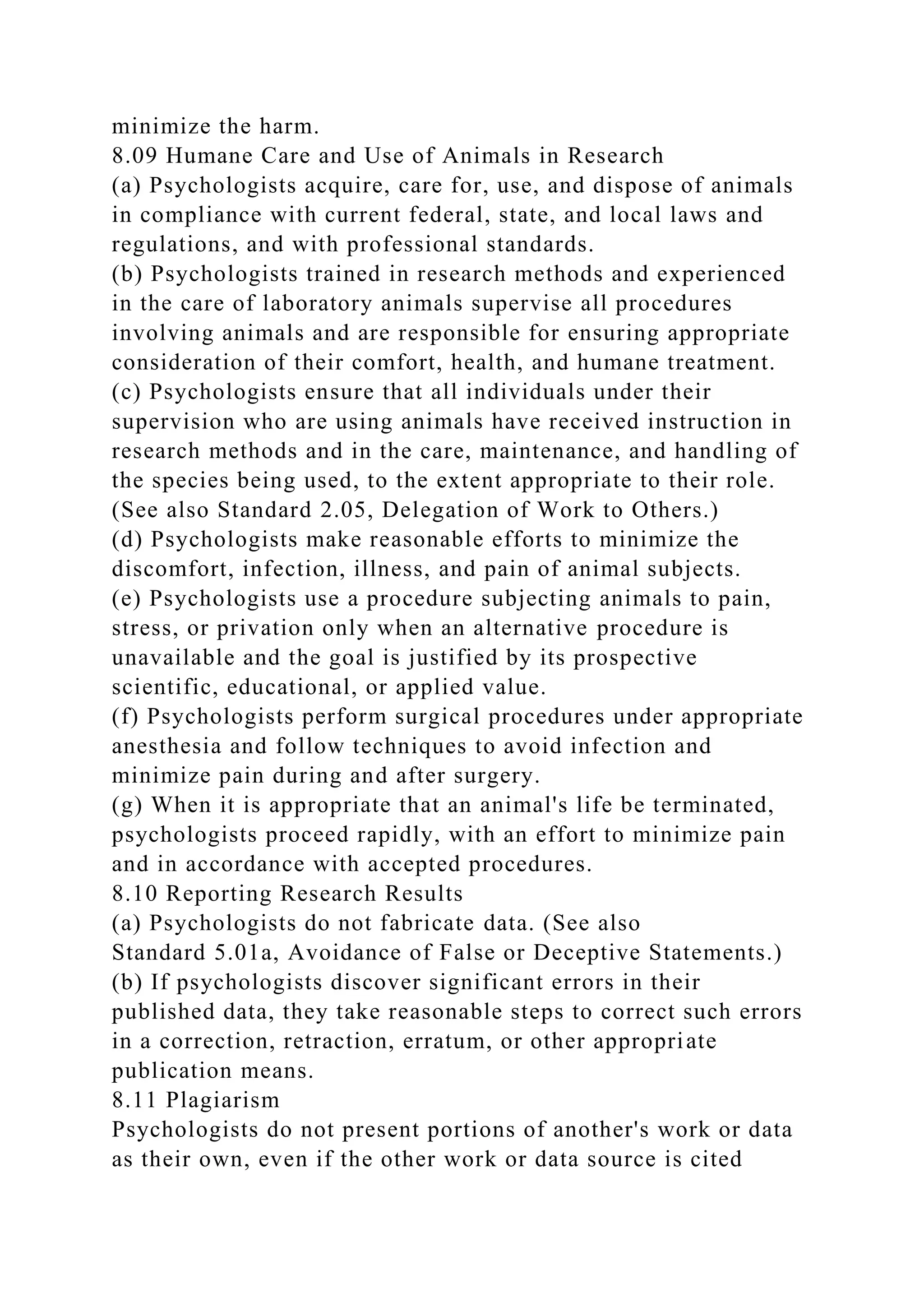 minimize the harm.
8.09 Humane Care and Use of Animals in Research
(a) Psychologists acquire, care for, use, and dispose of animals
in compliance with current federal, state, and local laws and
regulations, and with professional standards.
(b) Psychologists trained in research methods and experienced
in the care of laboratory animals supervise all procedures
involving animals and are responsible for ensuring appropriate
consideration of their comfort, health, and humane treatment.
(c) Psychologists ensure that all individuals under their
supervision who are using animals have received instruction in
research methods and in the care, maintenance, and handling of
the species being used, to the extent appropriate to their role.
(See also Standard 2.05, Delegation of Work to Others.)
(d) Psychologists make reasonable efforts to minimize the
discomfort, infection, illness, and pain of animal subjects.
(e) Psychologists use a procedure subjecting animals to pain,
stress, or privation only when an alternative procedure is
unavailable and the goal is justified by its prospective
scientific, educational, or applied value.
(f) Psychologists perform surgical procedures under appropriate
anesthesia and follow techniques to avoid infection and
minimize pain during and after surgery.
(g) When it is appropriate that an animal's life be terminated,
psychologists proceed rapidly, with an effort to minimize pain
and in accordance with accepted procedures.
8.10 Reporting Research Results
(a) Psychologists do not fabricate data. (See also
Standard 5.01a, Avoidance of False or Deceptive Statements.)
(b) If psychologists discover significant errors in their
published data, they take reasonable steps to correct such errors
in a correction, retraction, erratum, or other appropriate
publication means.
8.11 Plagiarism
Psychologists do not present portions of another's work or data
as their own, even if the other work or data source is cited
 