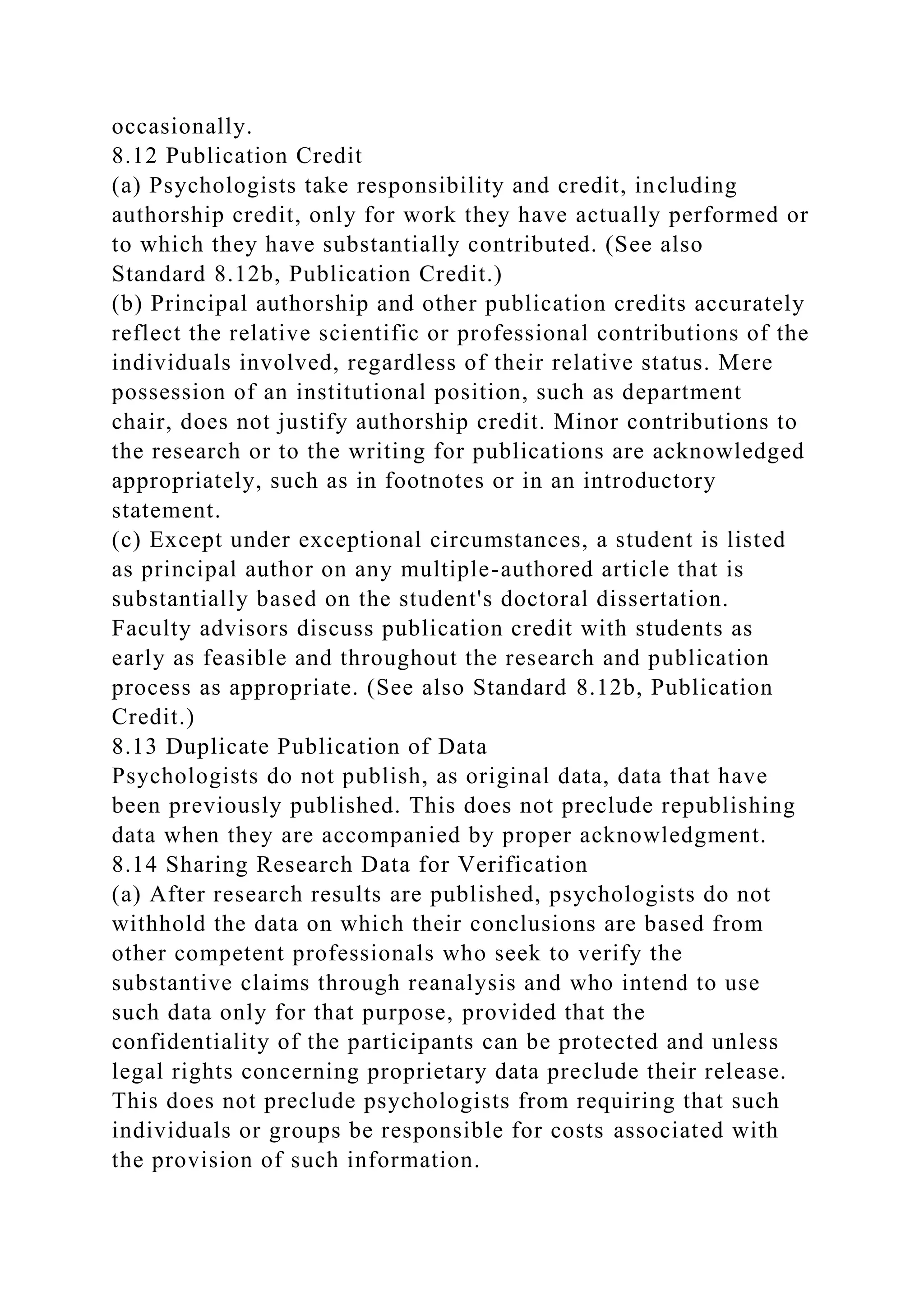 occasionally.
8.12 Publication Credit
(a) Psychologists take responsibility and credit, including
authorship credit, only for work they have actually performed or
to which they have substantially contributed. (See also
Standard 8.12b, Publication Credit.)
(b) Principal authorship and other publication credits accurately
reflect the relative scientific or professional contributions of the
individuals involved, regardless of their relative status. Mere
possession of an institutional position, such as department
chair, does not justify authorship credit. Minor contributions to
the research or to the writing for publications are acknowledged
appropriately, such as in footnotes or in an introductory
statement.
(c) Except under exceptional circumstances, a student is listed
as principal author on any multiple-authored article that is
substantially based on the student's doctoral dissertation.
Faculty advisors discuss publication credit with students as
early as feasible and throughout the research and publication
process as appropriate. (See also Standard 8.12b, Publication
Credit.)
8.13 Duplicate Publication of Data
Psychologists do not publish, as original data, data that have
been previously published. This does not preclude republishing
data when they are accompanied by proper acknowledgment.
8.14 Sharing Research Data for Verification
(a) After research results are published, psychologists do not
withhold the data on which their conclusions are based from
other competent professionals who seek to verify the
substantive claims through reanalysis and who intend to use
such data only for that purpose, provided that the
confidentiality of the participants can be protected and unless
legal rights concerning proprietary data preclude their release.
This does not preclude psychologists from requiring that such
individuals or groups be responsible for costs associated with
the provision of such information.
 
