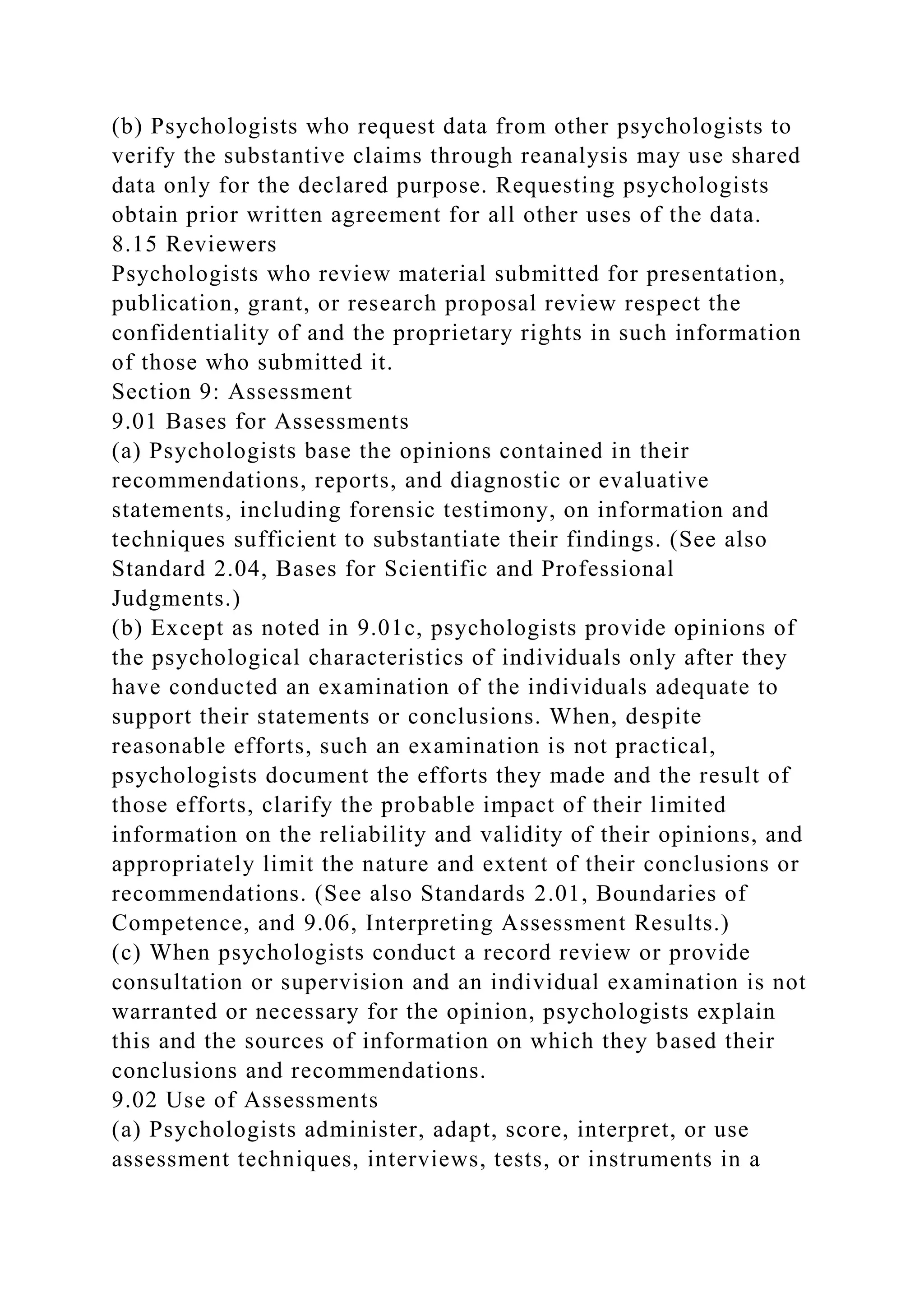(b) Psychologists who request data from other psychologists to
verify the substantive claims through reanalysis may use shared
data only for the declared purpose. Requesting psychologists
obtain prior written agreement for all other uses of the data.
8.15 Reviewers
Psychologists who review material submitted for presentation,
publication, grant, or research proposal review respect the
confidentiality of and the proprietary rights in such information
of those who submitted it.
Section 9: Assessment
9.01 Bases for Assessments
(a) Psychologists base the opinions contained in their
recommendations, reports, and diagnostic or evaluative
statements, including forensic testimony, on information and
techniques sufficient to substantiate their findings. (See also
Standard 2.04, Bases for Scientific and Professional
Judgments.)
(b) Except as noted in 9.01c, psychologists provide opinions of
the psychological characteristics of individuals only after they
have conducted an examination of the individuals adequate to
support their statements or conclusions. When, despite
reasonable efforts, such an examination is not practical,
psychologists document the efforts they made and the result of
those efforts, clarify the probable impact of their limited
information on the reliability and validity of their opinions, and
appropriately limit the nature and extent of their conclusions or
recommendations. (See also Standards 2.01, Boundaries of
Competence, and 9.06, Interpreting Assessment Results.)
(c) When psychologists conduct a record review or provide
consultation or supervision and an individual examination is not
warranted or necessary for the opinion, psychologists explain
this and the sources of information on which they based their
conclusions and recommendations.
9.02 Use of Assessments
(a) Psychologists administer, adapt, score, interpret, or use
assessment techniques, interviews, tests, or instruments in a
 