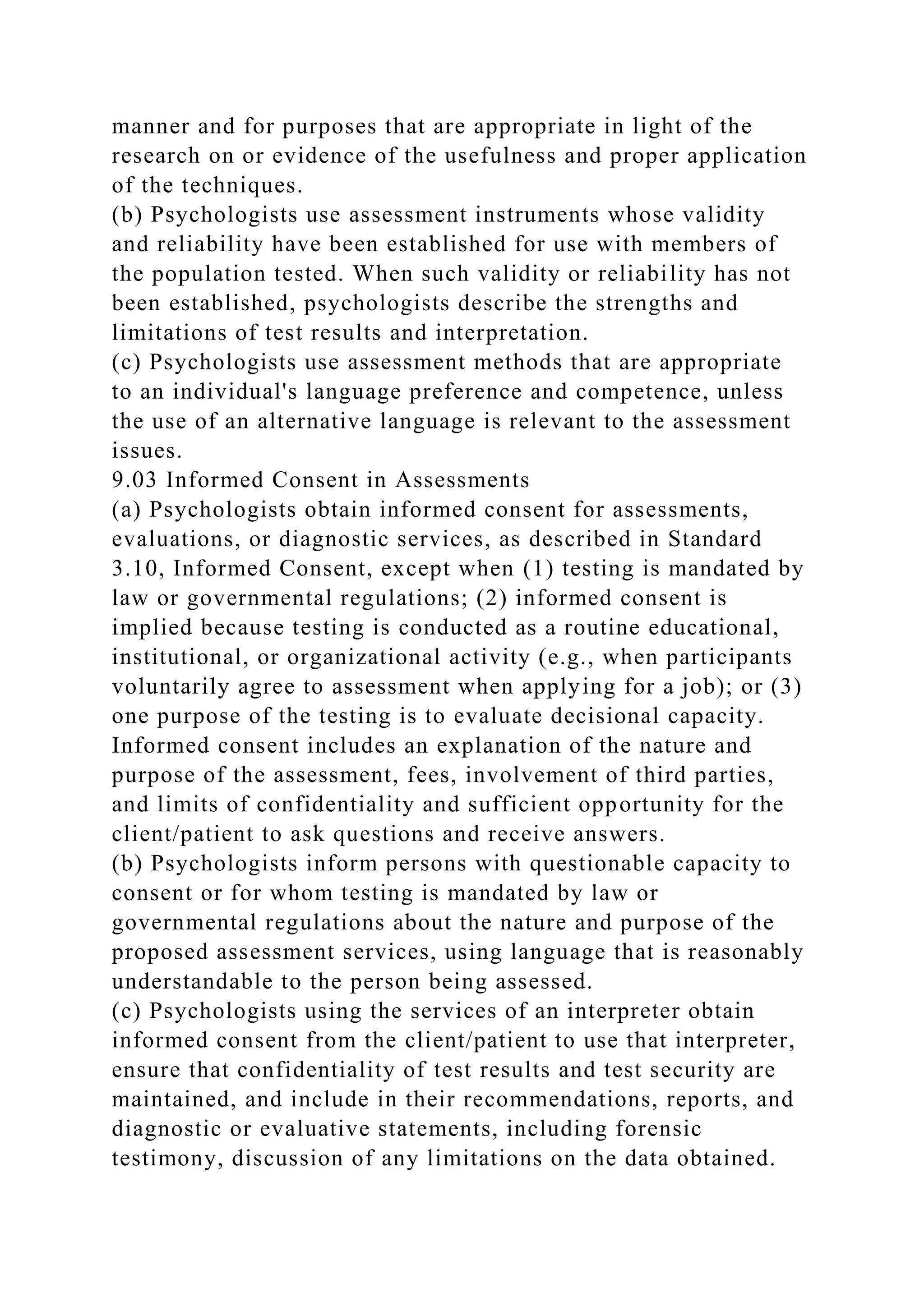 manner and for purposes that are appropriate in light of the
research on or evidence of the usefulness and proper application
of the techniques.
(b) Psychologists use assessment instruments whose validity
and reliability have been established for use with members of
the population tested. When such validity or reliability has not
been established, psychologists describe the strengths and
limitations of test results and interpretation.
(c) Psychologists use assessment methods that are appropriate
to an individual's language preference and competence, unless
the use of an alternative language is relevant to the assessment
issues.
9.03 Informed Consent in Assessments
(a) Psychologists obtain informed consent for assessments,
evaluations, or diagnostic services, as described in Standard
3.10, Informed Consent, except when (1) testing is mandated by
law or governmental regulations; (2) informed consent is
implied because testing is conducted as a routine educational,
institutional, or organizational activity (e.g., when participants
voluntarily agree to assessment when applying for a job); or (3)
one purpose of the testing is to evaluate decisional capacity.
Informed consent includes an explanation of the nature and
purpose of the assessment, fees, involvement of third parties,
and limits of confidentiality and sufficient opportunity for the
client/patient to ask questions and receive answers.
(b) Psychologists inform persons with questionable capacity to
consent or for whom testing is mandated by law or
governmental regulations about the nature and purpose of the
proposed assessment services, using language that is reasonably
understandable to the person being assessed.
(c) Psychologists using the services of an interpreter obtain
informed consent from the client/patient to use that interpreter,
ensure that confidentiality of test results and test security are
maintained, and include in their recommendations, reports, and
diagnostic or evaluative statements, including forensic
testimony, discussion of any limitations on the data obtained.
 