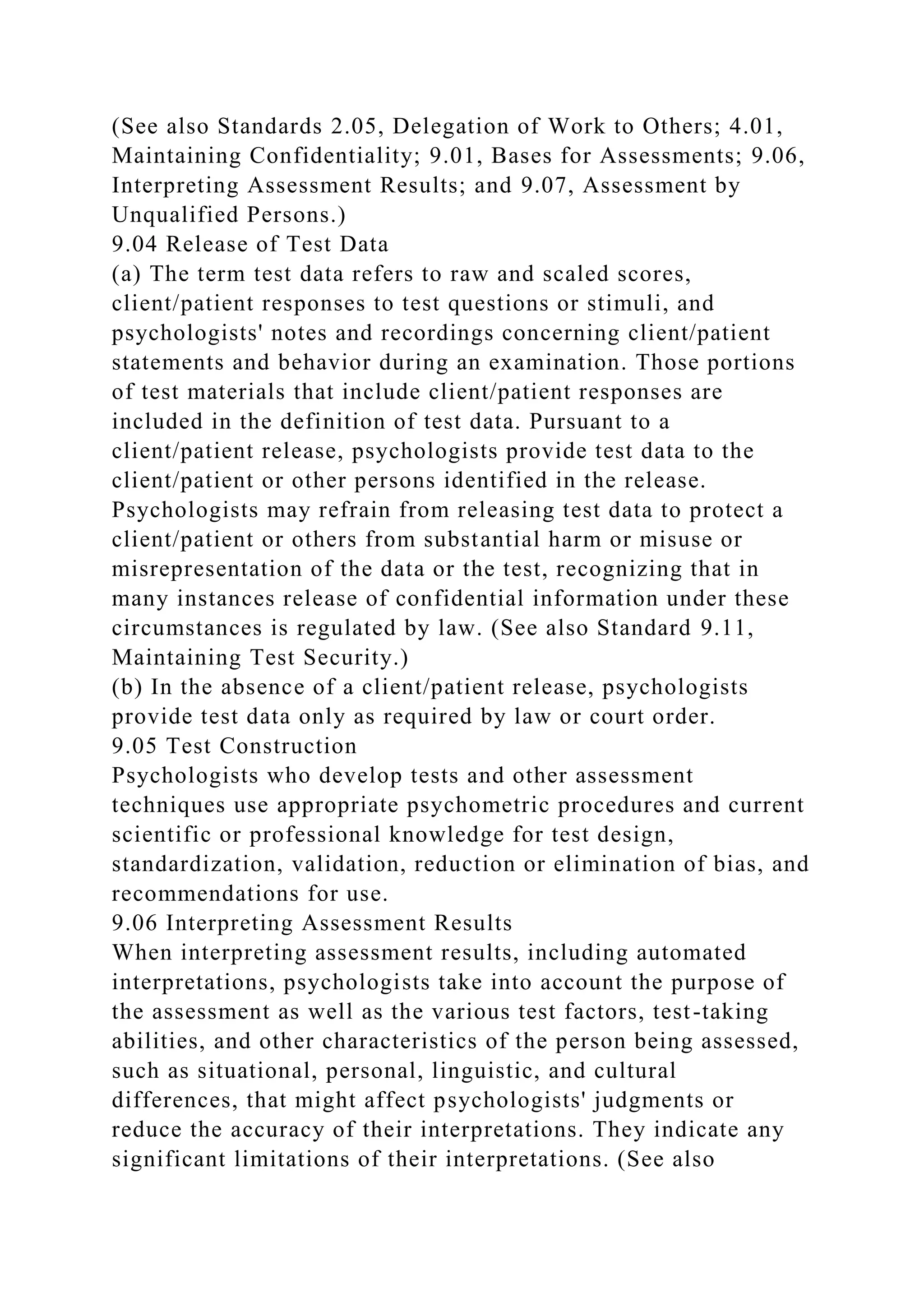 (See also Standards 2.05, Delegation of Work to Others; 4.01,
Maintaining Confidentiality; 9.01, Bases for Assessments; 9.06,
Interpreting Assessment Results; and 9.07, Assessment by
Unqualified Persons.)
9.04 Release of Test Data
(a) The term test data refers to raw and scaled scores,
client/patient responses to test questions or stimuli, and
psychologists' notes and recordings concerning client/patient
statements and behavior during an examination. Those portions
of test materials that include client/patient responses are
included in the definition of test data. Pursuant to a
client/patient release, psychologists provide test data to the
client/patient or other persons identified in the release.
Psychologists may refrain from releasing test data to protect a
client/patient or others from substantial harm or misuse or
misrepresentation of the data or the test, recognizing that in
many instances release of confidential information under these
circumstances is regulated by law. (See also Standard 9.11,
Maintaining Test Security.)
(b) In the absence of a client/patient release, psychologists
provide test data only as required by law or court order.
9.05 Test Construction
Psychologists who develop tests and other assessment
techniques use appropriate psychometric procedures and current
scientific or professional knowledge for test design,
standardization, validation, reduction or elimination of bias, and
recommendations for use.
9.06 Interpreting Assessment Results
When interpreting assessment results, including automated
interpretations, psychologists take into account the purpose of
the assessment as well as the various test factors, test-taking
abilities, and other characteristics of the person being assessed,
such as situational, personal, linguistic, and cultural
differences, that might affect psychologists' judgments or
reduce the accuracy of their interpretations. They indicate any
significant limitations of their interpretations. (See also
 