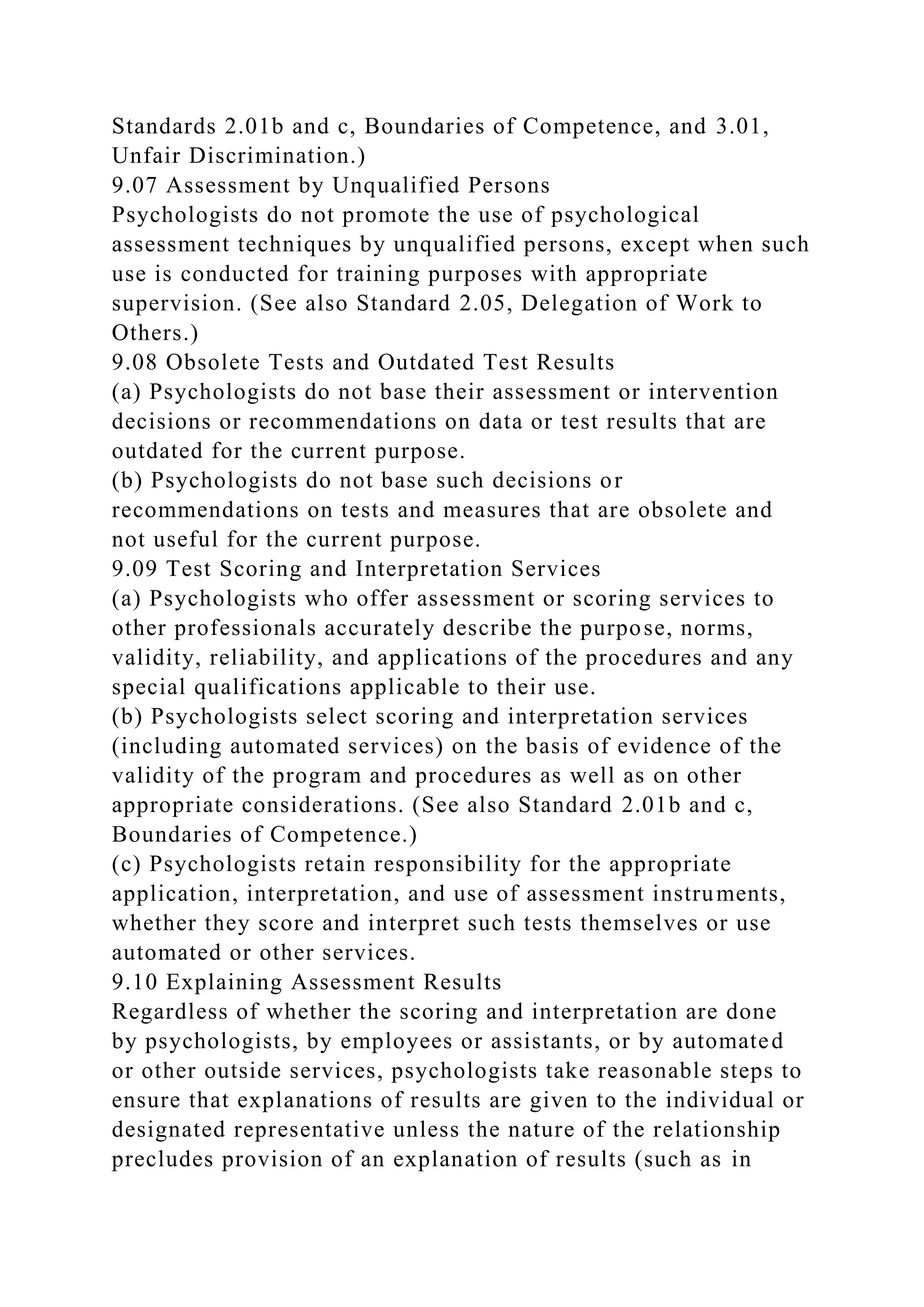 Standards 2.01b and c, Boundaries of Competence, and 3.01,
Unfair Discrimination.)
9.07 Assessment by Unqualified Persons
Psychologists do not promote the use of psychological
assessment techniques by unqualified persons, except when such
use is conducted for training purposes with appropriate
supervision. (See also Standard 2.05, Delegation of Work to
Others.)
9.08 Obsolete Tests and Outdated Test Results
(a) Psychologists do not base their assessment or intervention
decisions or recommendations on data or test results that are
outdated for the current purpose.
(b) Psychologists do not base such decisions or
recommendations on tests and measures that are obsolete and
not useful for the current purpose.
9.09 Test Scoring and Interpretation Services
(a) Psychologists who offer assessment or scoring services to
other professionals accurately describe the purpose, norms,
validity, reliability, and applications of the procedures and any
special qualifications applicable to their use.
(b) Psychologists select scoring and interpretation services
(including automated services) on the basis of evidence of the
validity of the program and procedures as well as on other
appropriate considerations. (See also Standard 2.01b and c,
Boundaries of Competence.)
(c) Psychologists retain responsibility for the appropriate
application, interpretation, and use of assessment instruments,
whether they score and interpret such tests themselves or use
automated or other services.
9.10 Explaining Assessment Results
Regardless of whether the scoring and interpretation are done
by psychologists, by employees or assistants, or by automated
or other outside services, psychologists take reasonable steps to
ensure that explanations of results are given to the individual or
designated representative unless the nature of the relationship
precludes provision of an explanation of results (such as in
 
